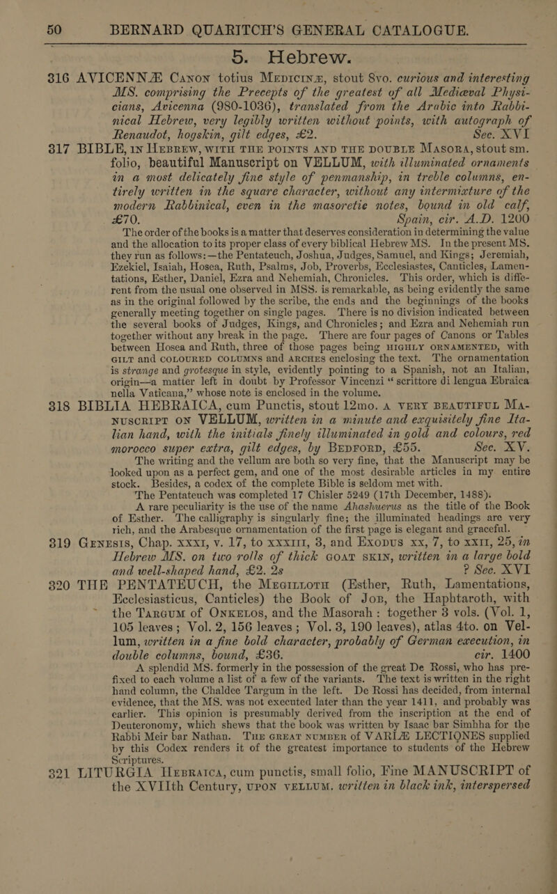 5. Hebrew. MS. comprising the Precepts of the greatest of all Medieval Physt- cians, Avicenna (980-1036), translated from the Arabic into Rabbi- nical Hebrew, very legibly written without points, with autograph of Renaudot, hogskin, gilt edges, £2. Sec. XVI folio, beautiful Manuscript on VELLUM, with illuminated ornaments in a most delicately fine style of penmanship, in treble columns, en- tirely written in the square character, without any intermixture of the modern Rabbinical, even in the masoretie notes, bound in old calf, The order of the books is a matter that deserves consideration in determining the value and the allocation to its proper class of every biblical Hebrew MS. In the present MS. they run as follows: —the Pentateuch, Joshua, Judges, Samuel, and Kings; Jeremiah, Fzekiel, Isaiah, Hosea, Ruth, Psalms, Job, Proverbs, Ecclesiastes, Canticles; Lamen- tations, Esther, Daniel, Ezra and Nehemiah, Chronicles. This order, which is diffe- rent from the usual one observed in MSS. is remarkable, as being evidently the same as in the original followed by the scribe, the ends and the beginnings of the books generally meeting together on single pages. There is no division indicated between the several books of Judges, Kings, and Chronicles; and Ezra and Nehemiah run together without any break in the page. There are four pages of Canons or Tables between Hosea and Ruth, three of those pages being HIGHLY ORNAMENTED, with GILT and COLOURED COLUMNS and arcueEs enclosing the text. The ornamentation is strange and grotesque in style, evidently pointing to a Spanish, not an Italian, origin—a matter left in doubt by Professor Vincenzi “ scrittore di lengua Ebraica nella Vaticana,’”’ whose note is enclosed in the volume. Nuscript ON VELLUM, written in a minute and exquisitely fine Ita- lian hand, with the initials finely illuminated in gold and colours, red morocco super extra, gilt edges, by BreprorD, £55. Sec. XV. The writing and the vellum are both so very fine, that the Manuscript may be looked upon as a perfect gem, and one of the most desirable articles in my. entire stock. Besides, a codex of the complete Bible is seldom met with. The Pentateuch was completed 17 Chisler 5249 (17th December, 1488). A rare peculiarity is the use of the name Ahashuerus as the title of the Book of Esther. The calligraphy is singularly fine; the illuminated headings are very rich, and the Arabesque ornamentation of the first page is elegant and graceful. Hebrew MS. on two rolls of thick Goaw SKIN, written in a large bold and well-shaped hand, £2. 2s ? Sec. XVI ~- Ecclesiasticus, Canticles) the Book of Jos, the Haphtaroth, with the Targum of OnKEtos, and the Masorah : together 8 vols. (Vol. 1, 105 leaves; Vol. 2, 156 leaves ; Vol. 8, 190 leaves), atlas 4to. on Vel- lum, written in a fine bold character, probably of German execution, in double columns, bound, £36. cir. 1400 A splendid MS. formerly in the possession of the great De Rossi, who has pre- fixed to each volume a list of a few of the variants. The text is written in the right hand column, the Chaldee Targum in the left. De Rossi has decided, from internal evidence, that the MS. was not executed later than the year 1411, and probably was earlier. This opinion is presumably derived from the inscription at the end of Deuteronomy, which shews that the book was written by Isaac bar Simhha for the Rabbi Meir bar Nathan. Tur GREAT NuMBER of VARIA LECTIONES supplied by this Codex renders it of the greatest importance to students of the Hebrew Scriptures. the XVIIth Century, UPON vELLUM. written in black ink, interspersed ae