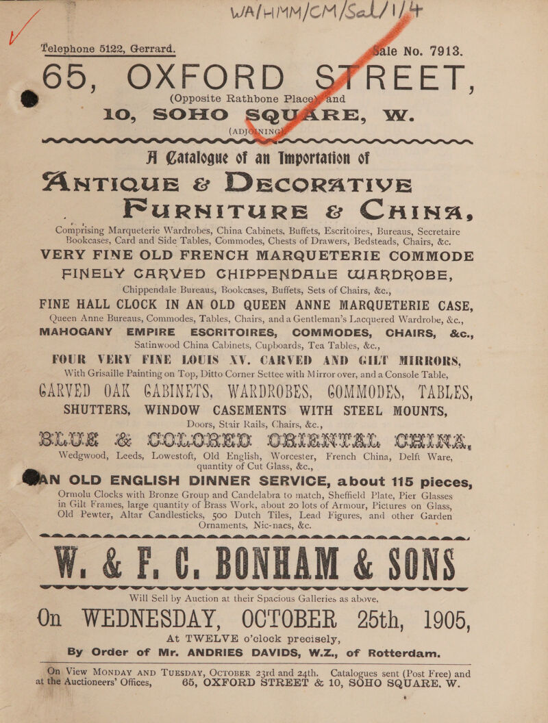 oie. desis — WALHMM/CM Sahl fat     Telephone 5122, Gerrard. , ule No. 79138. 65, Be ORD. (Opposite Rathbone Place 2a   Catalogue of an Importation of ANTIQUE © DECORATIVE FuRNITURE &amp; CHING, Comprising Marqueterie Wardrobes, China Cabinets, Buffets, Escritoires, Bureaus, Secretaire Bookcases, Card and Side Tables, Commodes, Chests of Drawers, Bedsteads, Chairs, &amp;c. VERY FINE OLD FRENCH MARQUETERIE COMMODE FINELY CARVED CHIPPENDALE WARDROBE, Chippendale Bureaus, Bookcases, Buffets, Sets of Chairs, &amp;c., FINE HALL CLOCK IN AN OLD QUEEN ANNE MARQUETERIE CASE, Queen Anne Bureaus, Commodes, Tables, Chairs, anda Gentleman’s Lacquered Wardrobe, &amp;c., MAHOGANY EMPIRE ESCRITOIRES, COMMODES, CHAIRS, &amp;C., Satinwood China Cabinets, Cupboards, Tea Tables, &amp;c., FOUR VERY FINE LOUIS XV. CARVED AND GILT MIRRORS, With Grisaille Painting on Top, Ditto Corner Settee with Mirror over, and a Console Table, GARVED OAK GABINETS, WARDROBES, GOMMODES, TABLES, SHUTTERS, WINDOW CASEMENTS WITH STEEL MOUNTS, Doors, Stair Rails, Chairs, &amp;c., Wedgwood, Leeds, Lowestoft, Old English, Worcester, French China, Delft Ware, _ quantity of Cut Glass, &amp;c., PAN OLD ENGLISH DINNER SERVICE, about 115 pieces, Ormolu Clocks with Bronze Group and Candelabra to match, Sheffield Plate, Pier Glasses in Gilt Frames, large quantity of Brass Work, about 20 lots of Armour, Pictures on Glass, Old Pewter, Altar Candlesticks, 500 Dutch Tiles, Lead Figures, and other Garden Sey wy EXT Ornaments, Nic-nacs, &amp;c. i A Will Sell by Auction at their Spacious Galleries as above, HAM &amp; § On WEDNESDAY, OCTOBER 26th, 1905, At TWELVE o’clock precisely, By Order of Mr. ANDRIES DAVIDS, W.Z., of Rotterdam. <a IB >. AB AEB, MED ED, LIE, LE W. &amp; F.C. BON        On View MONDAY AND TUESDAY, OCTOBER 23rd and 24th. fe alowics sent (Post oe and t the fe perapncers’ Ofiges, 65, OXFORD STREET &amp; 10, SOHO SQUARE, W e 
