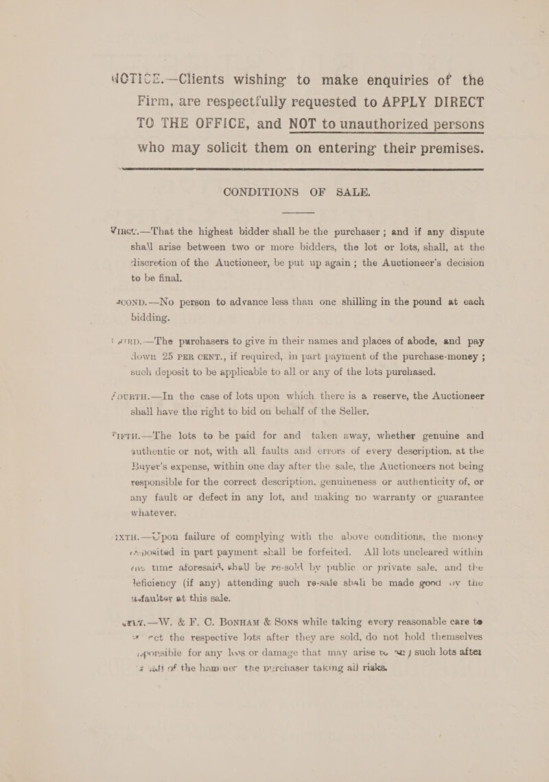WCTICZ.—Clients wishing to make enquiries of the Firm, are respectfully requested to APPLY DIRECT TO THE OFFICE, and NOT to unauthorized persons who may solicit them on entering their premises.  CONDITIONS OF SALE.  Virsc.—That the highest bidder shall be the purchaser ; and if any dispute shall arise between two or more bidders, the lot or lots, shall, at the discretion of the Auctioneer, be put up again; the Auctioneer’s decision to be final. 42conp.—No person to advance less than one shilling in the pound at each bidding. ? wTRD..—The purchasers to give m their names and places of abode, and pay down 25 PER CENT., if required, in part payment of the purchase-money ; such deposit to be applicable to all or any of the lots purchased. “ourtH.—In the case of lots upon which there is a reserve, the Auctioneer shall have the right to bid on behalf of the Seller. *twrH.—The lots to be paid for and taken away, whether genuine and authentic or not, with all faults and errors of every description, at the Buyer’s expense, within one day after the sale, the Auctioneers not being responsible for the correct description, genuineness or authenticity of, or any fault or defect in any lot, and making no warranty or guarantee whatever. -1xTH.—WJpon failure of complying with the above conditions, the money rs-posited in part payment shall be forfeited. All lots uncleared within «ne time aforesaicl shal) be re-sold bv public or private sale, and the deficiency (if any) attending such re-sale sbali be made gond vv tie teefauster at this sale. _yxiz.—W. &amp; F. C. Bonnam &amp; Sons while taking every reasonable care te =* ect the respective Jots after they are sold, do not hold themselves :aponsibie for any lws or damage that may arise tw «rj such lots after ‘¢ yéti of the hamiaer the purchaser taking aif risks.