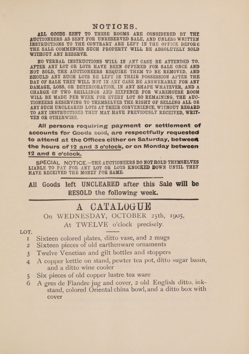NOTICES. ALL GOODS SENT TO THESE ROOMS ARE CONSIDERED BY THE AUCTIONEERS AS SENT FOR UNRESERVED SALE, AND UNLESS WRITTEN INSTRUCTIONS TO THE CONTRARY ARE LEFT IN THE OFFICE BEFORE THE SALE COMMENCES SUCH PROPERTY WILL BE ABSOLUTELY SOLD WITHOUT ANY RESERVE. NO VERBAL INSTRUCTIONS WILL IN ANY CASE BE ATTENDED TO. AFTER ANY LOT OR LOTS HAVE BEEN OFFERED FOR SALE ONCE AND NOT SOLD, THE AUCTIONEERS REQUIRE THEM TO BE REMOVED, AND SHOULD ANY SUCH LOTS BE LEFT IN THEIR POSSESSION AFTER THE DAY OF SALE THHY WILL NOT IN ANY CASE BE ANSWERABLE FOR ANY DAMAGE, LOSS, OR DETERIORATION, IN ANY SHAPE WHATEVER, AND A CHARGE OF TWO SHILLINGS AND SIXPENCE FOR WAREHOUSE ROOM WILL BE MADE PER WEEK FOR EVERY LOT SO REMAINING, THE AUC- TIONEERS RESERVING TO THEMSELVES THE RIGHT OF SELLING ALL OR ANY SUCH UNCLEARED LOTS AT THEIR CONVENIENCE, WITHOUT REGARD TO ANY INSTRUCTIONS THEY MAY HAVE PREVIOUSLY RECEIVED, WRIT- TEN OR OTHERWISE. All persons requiring payment or settlement of accounts for Goods solid, are respectfully requested to attend at the Offices either on Saturday, between the hours of 12 and 3 o’clock, or on Monday between 12 and 6 o’ciock. SPECIAL NOTICE.—THE AUCTIONEERS DO NOT HOLD THEMSELVES LIABLE TO PAY FOR ANY LOT OR LOTS KNOCKED DOWN UNTIL THEY HAVE RECEIVED THE MONEY FOR SAME... All Goods left UNCLEARED after this Sale will be RESOLD the following week. A CATALOGUE On WEDNESDAY, OCTOBER 25th, 1905, At TWELVE o'clock precisely.    Sixteen colored plates, ditto vase, and 2 mugs Sixteen pieces of old earthenware ornaments Twelve Venetian and gilt bottles and stoppers A copper kettle on stand, pewter tea pot, ditto sugar basin, and a ditto wine cooler Six pieces of old copper lustre tea ware hwnd Ov ur A gres de Flandre jug and cover, 2 old English ditto, ink- stand, colored Oriental china bowl, and a ditto box with cover