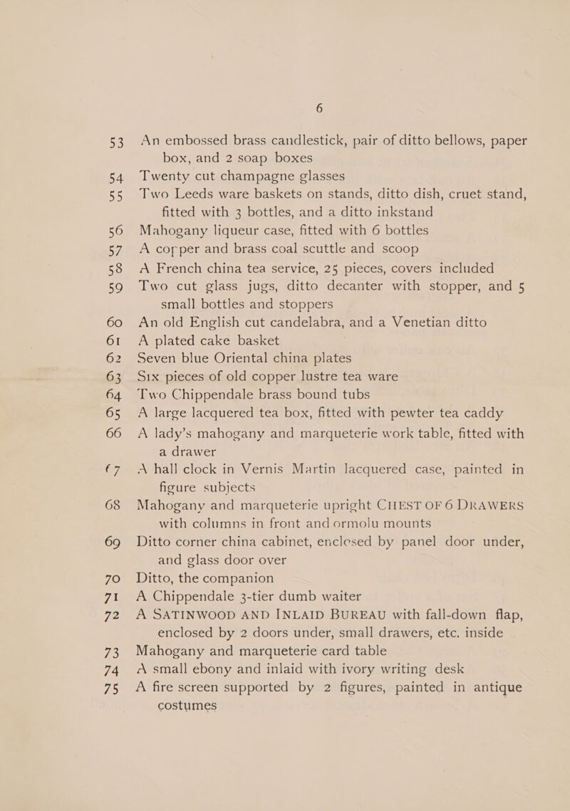 a 54 5 56 57, 58 59 60 OI 62 63 64 65 66 (7 69 7O 71 72 i 74 75 6 An embossed brass candlestick, pair of ditto bellows, paper box, and 2 soap boxes Twenty cut champagne glasses Two Leeds ware baskets on stands, ditto dish, cruet stand, fitted with 3 bottles, and a ditto inkstand Mahogany liqueur case, fitted with 6 bottles A copper and brass coal scuttle and scoop A French china tea service, 25 pieces, covers included Two cut glass jugs, ditto decanter with stopper, and 5 small bottles and stoppers An old English cut candelabra, and a Venetian ditto A plated cake basket Seven blue Oriental china plates Six pieces of old copper lustre tea ware Two Chippendale brass bound tubs A large lacquered tea box, fitted with pewter tea caddy A lady’s mahogany and marqueterie work table, fitted with a drawer A hall clock in Vernis Martin lacquered case, painted in figure subjects Mahogany and marqueterie upright CHEST OF 6 DRAWERS with columns in front and ormolu mounts Ditto corner china cabinet, enclesed by panel door under, and glass door over Ditto, the companion A Chippendale 3-tier dumb waiter A SATINWOOD AND INLAID BUREAU with fall-down flap, enclosed by 2 doors under, small drawers, etc. inside Mahogany and marqueterie card table A small ebony and inlaid with ivory writing desk A fire screen supported by 2 figures, painted in antique costumes )