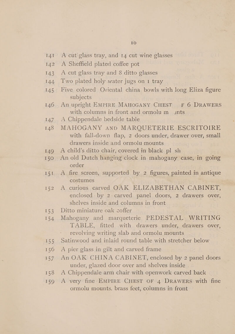 IAI 142 143 144 145 146 147 148 149 150 Pe 152 153 154 155 156 157 158 159 IO A cut glass tray, and 14 cut wine glasses A Sheffield plated coffee pot A cut glass tray and 8 ditto glasses Two plated holy water jugs on I tray Five colored Oriental china bowls with long Eliza figure subjects An upright EMPIRE MAHOGANY CHEST —F 6 DRAWERS with columns in front and ormolu m_ unts A Chippendale bedside table MAHOGANY and MARQUETERIE. ESCRITOIRE with fall-down flap, 2 doors under, drawer over, small drawers inside and ormolu mounts A child’s ditto chair, covered in black pl sh An old Dutch hanging clock in mahogany case, in going order A fire screen, supported by 2 figures, painted in antique costumes . A. curious carved QAK BLIZABETOAN CABINET, enclosed by 2 carved panel doors, 2 drawers over, shelves inside and columns in front Ditto miniature oak coffer Mahogany and marqueterie PEDESTAL WRITING TABLE, fitted with drawers under, drawers over, revolving writing slab and ormolu mounts Satinwood and inlaid round table with stretcher below A pier glass in gilt and carved frame An OAK CHINA CABINET, enclosed by 2 panel doors under, glazed door over and shelves inside A Chippendale arm chair with openwork carved back A very fine EMPIRE CHEST OF 4 DRAWERS with fine ormolu mounts. brass feet, columns in front