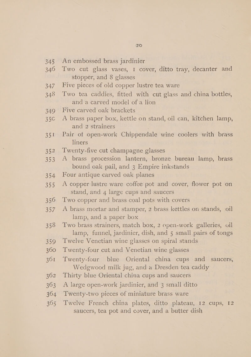 345 346 347 348 349 35C€ Say) 352 353 354 35D) 350 357; 358 359 360 361 362 363 364 305 20 An embossed brass jardinier Two cut glass vases, I cover, ditto tray, decanter and stopper, and 8 glasses Five pieces of old copper lustre tea ware Two tea caddies, fitted with cut glass and china bottles, and a carved model of a lion Five carved oak brackets A brass paper box, kettle on stand, oil can, kitchen lamp, and 2 strainers Pair of open-work Chippendale wine coolers with brass liners Twenty-five cut champagne glasses A brass procession lantern, bronze bureau lamp, brass bound oak pail, and 3 Empire inkstands Four antique carved oak planes A copper lustre ware coffee pot and cover, flower pot on stand, and 4 large cups and saucers Two copper and brass coal pots with covers A brass mortar and stamper, 2 brass kettles on stands, oil lamp, and a paper box Two brass strainers, match box, 2 open-work galleries, oil lamp, funnel, jardinier, dish, and 5 small pairs of tongs Twelve Venetian wine glasses on spiral stands Twenty-four cut and Venetian wine glasses Twenty-four blue Oriental china cups and_ saucers, Wedgwood milk jug, and a Dresden tea caddy Thirty blue Oriental china cups and saucers A large open-work jardinier, and 3 small ditto Twenty-two pieces of miniature brass ware Twelve French china plates, ditto plateau, 12 cups, 12 saucers, tea pot and cover, and a butter dish