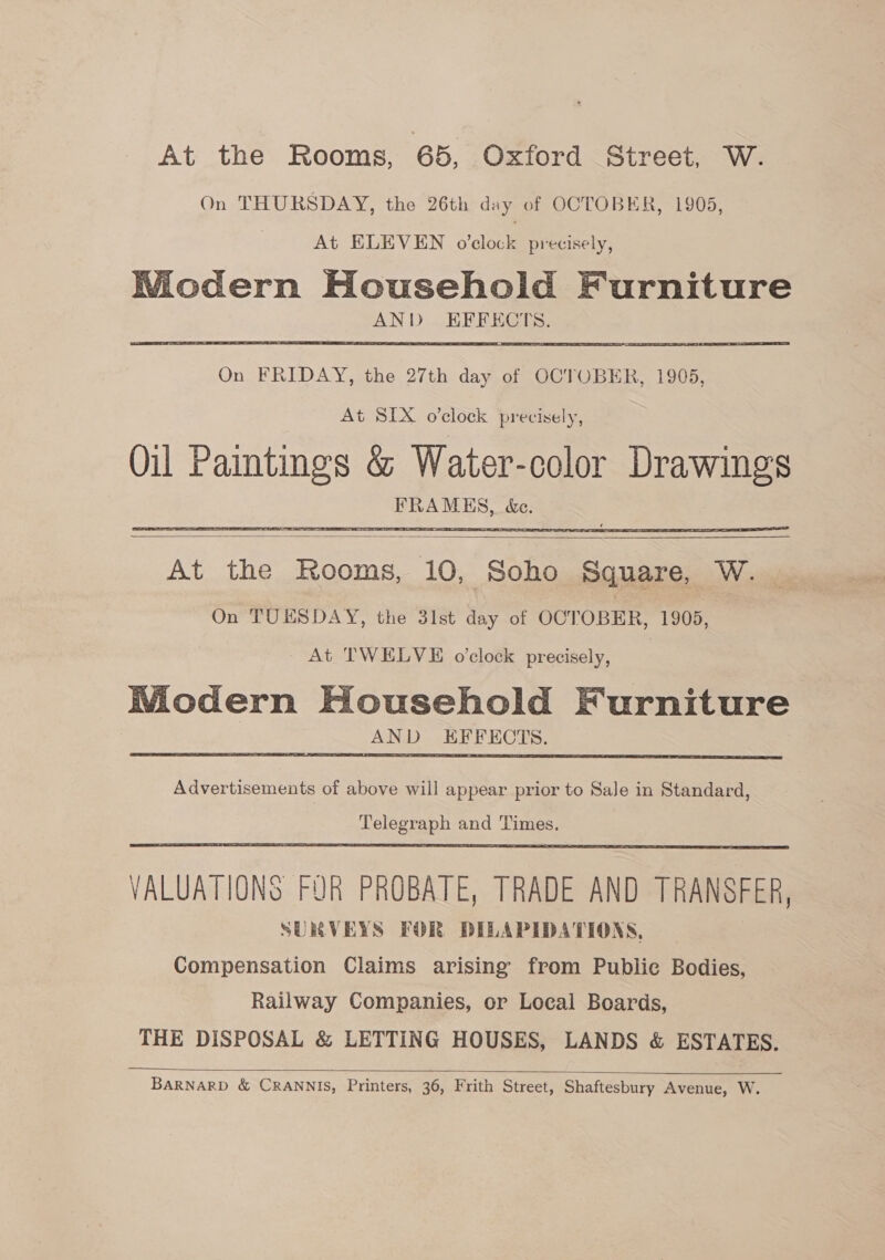 At the Rooms, 65, Oxford Street, W. On THURSDAY, the 26th day of OCTOBER, 1905, At ELEVEN o’clock precisely, Wiodern Household Furniture AND EFFECTS.   On FRIDAY, the 27th day of OCTOBER, 1905, At SIX o’clock precisely, Oil Paintings &amp; Water-color Drawings FRAMHES, &amp;e.    At the Rooms, 10, Soho Square, W. _ On TUESDAY, the 31st day of OCTOBER, 1905, _ At TWELVE o'clock precisely, Modern Household Furniture : AND EFFECTS.  Advertisements of above will appear prior to Sale in Standard, Telegraph and Times,  VALUATIONS FOR PROBATE, TRADE AND TRANSFER, SURVEYS FOR DILAPIDATIONS, Compensation Claims arising’ from Public Bodies, Railway Companies, or Local Boards, THE DISPOSAL &amp; LETTING HOUSES, LANDS &amp; ESTATES.   BARNARD &amp; CRANNIS, Printers, 36, Frith Street, Shaftesbury Avenue, W.