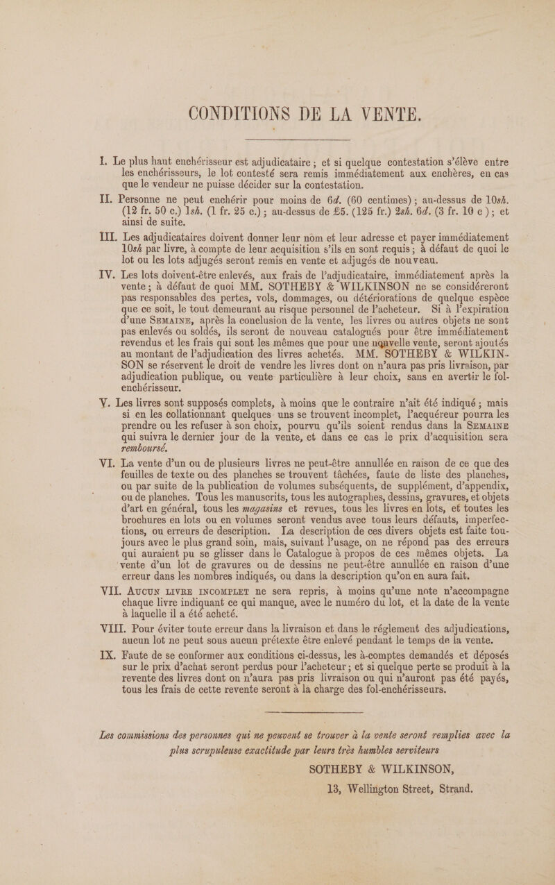 CONDITIONS DE LA VENTE. I. Le plus haut enchérisseur est adjudicataire ; et si quelque contestation s’éléve entre les enchérisseurs, le lot contesté sera remis immédiatement aux enchéres, en cas que le vendeur ne puisse décider sur la contestation. II. Personne ne peut enchérir pour moins de 6d. (60 centimes) ; au-dessus de 10h. (12 fr. 50 c.) Ish, (1 fr. 25 ¢.) ; au-dessus de £5. (125 fr.) 28h. 6d. (3 fr. 10c); et ainsi de suite. III. Les adjudicataires doivent donner leur nom et leur adresse et payer immédiatement 10sf par livre, 4 compte de leur acquisition s’ils en sont requis; 4 défaut de quoi le lot ou les lots adjugés seront remis en vente et adjugés de nouveau. Les lots doivent-étre enlevés, aux frais de l’adjudicataire, immédiatement aprés la vente; a défaut de quoi MM. SOTHEBY &amp; WILKINSON ne se considéreront pas responsables des pertes, vols, dommages, ou détériorations de quelque espéce que ce soit, le tout demeurant au risque personnel de l’acheteur. Si a l’expiration d’une SEMaINg, aprés la conclusion de la vente, les livres ou autres objets ne sont pas enlevés ou soldés, ils seront de nouveau catalogués pour étre immédiatement revendus et les frais qui sont les mémes que pour une uguvelle vente, seront ajoutés au montant de adjudication des livres achetés. MM. SOTHEBY &amp; WILKIN. SON se réservent le droit de vendre les livres dont on n’aura pas pris livraison, par adjudication publique, ou vente particuliére 4 leur choix, sans en avertir le fol- enchérisseur. Y. Les livres sont supposés complets, &amp; moins que le contraire n’ait été indiqué ; mais si en les collationnant quelques: uns se trouvent incomplet, Vacquéreur pourra les prendre ou les refuser 4 son choix, pourvu quwils soient rendus dans la SEMAINE qui suivra le dernier jour de la vente, et dans ce cas le prix d’acquisition sera remboursé. La vente d’un ou de plusieurs livres ne peut-étre annullée en raison de ce que des feuilles de texte ou des planches se trouvent tachées, faute de liste des planches, ou par suite de la publication de volumes subséquents, de supplément, d’appendix, ou de planches. Tous les manuscrits, tous les autographes, dessins, gravures, et objets dart en général, tous les magasins et revues, tous les livres en lots, et toutes les brochures en lots ou en volumes seront vendus avec tous leurs défauts, imperfec- tions, ou erreurs de description. la description de ces divers objets est faite tou- jours avec le plus grand soin, mais, suivant usage, on ne répond pas des erreurs qui auraient pu se glisser dans le Catalogue a propos de ces mémes objets. a ‘vente d’un lot de gravures ou de dessins ne peut-étre annullée en raison d’une erreur dans les nombres indiqués, ou dans la description qu’on en aura fait. VII. AvcUN LIVRE INCOMPLET ne sera repris, &amp; moins qu'une note n’accompagne chaque livre indiquant ce qui manque, avec le numéro du lot, et la date de la vente a laquelle il a été acheté. VIII. Pour éviter toute erreur dans la livraison et dans le réglement des adjudications, aucun lot ne peut sous aucun prétexte étre enlevé pendant le temps de la vente. IX. Faute de se conformer aux conditions ci-dessus, les a-comptes demandés et déposés sur le prix d’achat seront perdus pour l’acheteur ; et si quelque perte se produit a la revente des livres dont on n’aura pas pris livraison ou qui n’auront pas été payés, tous les frais de cette revente seront a la charge des fol-enchérisseurs. LV. VI Les commissions des personnes qui ne peuvent se trouver a la vente seront remplies avec la plus scrupuleuse exactitude par leurs tres humbles serviteurs SOTHEBY &amp; WILKINSON, 13, Wellington Street, Strand.