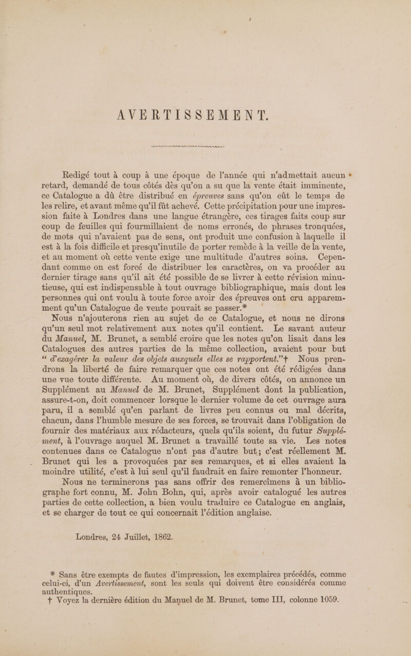 AVERTISSEMENT. PAAAARADADRAANUY MAA Rnnennnnanae Redigé tout 4 coup a une époque de l’année qui n’admettait aucun * retard, demandé de tous cétés dés qu’on a su que la vente était imminente, ce Catalogue a di étre distribué en éprewves sans qu’on etit le temps de les relire, et avant méme qu'il fit achevé. Cette précipitation pour une impres- sion faite a Londres dans une langue étrangére, ces tirages faits coup sur coup de feuilles qui fourmillaient de noms erronés, de phrases tronquées, de mots qui n’avaient pas de sens, ont produit une confusion a laquelle il est a la fois difficile et presqu’inutile de porter reméde a la veille de la vente, et au moment ot cette vente exige une multitude d’autres soins. Cepen- dant comme on est forecé de distribuer les caractéres, on va procéder au dernier tirage sans qu il ait été possible de se livrer a cette révision minu- tieuse, qui est indispensable a tout ouvrage bibliographique, mais dont les personnes qui ont voulu a toute force avoir des épreuves ont cru apparem- ment qu'un Catalogue de vente pouvait se passer.* Nous n’ajouterons rien au sujet de ce Catalogue, et nous ne dirons qu’un seul mot relativement aux notes quwil contient. Le savant auteur du Manuel, M. Brunet, a semblé croire que les notes qu’on lisait dans les Catalogues des autres parties de la méme collection, avaient pour but “ PVewagérer la valeur des objets auxquels elles se rapportent.”’+ Nous pren- drons la liberté de faire remarquer que ces notes ont été rédigées dans une vue toute différente. Au moment ot, de divers cétés, on annonce un Supplément au Manuel de M. Brunet, Supplément dont la publication, assure-t-on, doit commencer lorsque le dernier volume de cet ouvrage aura parw, il a semblé qu’en parlant de livres peu connus ou mal deécrits, chacun, dans humble mesure de ses forces, se trouvait dans lobligation de fournir des matériaux aux rédacteurs, quels qwils soient, du futur Swpplé- ment, &amp; Youvrage auquel M. Brunet a travaillé toute sa vie. Les notes contenues dans ce Catalogue n’ont pas d’autre but; c’est réellement M. Brunet qui les a provoquées par ses remarques, et si elles avaient la moindre utilité, c’est a lui seul qu'il faudrait en faire remonter l’honneur. Nous ne terminerons pas sans offrir des remercimens a un biblio- graphe fort connu, M. John Bohn, qui, aprés avoir catalogué les autres parties de cette collection, a bien voulu traduire ce Catalogue en anglais, et se charger de tout ce qui concernait l’édition anglaise. Londres, 24 Juillet, 1862. * Sans étre exempts de fautes d’impression, les exemplaires précédés, comme celui-ci, d’un Avertissement, sont les seuls qui doivent étre considérés comme authentiques. + Voyez la derniére édition du Manuel de M. Brunet, tome ITI, colonne 1059.