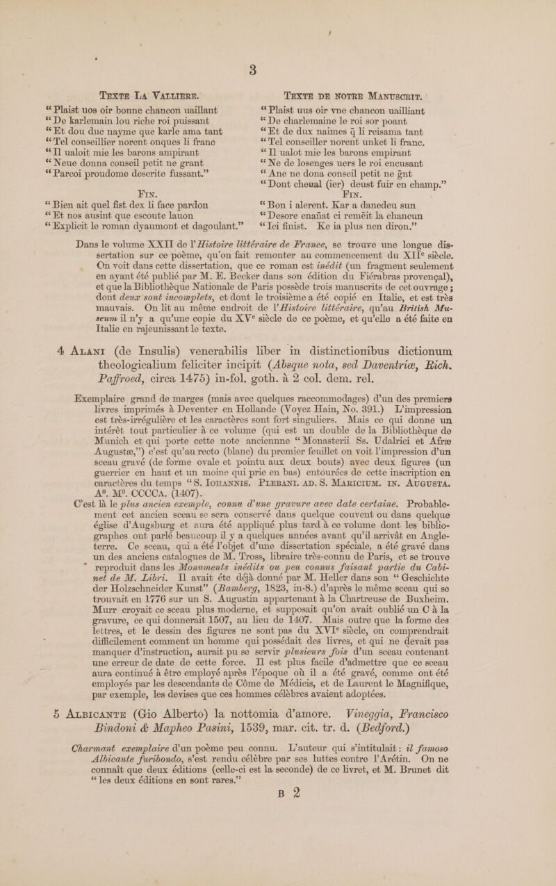 Texte La VALLIERE. TEXTE DE NOTRE Manvsortr. ' *¢ Plaist uos oir bonne chancon uaillant “Plaist uus oir vne chancon uailliant ** De karlemain lou riche roi puissant ** De charlemaine le roi sor poant **Et dou duc nayme que karle ama tant “Et de dux naimes q li reisama tant “Tel conseillier norent onques li franc “Tel conseiller norent unket li franc. * Tl ualoit mie les barons ampirant “Tl ualot mie les barons empirant ** Neue donna conseil petit ne grant * Ne de losenges uers le roi encusant **Parcoi proudome deserite fussant.” ** Ane ne dona conseil petit ne ont ** Dont cheual (ier) deust fuir en champ.” Fin. Fin. * Bien ait quel fist dex li face pardon ** Bon i alerent. Kar a danedeu sun “Kt nos ausint que escoute lauon ** Desore enanat ci reméit la chancun ** Explicit le roman dyaumont et dagoulant.” “Ici finist. Ke ia plus nen diron.” Dans le volume XXII de I Histotre littéraire de France, se trouve une longue dis- sertation sur ce poéme, qu'on fait remonter au commencement du XII* siécle. On voit dans cette dissertation, que ce roman est inédit (un fragment seulement en ayant été publié par M. EH. Becker dans son édition du Fiérabras provengal), et que la Bibliothéque Nationale de Paris posséde trois manuscrits de cet ouvrage ; dont deux sont incomplets, et dont le troisiéme a été copié en Italie, et est trés mauvais. On lit au méme endroit de |’ Histoire littéraire, qu’au British Mu- seumil n’y a qu’une copie du XV® siécle de ce poéme, et qu'elle a été faite en Ttalie en rajeunissant le texte. 4 Anant (de Insulis) venerabilis liber in distinctionibus dictionum theologicalium feliciter incipit (Absque nota, sed Daventriw, Rich. Paffroed, circa 1475) in-fol. goth. a 2 col. dem. rel. Exemplaire grand de marges (mais avec quelques raccommodages) d’un des premiers livres imprimés &amp; Deventer en Hollande (Voyez Hain, No. 391.) L’impression est trés-irréguliére et les caractéres sont fort singuliers. Mais ce qui donne un intérét tout particulier 4 ce volume (qui est un double dela Bibliothéque de Munich et qui porte cette note anciennne “ Monasterii Ss. Udalrici et Afra Auguste”) cest qu’au recto (blanc) du premier feuillet on voit impression d’un sceau gravé (de forme ovale et pointu aux deux bouts) avec deux figures (un guerrier en haut et un moine qui prie en bas) entourées de cette inscription en caractéres du temps “S. Iomannis. PLEBANI. AD.S. MaRicium. In. AUGUSTA. A®. M°. CCCCa. (1407). Cest li le plus ancien exemple, connu dune gravure avec date certaine. Probable- ment cet ancien sceau se sera conservé dans quelque couvent ou dans quelque église Augsburg et aura été appliqué plus tard &amp; ce volume dont les biblio- graphes ont parlé beaucoup il y a quelques années avant qu'il arrivat en Angle- terre. Ce sceau, quia été Pobjet d’une dissertation spéciale, a été gravé dans un des anciens catalogues de M. Tross, libraire trés-connu de Paris, et se trouve * reproduit dans les Monwments inédits ou pew connus faisant partie du Cabi- net de M. Libri. Tl avait éte déai donné par M. Heller dans son “ Geschichte der Holzschneider Kunst” (Bamberg, 1823, in-8.) d’aprés le méme sceau qui se trouvait en 1776 sur un 8. Augustin appartenant a la Chartreuse de Buxheim. Murr croyait ce sceau plus moderne, et supposait qu’on avait oublié un C a la gravure, ce qui donnerait 1507, au lieu de 1407. Mais outre que la forme des lettres, et le dessin des figures ne sont pas du XVI® siécle, on comprendrait ; difficllement comment un homme qui possédait des livres, et qui ne devait pas manquer cd’instruction, aurait pu se servir plusieurs fois d’un sceau contenant une erreur de date de cette force. Il est plus facile d’admettre que ce sceau aura continué a étre employé aprés V’époque ot il a été gravé, comme ont été employés par les descendants de COme de Médicis, et de Laurent le Magnifique, par exemple, les devises que ces hommes célébres avaient adoptées. 5 Aupicante (Gio Alberto) la nottomia d’amore. Vineggia, Francisco Bindow &amp; Mapheo Pasim, 1539, mar. cit. tr. d. (Bedford.) Charmant exemplaire d’un poéme peu connu. L’auteur qui s’intitulait: 22 famoso Albicante furibondo, s’est rendu célébre par ses luttes contre lArétin. On ne connait que deux éditions (celle-ci est la seconde) de ce livret, et M. Brunet. dit “les deux éditions en sont rares.” B 2