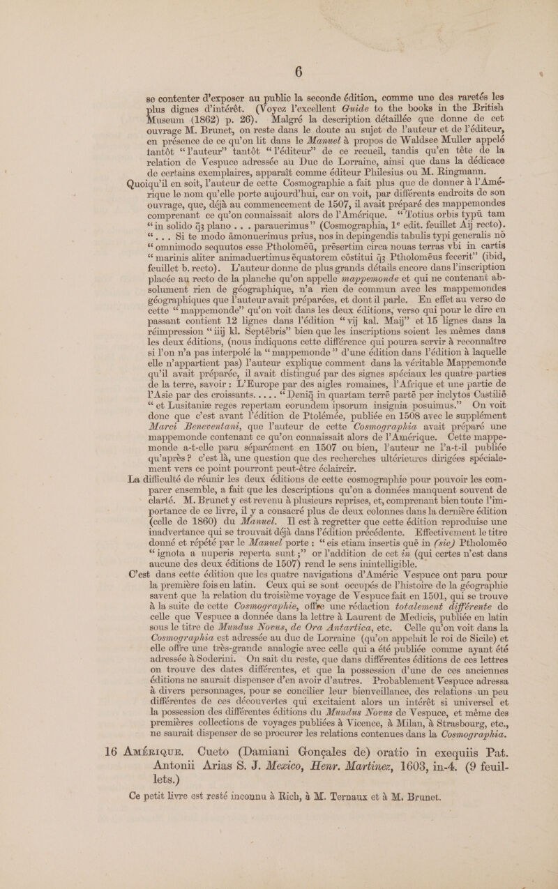 se contenter d’exposer au public la seconde édition, comme une des raretés les plus dignes C’intérét. (Voyez V’excellent Guide to the books in the British Museum (1862) p. 26). Malgré la description détaillée que donne de cet ouvrage M. Brunet, on reste dans le doute au sujet de lauteur et de Péditeur, en présence de ce qu’on lit dans le Manuel &amp; propos de Waldsee Muller appelé tantdt “Vauteur” tantdt “Véditeur” de ce recueil, tandis qu’en téte de la relation de Vespuce adressée au Duc de Lorraine, ainsi que dans la dédicace de certains exemplaires, apparait comme éditeur Philesius ou M. Ringmann. Quoiqu’il en soit, auteur de cette Cosmographie a fait plus que de donner 4 |’ Amé- rique le nom qu'elle porte aujourd’hui, car on voit, par différents endroits de son ouvrage, que, dé au commencement de 1507, il avait préparé des mappemondes comprenant ce qu’on connaissait alors de Amérique. ‘ Totius orbis typu tam “in solido G3 plano... . parauerimus” (Cosmographia, 1¢ edit. feuillet Aij recto). «. .. Si te modo 4monuerimus prius, nos in depingendis tabulis typi generalis no “‘omnimodo sequutos esse Ptholoméi, présertim circa nouas terras vbi in cartis “ marinis aliter animaduertimus équatorem céstitui j3 Ptholoméus fecerit” (ibid, feuillet b. recto). L’auteur donne de plus grands détails encore dans l’inscription placée au recto de la planche qu’on appelle mappemonde et qui ne contenant ab- solument rien de géographique, n’a rien de commun avec les mappemondes géographiques que ’auteur avait préparées, et dontil parle. En effet au verso de cette “mappemonde” qu’on voit dans les deux éditions, verso qui pour le dire en passant contient 12 lignes dans l’édition “vij kal. Maij” et 15 lignes dans la réimpression “iiij kl. Septébris” bien que les inscriptions soient les mémes dans les deux éditions, (nous indiquons cette différence qui pourra servir 4 reconnaitre si on n’a pas interpolé la “ mappemonde” d’une édition dans V’édition a laquelle elle n’appartient pas) auteur explique comment dans la véritable Mappemonde quwil avait préparée, il avait distingué par des signes spéciaux les quatre parties de la terre, savoir: L’Europe par des aigles romaines, |’ Afrique et une partie de P Asie par des croissants..... * Denig in quartam terré parté per inclytos Castilié “et Lusitanie reges repertam eorundem ipsorum insignia posuimus.” On voit done que c’est avant l’édition de Ptolémée, publiée en 1508 avec le supplément Marci Beneventani, que Pauteur de cette Cosmographia avait préparé une mappemonde contenant ce qu’on connaissait alors de l Amérique. Cette mappe- monde a-t-elle paru séparément en 1507 ou bien, auteur ne l’a-t-il publiée qu’aprésP c’est 1a, une question que des recherches ultérieures dirigées spéciale- ment vers ce point pourront peut-étre éclaircir. La difficulté de réunir les deux éditions de cette cosmographie pour pouvoir les com- parer ensemble, a fait que les descriptions qu’on a données manquent souvent de clarté. M. Brunet y est revenu a plusieurs reprises, et, comprenant bien toute V’im- portance de ce livre, il y a consacré plus de deux colonnes dans la derniére édition (celle de 1860) du Manuel. I] est &amp; regretter que cette édition reproduise une inadvertance qui se trouvait déja dans l’édition précédente. Effectivement le titre donné et répété par le Manuel porte: “eis etiam insertis qué in (sic) Ptholoméo “ignota a nuperis reperta sunt ;”’ or addition de cet éw (qui certes n’est dans aucune des deux éditions de 1507) rend le sens inintelligible. — C’est dans cette édition que les quatre navigations d’Améric Vespuce ont paru pour la premiere foisen latin. Ceux qui se sont occupés de V’histoire de la géographie savent que la relation du troisiéme voyage de Vespuce fait en 1501, qui se trouve a la suite de cette Cosmographie, offee une rédaction totalement différente de celle que Vespuce a donnée dans la lettre 4 Laurent de Medicis, publiée en latin sous le titre de Mundus Novus, de Ora Antartica, ete. Celle qu’on voit dans la Cosmographia est adressée au duc de Lorraine (qu’on appelait le roi de Sicile) et elle offre une trés-grande analogie avec celle qui a été publiée comme ayant été adressée 4 Soderini. On sait du reste, que dans différentes éditions de ces lettres on trouve des dates différentes, et que la possession d’une de ces anciennes éditions ne saurait dispenser d’en avoir d’autres. Probablement Vespuce adressa a divers personnages, pour se concilier leur bienveillance, dées relations un peu différentes de ces découvertes qui excitaient alors un intérét si universel et la possession des différentes éditions du Mundus Novus de Vespuce, et méme des premiéres collections de voyages publiées 4 Vicence, &amp; Milan, 4 Strasbourg, etc., ne saurait dispenser de se procurer les relations contenues dans la Cosmographia. 16 Amérique. Cueto (Damiani Goncales de) oratio in exequiis Pat. Antoni Arias 8. J. Mexico, Henr. Martinez, 1608, in-4. (9 feuil- lets.) Ce petit livre est resté incounu &amp; Rich, 4 M. Ternaux et 4 M. Brunet.