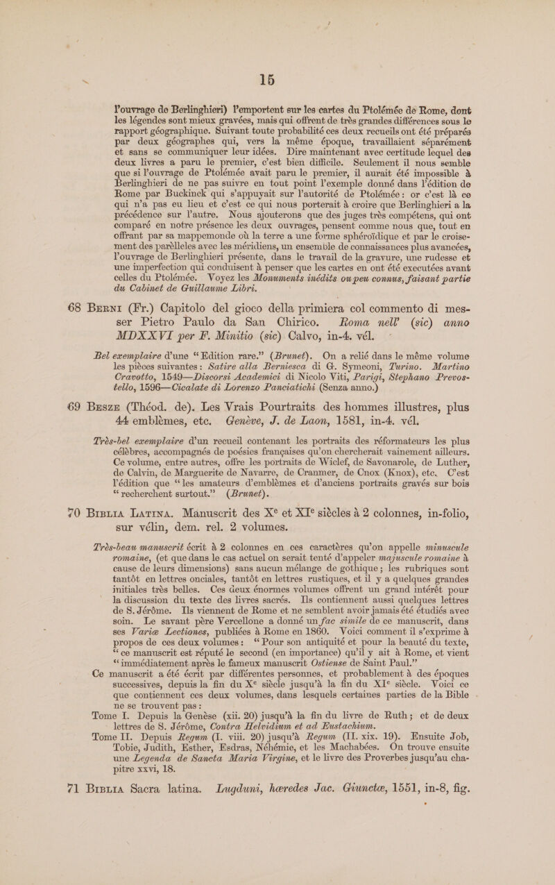 ‘ 16 Youvrage de Berlinghieri) l’emportent sur les cartes du Ptolémée de Rome, dont les légendes sont mieux gravées, mais qui offrent de trés grandes différences sous le rapport géographique. Suivant toute probabilité ces deux recueils ont été préparés par deux géographes qui, vers la méme époque, travaillaient séparément et sans se communiquer leur idées. Dire maintenant avec certitude lequel des deux livres a paru le premier, c’est bien difficile. Seulement il nous semble que si l’ouvrage de Ptolémée avait paru le premier, il aurait été impossible &amp; Berlinghieri de ne pas suivre en tout point exemple donné dans l’édition de Rome par Buckinck qui s’appuyait sur Vautorité de Ptolémée: or c’est l&amp; co qui n’a pas eu lieu et c’est ce qui nous porterait &amp; croire que Berlinghieri a la précédence sur autre. Nous ajouterons que des juges trés compétens, qui ont comparé en notre présence les deux ouvrages, pensent comme nous que, tout en offrant par sa mappemonde ot la terre a une forme sphéroidique et par le croise- ment des parélleles avec les méridiens, un ensemble de connaissances plus avancées, Pouvrage de Berlinghieri présente, dans le travail de la gravure, une rudesse et une imperfection qui conduisent 4 penser que les cartes en ont été executées avant celles du Ptolémée. Voyez les Monuments inédits ou peu connus, faisant partie du Cabinet de Guillaume Lnbri. 68 Berni (Fr.) Capitolo del gioco della primiera col commento di mes- ser Pietro Paulo da San Chirico. Roma nell (sic) anno MDXXVI per F. Minitio (sic) Calvo, in-4. vél. Bel exemplaire dune “ Edition rare.” (Brunet). On a relié dans le méme volume les piéces suivantes: Satire alla Berniesca di G. Symeoni, Turino. Martino Cravotto, 1549—Discorst Academici di Nicolo Viti, Parigi, Stephano Prevos- fello, 1596—Cicalate di Lorenzo Panciatichi (Senza anno.) 69 Busze (Théod. de). Les Vrais Pourtraits des hommes illustres, plus 44 emblémes, etc. Geneve, J. de Laon, 1581, in-4. vél. Trés-bel exemplaire dun recueil contenant les portraits des réformateurs les plus célébres, accompagnés de poésies frangaises qu’on chercherait vainement ailleurs. Ce volume, entre autres, offre les portraits de Wiclef, de Savonarole, de Luther, de Calvin, de Marguerite de Navarre, de Cranmer, de Cnox (Knox), etc. C'est Védition que “les amateurs d’emblémes et d’anciens portraits gravés sur bois *‘recherchent surtout.” (Brunet). 70 Breuia Lartna. Manuscrit des X*® et XI* siécles 4 2 colonnes, in-folio, sur vélin, dem. rel. 2 volumes. Trés-beau manuscrit écrit &amp; 2 colonnes en ces caractéres qu’on appelle minuscule romaine, (et que dans le cas actuel on serait tenté d’appeler majuscule romaine &amp; cause de leurs dimensions) sans aucun mélange de gothique; les rubriques sont tantdt en lettres onciales, tantdt en lettres rustiques, et il y a quelques grandes initiales trés belles. Ces deux énormes volumes offrent un grand intérét pour la discussion du texte des livres sacrés. Ils contiennent aussi quelques lettres de 8. Jéréme. Ils viennent de Rome et ne semblent avoir jamais été étudiés avec soin. Le savant pére Vercellone a donné un fac simile de ce manuscrit, dans ses Varie Lectiones, publiées 4 Rome en 1860. Voici comment il s’exprime &amp; propos de ces deux volumes: “Pour son antiquité et pour la beauté du texte, “ce manuscrit est réputé le second (en importance) qu’il y ait &amp; Rome, et vient ‘“‘immédiatement apres le fameux manuscrit Ostzense de Saint Paul.” Ce manuscrit a été écrit par différentes personnes, et probablement a des époques successives, depuis la fin du X® siécle jusqu’a la fin du XI® siécle. Voici ce que contiennent ces deux volumes, dans lesquels certaines parties dela Bible . ne se trouvent pas: Tome I. Depuis la Genése (xii. 20) jusqu’é la fin du livre de Ruth; et de deux lettres de 8. Jéréme, Contra Helvidium et ad EHustachium. Tome II. Depuis Regwm (1. viii. 20) jusqwa Regum (II. xix. 19). Ensuite Job, Tobie, Judith, Esther, Esdras, Néhémie, et les Machabées. On trouve ensuite une Legenda de Sancta Maria Virgine, et le livre des Proverbes jusqu’au cha- pitre xxvi, 18. : 71 Breura Sacra latina. Lugduni, heredes Jac. Giunete, 1551, in-8, fig.