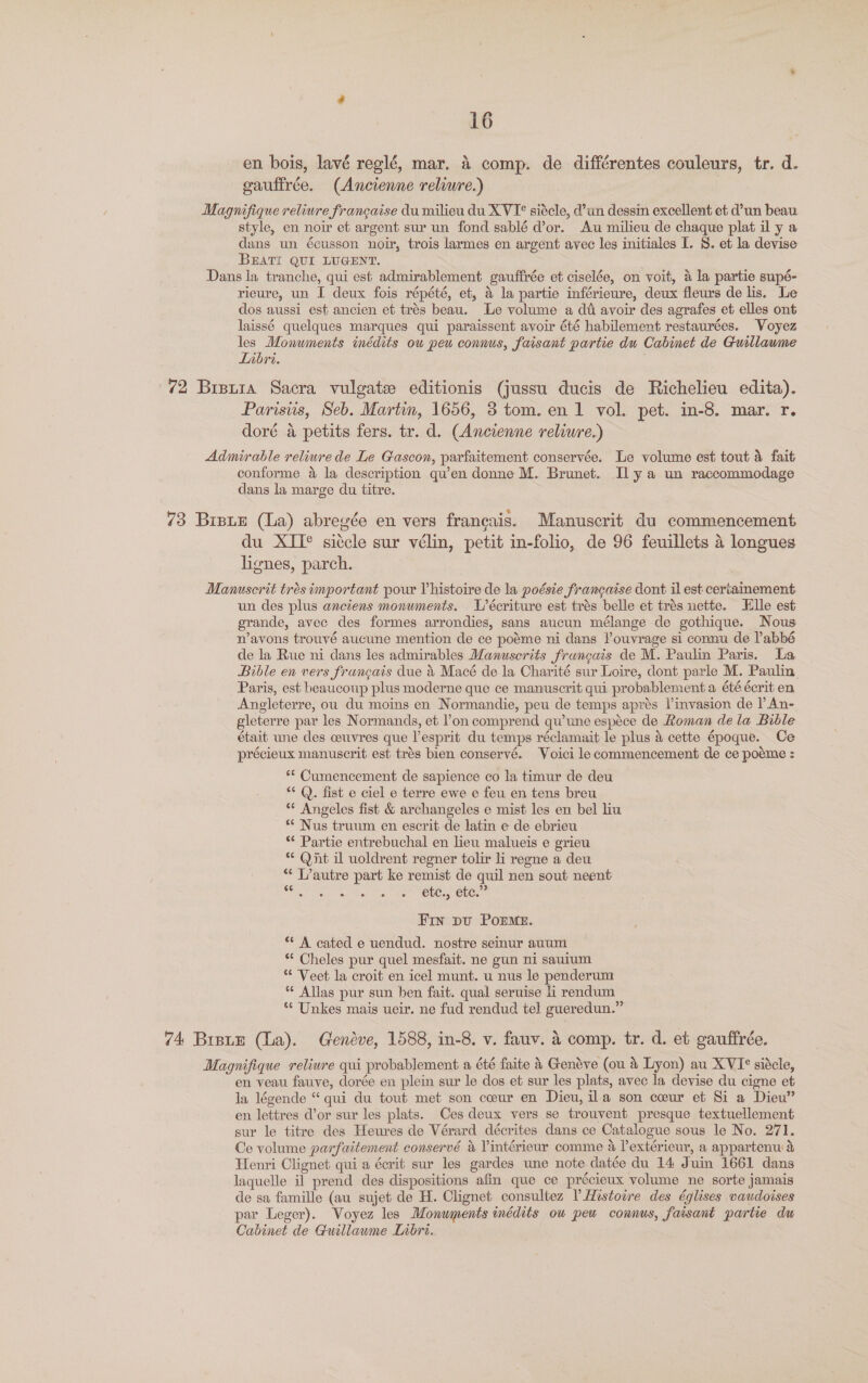 en. bois, lavé reglé, mar. 4 comp. de différentes couleurs, tr. d. oaufirée. (Ancienne reliure.) Magnifique reliure francaise du milieu du XVI siécle, d’un dessin excellent et d’un beau style, en noir et argent sur un fond sablé d’or. Au milieu de chaque plat il y a dans un écusson noir, trois larmes en argent avec les initiales I. 8. et la devise BEATI QUI LUGENT. Dans la tranche, qui est admirablement gauftrée et ciselée, on voit, a la partie supé- rieure, un I deux fois répété, et, a la partie inférieure, deux fleurs de lis. Le dos aussi est ancien et trés beau. Le volume a dt avoir des agrafes et elles ont laissé quelques marques qui paraissent avoir été habilement restaurées. Voyez les Monuments inédits ow peu connus, faisant partie du Cabinet de Guillaume Libri. 7 72 Brstra Sacra vulgate editionis (jussu ducis de Richelieu edita). Parisiis, Seb. Martin, 1656, 3 tom. en 1 vol. pet. in-8. mar. r. doré a petits fers. tr. d. (Ancienne reliwre.) Admirable reliure de Le Gascon, parfaitement conservée. Le volume est tout 4 fait conforme &amp; la description qu’en donne M. Brunet. Il ya un raccommodage dans la marge du titre. 73 Bisue (La) abregée en vers francais. Manuscrit du commencement du XIT® siécle sur vélin, petit in-folio, de 96 feuillets 4 longues lignes, parch. Manuscrit tres important pour Vhistoire de la poésie francaise dont il est certainement un des plus anciens monuments. L’écriture est trés belle et trés uette. Elle est grande, avec des formes arrondies, sans aucun mélange de gothique. Nous n’avons trouvé aucune mention de ce poéme ni dans l’ouvrage si connu de lPabbé de la Rue ni dans les admirables Manuscrits frungais de M. Paulin Paris. La Bible en vers francais due &amp; Macé de la Charité sur Loire, dont parle M. Paulin Paris, est beaucoup plus moderne que ce manuscrit qui probablement a été écrit en Angleterre, ou du moins en Normandie, peu de temps aprés linvasion de l An- gleterre par les Normands, et l'on comprend qu’une espéce de Roman de la Bible était une des ceuvres que l’esprit du temps réclamait le plus 4 cette époque. Ce précieux manuscrit est trés bien conservé. Voici lecommencement de ce poeme : ** Cumencement de sapience co la timur de deu “* Q. fist e ciel e terre ewe e feu en tens breu ** Angeles fist &amp; archangeles e mist les en bel liu “* Nus truum en escrit de latin e de ebrieu ** Partie entrebuchal en lieu malueis e grieu * Qnt il uoldrent regner tolir li regne a deu “ L’autre part ke remist de quil nen sout neent Se tte acta oa) ae LC LMeUe ne Frn pu Porme. ** A cated e uendud. nostre semur auum * Cheles pur quel mesfait. ne gun ni sautum ** Veet la croit en icel munt. u nus le penderum *¢ Allas pur sun ben fait. qual seruise i rendum *“* Unkes mais ueir. ne fud rendud tel gueredun.” 74 Brsue (La). Gendve, 1588, in-8. v. fauv. &amp; comp. tr. d. et gauffrée. Magnifique reliure qui probablement a été faite &amp; Genéve (ou &amp; Lyon) au XVI° siécle, en veau fauve, dorée en plein sur le dos et sur les plats, avec la devise du cigne et la légende “ qui du tout met son coeur en Dieu, ila son ceur et Si a Dieu” en lettres d’or sur les plats. Ces deux vers se trouvent presque textuellement sur le titre des Heures de Vérard décrites dans ce Catalogue sous le No. 271. Ce volume parfaitement conservé &amp; Vintérieur comme a lextérieur, a appartenu &amp; Henri Clignet qui a écrit sur les gardes une note datée du 14 Juin 1661 dans laquelle il prend des dispositions afin que ce précieux volume ne sorte jamais de sa famille (au sujet de H. Clignet consultez PHestowre des églises vaudoises par Leger). Voyez les Monuments tnédits ow pew connus, faisanmt partie du Cabinet de Guillawme Libri.