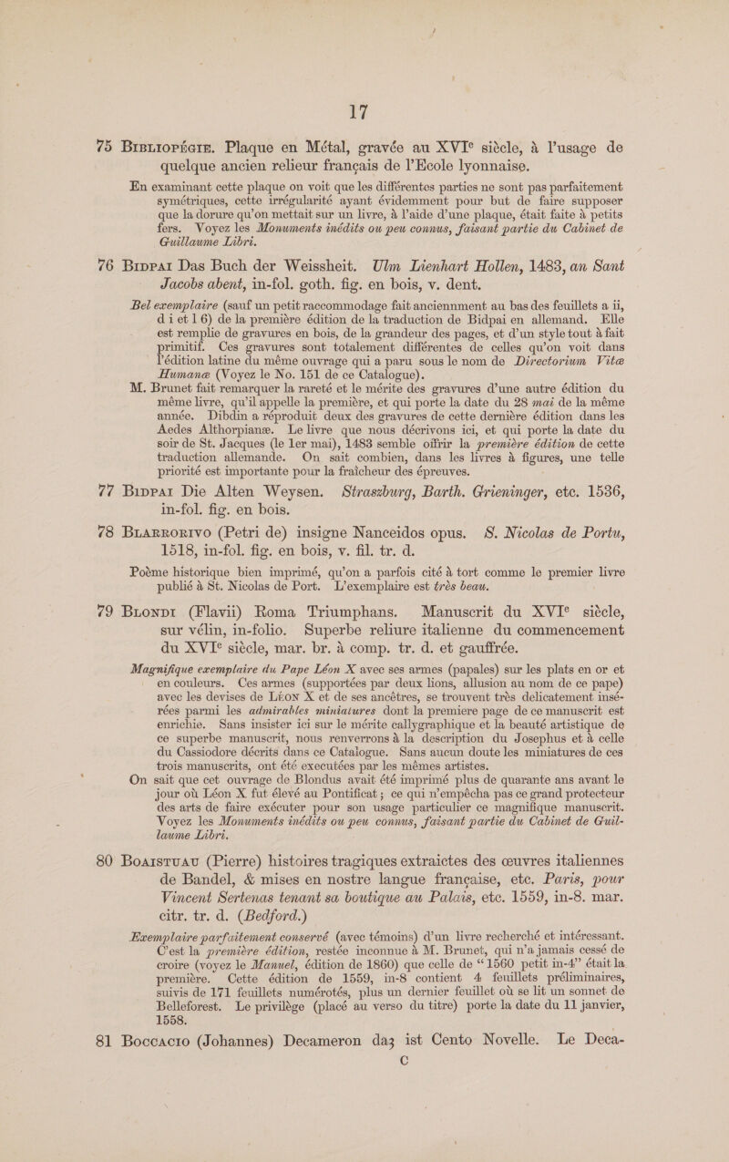 75 Bratiopiare. Plaque en Métal, gravée au XVI° sidcle, & usage de quelque ancien relieur francais de l’Ecole lyonnaise. En examinant cette plaque on voit que les différentes parties ne sont pas parfaitement symétriques, cette irrégularité ayant évidemment pour but de faire supposer que la dorure qu’on mettait sur un livre, 4 laide d’une plaque, était faite 4 petits fers. Voyez les Monuments inédits ow peu connus, faisant partie du Cabinet de Guillaume Lnbri. 76 Brppat Das Buch der Weissheit. Ulm Lienhart Hollen, 1483, an Sant Jacobs abent, in-fol. goth. fig. en bois, v. dent. Bel exemplaire (sauf un petit raccommodage fait anciennment au bas des feuillets a i, diet 16) de la premiére édition de la traduction de Bidpai en allemand. Elle est remplie de gravures en bois, de la grandeur des pages, et d’un style tout & fait primitif. Ces gravures sont totalement différentes de celles qu’on voit dans Pédition latine du méme ouvrage qui a paru sous le nom de Directorium Vite Humane (Voyez le No. 151 de ce Catalogue). M. Brunet fait remarquer la rareté et le mérite des gravures d’une autre édition du méme livre, quwil appelle la premiére, et qui porte la date du 28 mai de la méme année. Dibdin a réproduit deux des gravures de cette derniére édition dans les Aedes Althorpiane. Le livre que nous décrivons ici, et qui porte la date du soir de St. Jacques (le ler mai), 1483 semble oifrir la premicre édition de cette traduction allemande. On sait combien, dans les livres 4 Agunes, une telle priorité est importante pour la fraicheur des épreuves. 77 Bippat Die Alten Weysen. Straszburg, Barth. Grieninger, etc. 1536, in-fol. fig. en bois. 78 BLARRORIVO (Petri de) insigne Nanceidos opus. S. Nicolas de Portu, 1518, in-fol. fig. en bois, v. fil. tr. d. Pome historique bien imprimé, qu’on a parfois cité 4 tort comme le premier livre publié 4 St. Nicolas de Port. L’exemplaire est trés beau. 79 Buonpt (Flavii) Roma Triumphans. Manuscrit du XVI° sitcle, sur vélin, in-folio. Superbe reliure italienne du commencement du XVI° siécle, mar. br. 4 comp. tr. d. et gauffrée. Mgatiite exemplaire du Pape Léon X avec ses armes (papales) sur les plats en or et en couleurs. Ces armes (supportées par deux lions, allusion au nom de ce pape) avec les devises de Lion X et de ses ancétres, se trouvent trds delicatement insé- rées parmi les admirables miniatures dont la premiere page de ce manuscrit est enrichie. Sans insister ici sur le mérite callygraphique et la beauté artistique de ce superbe manuscrit, nous renverrons 4 la description du Josephus et a celle du Cassiodore décrits dans ce Cataiogue. Sans aucun doute les miniatures de ces trois manuscrits, ont été executées par les mémes artistes. On sait que cet ouvrage de Blondus avait été imprimé plus de quarante ans avant le jour ot. Léon X fut élevé au Pontificat ; ce qui n’empécha pas ce grand protecteur des arts de faire exécuter pour son usage particulier ce magnifique manuscrit. Voyez les Monuments inédits ou pew connus, faisant partie du Cabinet de Guil- lawme Labri. 80 Boaistuav (Pierre) histoires tragiques extraictes des ceuvres italiennes de Bandel, & mises en nostre langue francaise, etc. Paris, pour Vincent Sertenas tenant sa boutique au Palas, etc. 1559, in-8. mar. citr. tr. d. (Bedford.) Exemplaire parfuitement conservé (avec témoins) dun livre recherché et intéressant. Crest la premiere édition, restée inconnue 4 M. Brunet, qui n’a jamais cessé de croire (voyez le Manuel, édition de 1860) que celle de “ 1560 petit in-4”’ était la premiére. Cette édition de 1559, in-8 contient 4 feuillets préliminaires, suivis de 171 feuillets numérotés, plus un dernier feuillet ot se lit un sonnet de Belleforest. Le privilége (placé au verso du titre) porte la date du 11 janvier, 1558. 81 Boccacro (Johannes) Decameron daz ist Cento Novelle. Le Deca- C
