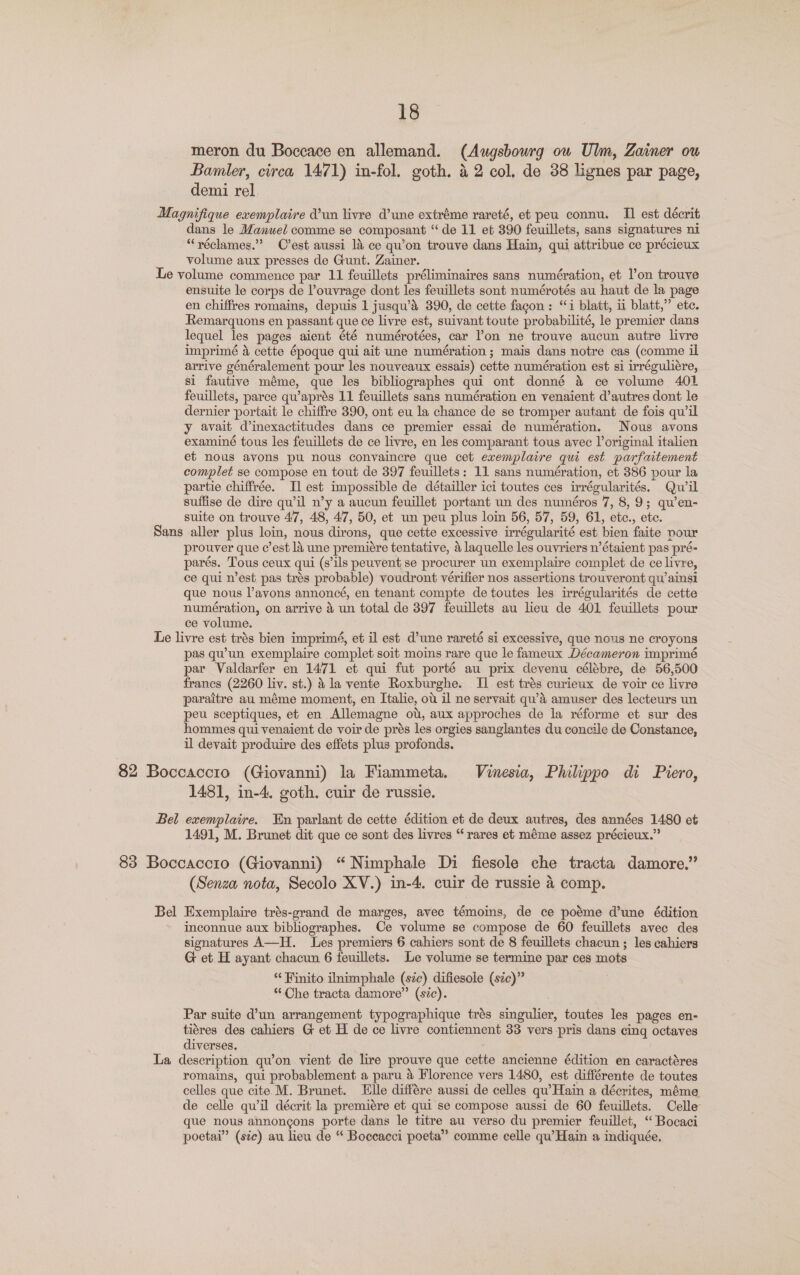 meron du Boceace en allemand. (Augsbowrg ou Ulm, Zainer ou Bamler, circa 1471) in-fol. goth. 42 col, de 38 lignes par page, demi rel. | Magnifique exemplaire d’un livre d’une extréme rareté, et peu connu. II est décrit dans le Manuel comme se composant “de 11 et 390 feuillets, sans signatures ni “réclames.”? C’est aussi 14 ce qu’on trouve dans Hain, qui attribue ce précieux volume aux presses de Gunt. Zainer. Le volume commence par 11 feuillets préliminaires sans numération, et l’on trouve ensuite le corps de Pouvrage dont les feuillets sont numérotés au haut de la page en chiffres romains, depuis 1 jusqu’ds 390, de cette fagon : “i blatt, ii blatt,” etc. Remarquons en passant que ce livre est, suivant toute probabilité, le premier dans lequel les pages aient été numérotées, car l’on ne trouve aucun autre livre imprimé a cette époque qui ait une numération; mais dans notre cas (comme il arrive généralement pour les nouveaux essais) cette numération est si irréguliére, si fautive méme, que les bibliographes qui ont donné &amp; ce volume 401 feuillets, parce qu’aprés 11 feuillets sans numération en venaient d’autres dont le dernier portait le chiffre 390, ont eu la chance de se tromper autant de fois qu’il y avait d’inexactitudes dans ce premier essai de numération. Nous avons examiné tous les feuillets de ce livre, en les comparant tous avec l’original italien et nous avons pu nous convaincre que cet exemplaire qui est parfaitement complet se compose en tout de 397 feuillets: 11 sans numération, et 386 pour la partie chiffrée. Il] est impossible de détailler ici toutes ces irrégularités. Qwil suffise de dire qu’il n’y a aucun feuillet portant un des numéros 7, 8, 9; qu’en- suite on trouve 47, 48, 47, 50, et un peu plus loin 56, 57, 59, 61, etc., ete. Sans aller plus loin, nous dirons, que cette excessive irrégularité est bien faite pour prouver que c’est la une premiére tentative, 4 laquelle les ouvriers n’étaient pas pré- parés. Tous ceux qui (s’ils peuvent se procurer un exemplaire complet de ce livre, ce qui n’est pas trés probable) voudront vérifier nos assertions trouveront qu’ainsi que nous Vayons annoncé, en tenant compte de toutes les irrégularités de cette numeération, on arrive 4 un total de 397 feuillets au lieu de 401 feuillets pour ce volume. Le livre est trés bien imprimé, et il est d’une rareté si excessive, que nous ne croyons pas qu’un exemplaire complet soit moins rare que le fameux Décameron imprimé par Valdarfer en 1471 et qui fut porté au prix devenu célébre, de 56,500 francs (2260 liv. st.) &amp; la vente Roxburghe. II est trés curieux de voir ce livre paraitre au méme moment, en Italie, ot il ne servait qu’A amuser des lecteurs un peu sceptiques, et en Allemagne ot, aux approches de la réforme et sur des hommes qui venaient de voir de prés les orgies sanglantes du concile de Constance, il devait produire des effets plus profonds. 82 Boccaccio (Giovanni) la Fiammeta. Vinesia, Philippo di Piero, 1481, in-4. goth. cuir de russie. Bel exemplaire. En parlant de cette édition et de deux autres, des années 1480 et 1491, M. Brunet dit que ce sont des livres “ rares et méme assez précieux.” 83 Boccaccio (Giovanni) “ Nimphale Di fiesole che tracta damore.” (Senza nota, Secolo XV.) in-4. cuir de russie 4 comp. Bel Exemplaire trés-grand de marges, avec témoins, de ce poéme d’une édition inconnue aux bibliographes. Ce volume se compose de 60 feuillets avec des signatures A—H. Les premiers 6 cahiers sont de 8 feuillets chacun ; les cahiers G et H ayant chacun 6 feuillets. Le volume se termine par ces mots * Finito iinimphale (sic) difiesole (sic)” “Che tracta damore” (sic). Par suite d’un arrangement typographique trés singulier, toutes les pages en- tiéres des cahiers G et H de ce livre contiennent 33 vers pris dans cing octaves diverses. La description qu’on vient de lire prouve que cette ancienne édition en caractéres romains, qui probablement a paru &amp; Florence vers 1480, est différente de toutes celles que cite. M. Brunet. Elle différe aussi de celles qu’ Hain a décrites, méme de celle qu il décrit la premiére et qui se compose aussi de 60 feuillets. Celle que nous annongons porte dans le titre au verso du premier feuillet, “ Bocaci poetai” (sic) au lieu de “ Boccacci poeta” comme celle qu’Hain a indiquée.