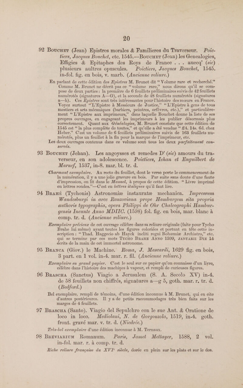 92 Boveuet (Jean) Epistres morales &amp; Familieres du Traverseur. Poie- tiers, Jacques Bouchet, etc. 1545.—Boucuet (Jean) les Genealogies, Effigies &amp; Epitaphes des Roys de France... auecq’ (sic) plusieurs aultres opuscules. Poictiers, Jacques Bouchet, 1545. in-fol. fig. en bois, v. marb. (Ancienne reliure.) En parlant de cette édition des Epistres M. Brunet dit “ Volume rare et recherché.” Comme M. Brunet ne décrit pas ce “volume rare,’ nous dirons quwil se com- pose de deux parties: la premiére de 6 feuillets préliminaires suivis de 42 feuillets numérotés (signatures A—G), et la seconde de 48 feuillets numérotés (signatures a—h). Ces Hpistres sont trés intéressantes pour Vhistoire des meeurs en France. Voyez surtout “L’Epistre &amp; Messieurs de Justice,” “L’Epistre &amp; gens de tous mestiers et arts mécaniques (barbiers, peintres, orfévres, etc.),” et particuliére- ment “ L’Epistre aux imprimeurs,” dans laquelle Bouchet donne la liste de ses propres ouvrages, en engageant les imprimeurs a les publier désormais plus correctement. Quant aux Généalogies, M. Brunet constate que cette édition de ; 1545 est “la plus complete de toutes,” et qu’elle a été vendue “ £4. 14s. 6d. chez Heber.” C’est un volume de 6 feuillets préliminaires suivis de 163 feuillets nu- mérotés, plus un feuillet &amp; la fin pour la marque de ’imprimeur, ete. Les deux ouvrages contenus dans ce volume sont tous les deux parfaitement con- serves. 93 Bovcurt (Jehan). Les angoysses et remedes D’ (sic) amours du tra- verseur, en son adolescence. Poictiers, Iehan et EHnguilbert de Marnef, 1537, in-8. mar. bl. tr. d. Charmant exemplaire. Au recto du feuillet, dont le verso porte le commencement de la numération, il y a une jolie gravure en bois. Par suite sans doute d’une faute impression, on lit dans le Manuel, a propos de cette édition. “ Livre imprimé en lettres rondes.”—C’est en lettres italiques quil faut lire. 94 Brant (Tychonis) Astronomie instaurate mechanica. Impressum Wandesburgi m arce Ranzoviana prope Hamburgem sita propria authoris typographia, opera Philippi de Ohr Chalcographt Hambur- gensis Ineunte Anno MDIIC. (1598) fol. fig. en bois, mar. blanc a comp. tr. d. (Ancienne reliure.) Hxemplaire précieux de cet ouvrage célébre dans sa reliure originale (faite pour Tycho Brahe lui méme) ayant toutes les figures coloriées et portant en téte cette in- scription: “Thad. Haggecio ab Hayck incliti regni Bohemie Archiatro,” etc. qui se termine par ces mots TycHo BranE Anno 1599, JanuaRII Diz 14 crits de la main de cet immortel astronome. 95 Branca (Giov.) le Machine. Roma, J. Mascardi, 1629 fig. en bois, 3 part. en 1 vol. in-4, mar. r. fil. (Ancienne relwre.) Exemplaire en grand papier. C'est le seul sur ce papier qu’on connaisse d’un liyre, célébre dans Vhistoire des machines 4 vapeur, et rempli de curieuses figures. 96 Brascua (Sanctus) Viagio a Jerusalem (S. A. Secolo XV) in-4. de 58 feuillets non chiffrés, signatures a—g 5, goth. mar. r, tr. d. (Bedford.) Bel exemplaire, rempli de témoins, d’une édition inconnue &amp; M. Brunet, qui en cite dautres postérieures. Il yade petits raccommodages trés bien faits sur les marges de 4 feuillets. 97 Brascua (Santo). Viagio del Sepulchro con le sue Ant. &amp; Oratione de loco in loco. Mediolam, N. de Gorgonzola, 1519, in-4. goth. front. gravé mar. v. tr. d. (Wiedrée.) Trés-bel ecemplaire Vune édition inconnue a M. Ternaux. | 98 BreviaRium Romanum. Paris, Jamet Mettayer, 1588, 2 vol. in-fol. mar. r. &amp; comp. tr. d. Riche reliure francaise du XVI° siécle, dorée en plein sur les plats et sur le dos.