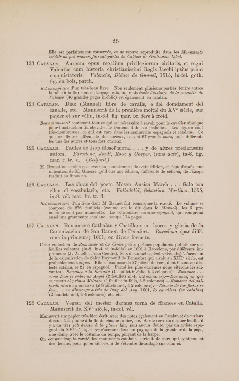 Elle est parfaitement conservée, et se trouve reproduite dans les Monwments inédits ou peu connus, faisant partie du Cabinet de Guillaume Libri. 123 Catanan. Aureum opus regalium privilegiorum civitatis, et regni Valentiz cum historia christianissimi Regis Jacobi ipsius primi conquistatoris. Valencie, Didace de Gunuel, 1515, in-fol. goth. fic. en bois, parch. Bel exemplaire d’un trés-beau livre. Non seulement plusieurs parties (entre autres la table &amp; la fin) sont en langage catalan, mais toute ’histoire de la conquéte de Valence (40 grandes pages in-folio) est également en catalan. 124 Caranan. Diaz (Manuel) libre de cavalls, e del domdament del caualle, etc. Manuscrit de la premitre moitié du XV° siécle, sur papier et sur vélin, in-fol. fig. mar. br. fers a froid. Beau manuscrit contenant tout ce qui est nécessaire &amp; savoir pour le cavalier ainsi que pour instruction du cheval et le traitement de ses maladies. Les figures sont trés-nombreuses, ce qui est rare dans les manuscrits espagnols et catalans. Ce que ces figures offrent de plus curieux, ce sont 67 grands mors, tous différents les uns des autres et tous fort curieux. 125 Catratan. Faules de Isop filosof moral . ... y de altres preclarissim autors. Barcelona, Jordi, Roca y Gasper, (sans date), in-8. fig. mar. r. tr. d. (Bedford.) M. Brunet ne semble pas avoir eu connaissance de cette édition, et c’est d’aprés une indication de M. Graesse quil cite une édition, différente de celle-ci, de l Hsope traduit en limousin. 126 Caratan. Las obras del poete Mosen Ausias March .. . Sale con ellas el vocabulario, etc. Valladolid, Sebastian Martinez, 1555, in-8. vél. mar. br. tr. d. Bel exemplaire d’un livre dont M. Brunet fait remarquer la rareté. Le volume se compose de 276 feuillets (comme on le dit dans le Manuel), les 6 pre- miers ne sont pas numérotés. Le vocabulaire catalan-espagnol, qui comprend aussi une grammaire catalane, occupe 114 pages. 127 Catatan. Romancero Cathalan y Castillano en loores y gloria de la Canonizacion de San Ramon de Penafort. Barcelona (par diffé- rens imprimeurs) 1601, en divers formats. Cette collection de Romances et de divers petits poémes populaires publiés sur des feuilles volantes (in-8, in-4 et in-folio) en 1601 a Barcelone, par différents im- primeurs (J. Amello, Juan Cendrat, Seb. de Camellas, Gabr. Graells,) a l’occasion de la canonisation de Saint Raymond de Pennafort qui vivait au XIII° siécle, est probablement wnique. lle se compose de 27 piéces de vers, dont 6 sont en dia- lecte catalan, et 21 en espagnol. Parmi les plus curieuses nous citerons les sui- vantes : Romance a la Iornada (1 feuillet in-folio, 4 2 colonnes)—-Romance ... como Dios le embio un Angel (2 feuillets in-4, &amp; 2 colonnes).—Romance, en que ce cuenta el primes Milagro (1 feuillet in-folio, 4 2 colonnes).—Romance del gal- lardo alardo y muestra (2 feuillets in-4, 4 2 colonnes).—Relacio de las festas se fen ... en diumenge a trés de Iuny del Any, 1601, lo cavallers (en catalan) (2 feuillets in-4, 4 4 colonnes) etc. etc. 128 Cararan. Vegeci del mester darmes torna de ffrances en Cataila. Manuscrit du XV° siécle, in-fol. vél. Manuscrit sur papier trés-bien écrit, avec des notes également en Catalan et de curieux dessins 4 la plume 4 la fin de chaque cahier, etc. Sur le verso du dernier feuillet il yaun trés joli dessin a la plume fait, sans aucun doute, par un artiste espa- gnol du XV° siécle, et représentant dans un paysage de la grandeur de la page, une dame, avec le costume du temps, pincant de la harpe. On connait trop la rareté des manuscrits catalans, surtout de ceux qui contiennent des dessins, pour qu’on ait besoin de s’étendre davantage sur celui-ci.