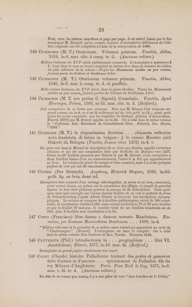 oan 98 - - Fast, avec les mémes caractéres et page par page, il est arrivé (ainsi que le fait remarquer M. Brunet) qu’un certain nombre d’exemplaires défectueux de l’édi- tion originale ont été complétés 4 Paide de la réimpression de 1466. 142 Ciczronis (M. T.) Orationum. Volumen primum. Venetiis, Aldus, 1518, in-8. mar. oliv. A comp. tr. d. (Ancienne reliure.) Reliure italienne du XVI° siecle parfaitement conservée. L’exemplaire a appartenu &amp; L. Lupi dont le nom se trouve imprimé en lettres d’or dans un écusson au milieu du plat inférieur de la reliure—Voyez les Monuments inédits ou peu connus, Jaisant partie du Cabinet de Guillaume Libri. ; 143 Crczronis (M. TT.) Orationum volumen primum. Venetiis, Aldus, 1540, in-8. mar. 4 comp. tr. d. et gauffrée. Belle reliure italienne du XVI° siécle, dans le genre Grolier. Voyez les Monuments inédits ow pew connus, faisant partie du Cabinet de Guillawme Libri. 144 Cicrronis (M. T. seu potius OC. Sigonii) Consolatio. Venetiis, Apud Hieronym. Polum, 1583, in-12. mar. citr. tr. d. (Bedford.) Joli exemplaire de ce livret peu commun. Bien que M. Brunet lait toujours an- noncé comme un in-8, ce n’est la réellement qu’un trés petit in-12.; aussi petit (nous les avons comparés) que les tragédies de Sénéque (édition d’Amsterdam. Elzevir, 1678) que M. Brunet appelle un in-24.. On a relié dans le méme volume le “Judicium Ant. Riccoboni de Consolationis libro. Patavii, Lac. Bozaz, 1583.” 145 Ciczrone (M. T.) la elegantissima doctrina ... chiamata rethorica nova traslatata di latino in vulgare: p lo eximio Maestro (sic) Galeoto da Bologna (Venetia, Jenson circa 1472) in-4. v. On peut voir dans le Manuel la description de ce livre que Gamba appelle rarissima edizione et qui est une compilation faite par Galeotto da Bologna vers 1257. Outre les 56 feuillets annoncés par Gamba et par M. Brunet, notre exemplaire a deux feuillets blancs (?un au commencement, l’autre &amp; la fin) qui appartiennent au livre. Le volume est grand de marges et bien conseryé, mais il y avait quelques piqdres de vers qui ont été raccommodeées. 146 Crcrro (Der Deutsch). Augsburg, Heinrich Steyner, 1535, in-fol. goth. fig. en bois, demi rel. Exemplaire bien conservé dun ouvrage trés-singulier, en prose et en vers, contenant, entre autres choses, un poéme sur la consolation des affligés, et rempli de grandes figures en bois dont plusieurs portent la marque de H. Scheufelem. Dans quel- ques unes (par exemple sur layant dernier feuillet ot on voit le portrait de Jean de Schwartzenberg @aprés Albert Diirer) se trouvent des inscriptions xylogra- phiques. Le volume se compose de 4 feuillets préliminaires, suivis de 160 numé- rotés ; la numération s’arréte 4159, mais comme les feuillets 77 et 78 sont doubles et que le feuillet 79 manque, le nombre total de ces feuillets numérotés est de 160, plus 2 feuillets sans numération a la fin. 147 Crsco (Francisco) libro darme e damore nomato Mambriano. Fer- rariae, per Ioannen Macciochium Bondenum .. . 1509, in-4. ** Edition trés-rare et la premiére de ce poéme assez estimé qui appartient au cycle de ** Charlemagne.” (Brunet). L’exemplaire est beau et complet. On a relié dans le méme volume Due Lezzioni di Ben. Varchi. Fiorenza 1549. 148. Ciuverivs (Phil.) introductionis in... geographiam . . . libri VI. Amstelodami, Elzevir, 1677, in-18. mar. fil. (Bedford.) Exemplaire en grand papier absolument non rogné. 149 Cotrr (Claude) histoire Palladienne traitant des gestes et genereux faits d’armes et d’amours . . . spécialement de Palladien fils du roy Milanor,d’Angleterre. Paris, Powr Noél le Cog, 1573, in-8. mar. r. fil. tr. d. (Ancienne reliure.) En téte de ce roman peu conny, il y a une piéce de vers “ Aux Cendres de C. Collet,”