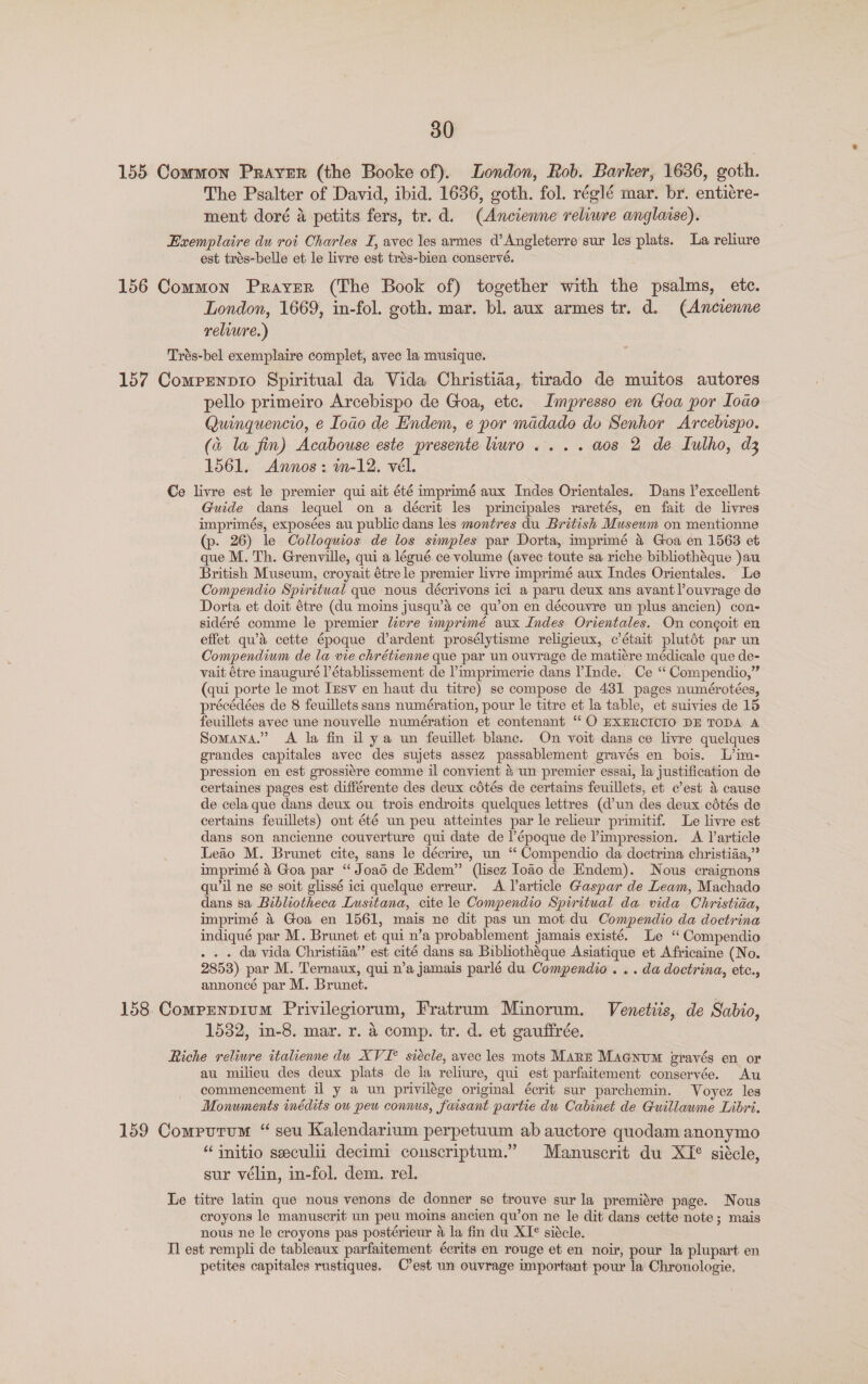 155 Common Praver (the Booke of). London, Rob. Barker, 1636, goth. The Psalter of David, ibid. 1636, goth. fol. réglé mar. br. entiére- ment doré a petits fers, tr. d. (Ancienne reliure anglatse). Exemplaire du roi Charles I, avec les armes d’ Angleterre sur les plats. La reliure est trés-belle et le livre est trés-bien conservé. 156 Common Prayer (The Book of) together with the psalms, etc. London, 1669, in-fol. goth. mar. bl. aux armes tr. d. (Ancrenne relwwre.) Trés-bel exemplaire complet, avec la musique. 157 Comrenprio Spiritual da Vida Christiaa, tirado de muitos autores pello primeiro Arcebispo de Goa, etc. Impresso en Goa por [oao Quinquencio, e Iodo de Endem, e por madado do Senhor Arcebispo. (a la fin) Acabouse este presente huro.... aos 2 de Iulho, d3 1561. Annos: m-12. vél. Ce livre est le premier qui ait été imprimé aux Indes Orientales. Dans lexcellent Guide dans lequel on a décrit les principales raretés, en fait de livres imprimés, exposées au public dans les montres du British Museum on mentionne (p. 26) le Colloquios de los simples par Dorta, imprimé a Goa en 1563 et que M. Th. Grenville, qui a légué ce volume (avec toute sa riche bibliothéque )au British Museum, croyait étre le premier livre imprimé aux Indes Orientales. Le Compendio Spiritual que nous décrivons ici a paru deux ans avant ’ouvrage de Dorta et doit étre (du moins jusqu’a ce qu’on en découvre un plus ancien) con- sidéré comme le premier livre imprimé aux Indes Orientales. On congoit en effet qu’a cette époque d’ardent prosélytisme religieux, @ était plutédt par un Compendium de la vie chrétienne que par un ouvrage de matiére médicale que de- vait étre inauguré l’établissement de ’imprimerie dans Inde. Ce ‘“ Compendio,” (qui porte le mot Iusv en haut du titre) se compose de 431 pages numérotées, précédées de 8 feuillets sans numération, pour le titre et la table, et suivies de 15 feuillets avec une nouvelle numération et contenant “O EXERCICIO DE TODA A Somana.” <A la fin il ya un feuillet blanc. On voit dans ce livre quelques grandes capitales avec des sujets assez passablement gravés en bois. L’im- pression en est grossiére comme il convient 4 un premier essai, la justification de certaines pages est différente des deux cétés de certains feuillets, et c’est &amp; cause de cela que dans deux ou trois endroits quelques lettres (d’un des deux cdtés de certains feuillets) ont été un peu atteintes par le relieur primitif. Le livre est dans son ancienne couverture qui date de l’époque de Pimpression. A article Leaio M. Brunet cite, sans le décrire, un ‘‘ Compendio da doctrina christiaa,”’ imprimé &amp; Goa par “Joad de Edem” (lisez Ioao de Endem). Nous craignons qu'il ne se soit glissé ici quelque erreur. A larticle Gaspar de Leam, Machado dans sa Bibliotheca Lusitana, cite le Compendio Spiritual da vida Christiaa, imprimé &amp; Goa en 1561, mais ne dit pas un mot du Compendio da doctrina indiqué par M. Brunet et qui n’a probablement jamais existé. Le ‘“ Compendio . . . da vida Christiaa” est cité dans sa Bibliothéque Asiatique et Africaine (No. 2853) par M. Ternaux, qui n’a jamais parlé du Compendio . . . da doctrina, etc., annoncé par M. Brunet. 158. Comprnpium Privilegiorum, Fratrum Minorum. Venetiis, de Sabio, 1532, in-8. mar. r. 4 comp. tr. d. et gauffrée. Riche reliure italienne du XVI° siécle, avec les mots Marz Maanum gravés en or au milieu des deux plats de la reliure, qui est parfaitement conservée. Au commencement il y a un privilége original écrit sur parchemin. Voyez les Monuments inédits ou peu connus, faisant partie du Cabinet de Guillaume Libri. 159 Comrutum “ seu Kalendarium perpetuum ab auctore quodam anonymo “initio seeculii decimi couscriptum.” Manuscrit du XI° siécle, sur vélin, in-fol. dem. rel. Le titre latin que nous venons de donner se trouve sur la premiére page. Nous croyons le manuscrit un peu moins ancien qu’on ne le dit dans cette note; mais nous ne le croyons pas postérieur 4 la fin du XI° siécle. Il est rempli de tableaux parfaitement. écrits en rouge et en noir, pour la plupart en petites capitales rustiques. C’est un ouvrage important pour la Chronologie.