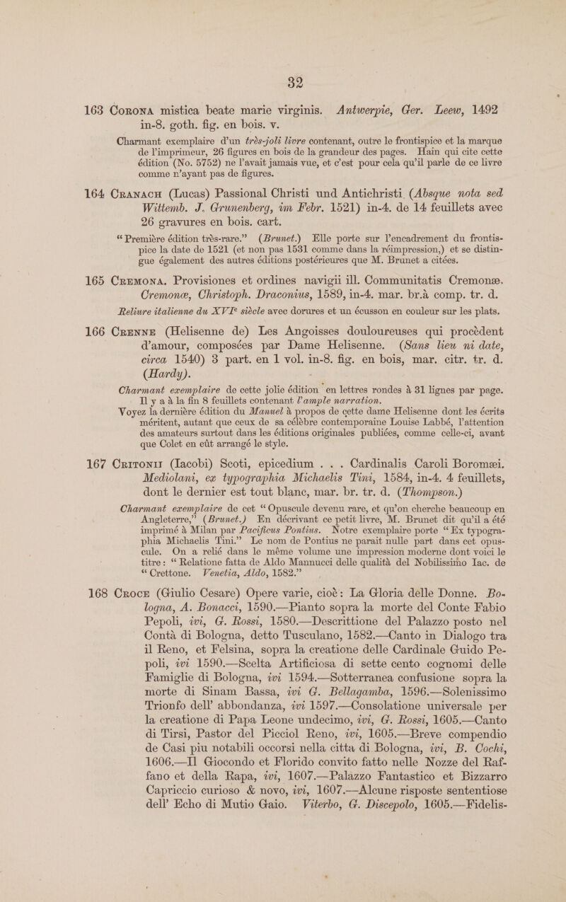 163 Corona mistica beate marie virginis. Antwerpie, Ger. Leew, 1492 in-8. goth. fig. en bois. v. Charmant exemplaire d'un ¢rés-joli livre contenant, outre le frontispice et la marque de limprimeur, 26 figures en bois de la grandeur des pages. Hain qui cite cette édition (No. 5752) ne lavait jamais vue, et c’est pour cela qu’il parle de ce livre comme n’ayant pas de figures. 164 Cranacn (Lucas) Passional Christi und Antichristi. (Absque nota sed Wititemb. J. Grunenberg, um Febr. 1521) in-4. de 14 feuillets avec 26 gravures en bois. cart. “ Premiére édition trés-rare.” (Brunet.) Elle porte sur Vencadrement du frontis- pice la date de 1521 (et non pas 1531 comme dans la réimpression,) et se distin- gue également des autres éditions postérieures que M. Brunet a citées. 165 Cremona. Provisiones et ordines navigii ill. Communitatis Cremone. Cremone, Christoph. Draconius, 1589, in-4. mar. br.a comp. tr. d. Reliure italienne du XVI? siécle avec dorures et un écusson en couleur sur les plats. 166 Crenne (Helisenne de) Les Angoisses douloureuses qui proctédent d’amour, composées par Dame Helisenne. (Sans lew ni date, circa 1540) 3 part. en 1 vol. in-8. fig. en bois, mar. citr. tr. d. (Hardy). Charmant exemplaire de cette jolie édition en lettres rondes &amp; 31 lignes par page. Ty aa la fin 8 feuillets contenant ample narration. Voyez la derniére édition du Manuel &amp; propos de cette dame Helisenne dont les écrits méritent, autant que ceux de sa célébre contemporaine Louise Labbé, Vattention des amateurs surtout dans les éditions originales publiées, comme celle- -cl, avant que Colet en eit arrangé le style. 167 Critontr (Jacobi) Scoti, epicedium . . . Cardinalis Caroli Boromei. Mediolam, ex typographia Michaehs Tim, 1584, in-4.. 4 feuillets, dont le dernier est tout blanc, mar. br. tr. d. (Thompson.) Charmant exemplaire de cet “ Opuscule devenu rare, et qu’on cherche beaucoup en Angleterre, ” (Brunet.) En décrivant ce petit livre, M. Brunet dit qu'il a été imprimé 4 Milan par Pacificus Pontius. Notre exemplaire porte “ Ex typogra- phia Michaelis Timi.” Le nom de Pontius ne parait nulle part dans cet opus- cule. On a relié dans le méme volume une impression moderne dont voici le titre: ‘“ Relatione fatta de Aldo Mannucci delle qualité del Nobilissimo Iac. de “ Crettone. Venetia, Aldo, 1582.” 168 Crocr (Giulio Cesare) Opere varie, cioé: La Gloria delle Donne. Bo- logna, A. Bonacci, 1590.—Pianto sopra la morte del Conte Fabio Pepoli, iwi, G. Rossi, 1580.—Descrittione del Palazzo posto nel Conta di Bologna, detto Tusculano, 1582.—Canto in Dialogo tra il Reno, et Felsina, sopra la creatione delle Cardinale Guido Pe- poli, wi 1590.—Scelta Artificiosa di sette cento cognomi delle Famiglie di Bologna, iwi 1594.—Sotterranea confusione sopra la morte di Sinam Bassa, wi G. Bellagamba, 1596.—Solenissimo Trionfo dell’ abbondanza, ivi 1597.—Consolatione universale per la creatione di Papa Leone undecimo, wi, G. Rossi, 1605.—Canto di Tirsi, Pastor del Picciol Reno, iwi, 1605.—Breve compendio de Casi piu notabili occorsi nella citta di Bologna, iwi, B. Cochi, 1606.—I] Giocondo et Florido convito fatto nelle Nozze del Raf- fano et della Rapa, ii, 1607.—Palazzo Fantastico et Bizzarro Capriccio curioso &amp; novo, ivi, 1607.—Alcune risposte sententiose dell’ Echo di Mutio Gaio. Viterbo, G. Discepolo, 1605.—Fidelis-