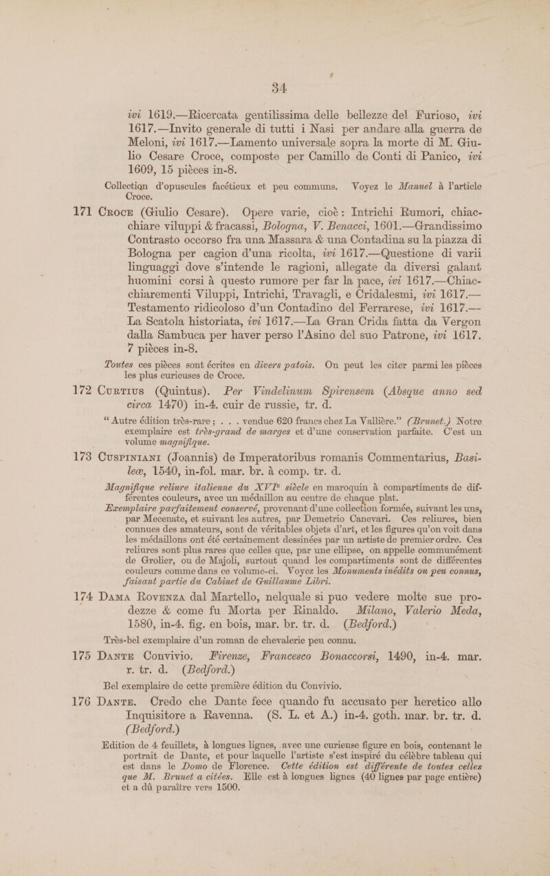 wi 1619.—Ricercata gentilissima delle bellezze del Furioso, iwi 1617.—Invito generale di tutti i Nasi per andare alla guerra de Meloni, ivi 1617.—Lamento universale sopra la morte di M. Giu- lio Cesare Croce, composte per Camillo de Conti di ae, we 1609, 15 picces in-8. Collection d’opuscules facétieux et peu communs. Voyez le Manuel a Varticle Croce. 171 Croce (Giulio Cesare). Opere varie, cioé: Intrichi Rumori, chiac- chiare viluppi &amp; fracassi, Bologna, V. Benacci, 1601.—Grandissimo Contrasto occorso fra una Massara &amp; una Contadina su la piazza di Bologna per cagion d’una ricolta, ivi 1617.—Questione di varii linguaggi dove s’intende le ragioni, allegate da diversi galant huomini corsi 4 questo rumore per far la pace, ivi 1617.—Chiac- chiarementi Viluppi, Intrichi, Travagli, e Cridalesmi, iwi 1617.— Testamento ridicoloso d’un Contadino del Ferrarese, ivi 1617.— La Scatola historiata, wi 1617.—La Gran Crida fatta da Vergon dalla Sambuca per haver perso l’Asino del suo Patrone, ivi 1617. 7 pieces in-8. Toutes ces piéces sont écrites en divers patois. On peut les citer parmi les piéces les plus curieuses de Croce. 172 Curtius (Quintus). Per Vindelinum Spirensem (Absque anno sed circa 1470) in-4, cuir de russie, tr. d. “ Autre édition trés-rare; . . . vendue 620 francs chez La Valliére.” (Brunet.) Notre exemplaire est trés-grand de marges et d’une conservation parfaite. C’est un volume magnifique. 173 Cusprniani (Joannis) de Imperatoribus romanis Commentarius, Basi- lece, 1540, in-fol. mar. br. 4 comp. tr. d. Magnifique reliure italienne du XVI* siécle en maroquin 4 compartiments de dif- férentes couleurs, avec un médaillon au centre de chaque plat. Exemplaire parfaitement conservé, provenant d'une collection formée, suivant les uns, par Mecenate, et suivant les autres, par Demetrio Canevari. Ces reliures, bien connues des amateurs, sont de véritables objets dart, et les figures qu’on voit dans les médaillons ont été certainement dessinées par un artiste de premier ordre. Ces reliures sont plus rares que celles que, par une ellipse, on appelle communément de Grolier, ou de Majoli, surtout quand les compartiments sont de différentes couleurs comme dans ce volume-ci. Voyez les Monuments inédits ou peu connus, faisant partie du Cabinet de Guillaume Libri. 174 Dama Rovenza dal Martello, nelquale si puo vedere molte sue pro- dezze &amp; come fu Morta per Rinaldo. Milano, Valerio Meda, 1580, in-4, fig. en bois, mar. br. tr. d. (Bedford.) Trés-bel exemplaire d’un roman de chevalerie peu connu. 175 Dante Convivio. Firenze, Francesco Bonaccorsi, 1490, in-4. mar. r, tr. d. (Bedford.) Bel exemplaire de cette premiére édition du Convivio. 176 Dante. Credo che Dante fece quando fu accusato per heretico allo Inquisitore a Ravenna. (S. L. et A.) in-4. goth. mar. br. tr. d. (Bedford.) Edition de 4 feuillets, &amp; longues lignes, avec une curieuse figure en bois, contenant le portrait de Dante, et pour laquelle Vartiste s’est inspiré du célébre tableau qui est dans le Domo de Florence. Cette édition est différente de toutes celles que M. Brunet a citées. Elle est &amp; longues lignes (40 lignes par page entiére) et a di paraitre vers 1500.