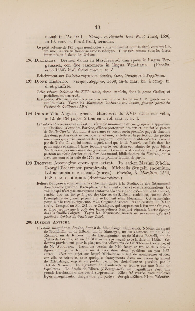 mansh in l’Ao 1661 Stampo in Straeda tres Nnot Ianet, 1696, in-16. mar. br. fers 4 froid, fermoirs. Ce petit volume de 181 pages numérotées (plus un feuillet pour le titre) contient 4 la fin une Canzun in Romansh avec la musique. Il est rare comme tous les livres imprimés en dialecte des Grisons. 196 Dratecres. Sermon da far in Maschera ad una sposa in lingua Ber- gvamasca, con due canzonette in lingua Venetiana. (Venetia, circa 1550) in-8. front. mar. r. tr. d. Relativement aux Dialectes voyez aussi Catalan, Croce, Musique et le Supplément. 197 Dione Historico. Vinegia, Zoppino, 1533, in-4. mar. br. a comp. tyr. d. et gauffrée. Belle reliure italienne du XVI* siécle, dorée en plein, dans le genre Grolier, et parfaitement conservée. Exemplaire d’Eurialus de Silvestris, avec son nom et les lettres A. R. gravés en or sur les plats. Voyez les Monuments inédits ou peu connus, faisant partie du Cabinet de Guillawme LInbri. 198 Dronis Vita Augusti, greece. Manuscrit du XVI° siécle sur vélin, in-12. de 186 pages, 2 tom en 1 vol. mar. r. tr. d. Cet admirable manuscrit qui est un véritable monument de calligraphie, a appartenu au Cardinal Alexandre Farnése, célébre protecteur des arts et qui fut le patron de Giulio Clovio. Son nom et ses armes se voient sur la premiére page de chacune des deux parties dont se compose le volume, et telle est la perfection des petites miniatures qui enrichissent ces deux pages qu’il semble impossible qu’elles ne soient pas de Giulio Clovio lui-méme, lequel, ainsi que le dit Vasari, excellait dans les petits sujets et aimait a faire (comme on le voit dans cet admirable petit bijou) des hommes grands comme des fourmis. Ce manuscrit vient de Rome; il a ap- partenu au siécle dernier au célébre Assemanni, bibliothécaire du Vatican, qui a écrit son nom et la date de 1759 sur le premier feuillet de garde. 199 Dionys11 Areopagite opera quee extant. In eadem Maximi Scholia. Georgii Pachymere paraphrasis. Michaelis Syngelii encomium. Latine omnia mox edenda (grece.) Parisiis, G. Morellius, 1562, in-8. mar. ol. 4 comp. (Ancienne reliure.) Reliure francaise 4 compartiments richement dorée la Grolier, le dos élégamment doré, tranche gauffrée. Exemplaire parfaitement conservé et sans restaurations. Ce volume qui n’est pas exactement conforme 4 la description qu’en donne M. Brunet, semble étre un tirage 4 part des Ciuvres de S. Denis seulement, comme était Yexemplaire en grand papier qui se trouvait chez Meerman. Cet exemplaire porte sur le titre la signature, “Cl. Coignet Advocati” d’une écriture du XVIe siécle. Comparé au No. 281 de ce Catalogue, qui aappartenu 4 Suzanne Coignet, ce livre prouve que le gotit des belles reliures était fort répandu &amp; cette époque dans la famille Coignet. Voyez les Monuments inédits ou peu connus, faisant partie du Cabinet de Guillaume Libri. 900 Diseanrt ANTICHI. Dix-huit magnifiques dessins, dont 3 de Michelange Buonarroti, 5 (dont un signé) de Bandinelli, un de Ribera, un de Mantegna, un du Carrache, un de Giulio Romano, un de Rubens, un du Parmigianino, un de Matteo Rosselli, un de Pietro da Cortona, et un de Martin de Vos (signé avec la date de 1582). Ces dessins proviennent pour la pluspart des collections de Sir Thomas Lawrence, et de M. Woodburn. Parmi les dessins de Michelange se trouve deux fois la figure d’un jeune homme nu et assis dans deux positions un peu diffé- rentes. C’est un sujet sur lequel Michelange a fait de nombreuses études, car elle se retrouve, avee quelques changements, dans un dessin également de Michelange, exposé au public parmi les chefs-d’euvre possédés par le British Museum. La signature de Bandinelli se trouve sur une étude de Squelettes. Le dessin de Ribera (?Hspagnolet) est magnifique; cest une grande Bacchanale d’une verité surprenante. Elle a été grayée, avec quelques légers changements. La gravure, qui porte: “Joseph a Ribera Hisps. Valentins.