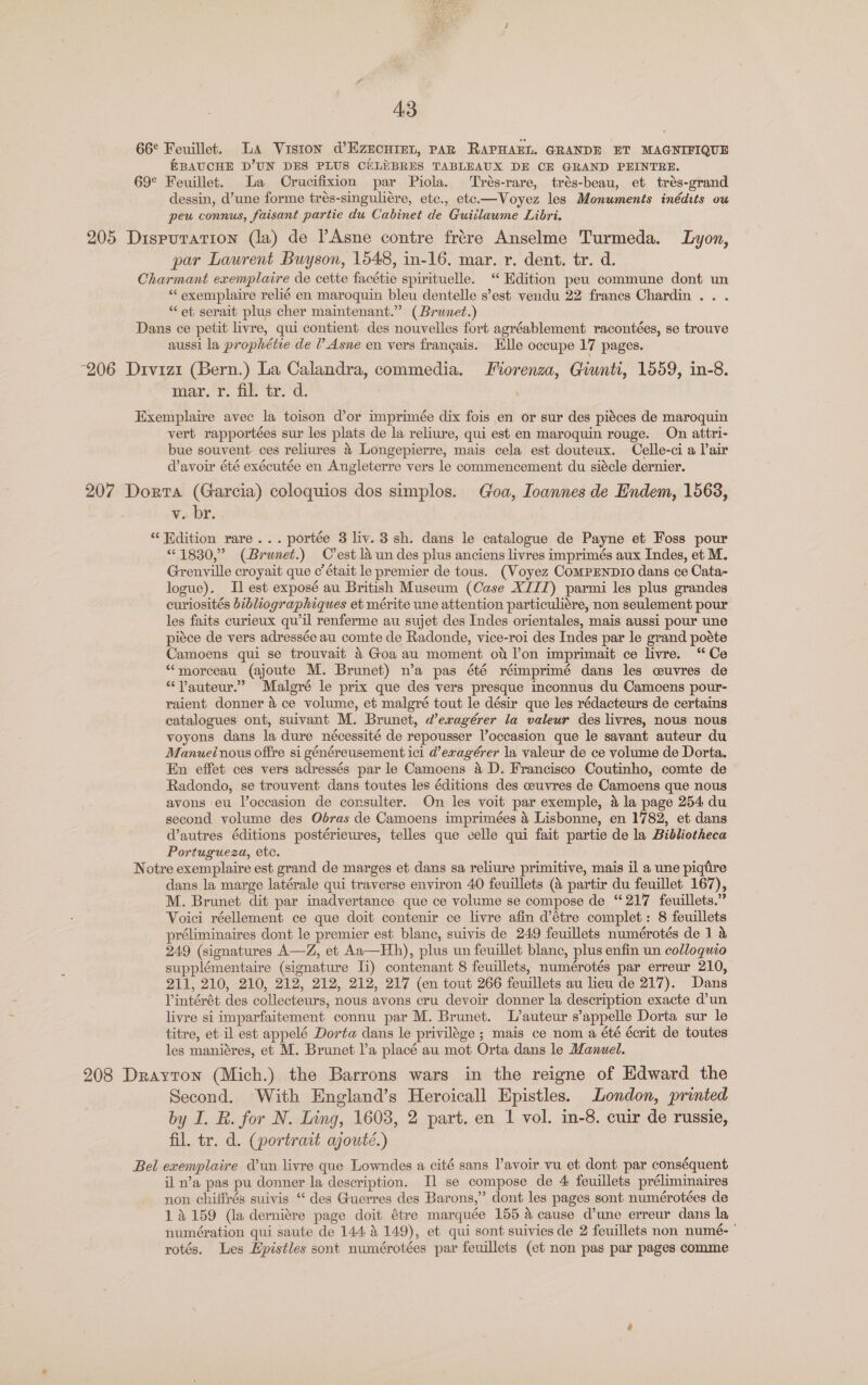 66¢ Feuillet. La Viston @’Ezncuret, PAR RAPHAEL. GRANDE ET MAGNIFIQUE EBAUCHE D’UN DES PLUS CELEBRES TABLEAUX DE CE GRAND PEINTRE. 69° Feuillet. La Crucifixion par Piola. ‘Trés-rare, trés-beau, et trés-grand dessin, d’une forme trés-singuliére, etc., ete.—Voyez les Monuments inédits ou peu connus, faisant partie du Cabinet de Guiilaume Libri. 205 Dispuration (la) de lAsne contre frére Anselme Turmeda. Lyon, par Lawrent Buyson, 1548, in-16. mar. r. dent. tr. d. Charmant exemplaire de cette facétie spirituelle. “ Edition peu commune dont un “ exemplaire relié en maroquin bleu dentelle s’est vendu 22 francs Chardin . . . “et serait plus cher maintenant.” (Brunet.) Dans ce petit livre, qui contient des nouvelles fort agréablement racontées, se trouve aussi la prophétie de ? Asne en vers frangais. He occupe 17 pages. 206 Divizi (Bern.) La Calandra, commedia. Fiorenza, Giunti, 1559, in-8. mar. r. fil. tr. d. Exemplaire avec la toison d’or imprimée dix fois en or sur des piéces de maroquin vert rapportées sur les plats de la reliure, qui est en maroquin rouge. On attri- bue souvent. ces reliures &amp; Longepierre, mais cela est douteux. Celle-ci a lair d’avoir été exécutée en Angleterre vers le commencement du siécle dernier. 207 Dorta (Garcia) coloquios dos simplos. Goa, Ioannes de Endem, 1568, v. br. “ Hdition rare... portée 3 liv. 3 sh. dans le catalogue de Payne et Foss pour “1830,” (Brunet.) Crest 1a un des plus anciens livres imprimés aux Indes, et M. Grenville croyait que c’ était le premier de tous. (Voyez ComMPENDIO dans ce Cata- logue). I] est exposé au British Museum (Case XIII) parmi les plus grandes curiosités bibliographiques et mérite une attention particuliére, non seulement pour les faits curieux qu’il renferme au sujet des Indes orientales, mais aussi pour une piéce de vers adressée au comte de Radonde, vice-roi des Indes par le grand poéte Camoens qui se trouvait &amp; Goa au moment ot lon imprimait ce livre. “Ce “morceau (ajoute M. Brunet) n’a pas été réimprimé dans les cuvres de “Vauteur.” Malgré le prix que des vers presque inconnus du Camoens pour- raient donner &amp; ce volume, et malgré tout le désir que les rédacteurs de certains catalogues ont, suivant M. Brunet, d’eragérer la valeur des livres, nous nous voyons dans la dure nécessité de repousser l’occasion que le savant auteur du Manuel nous offre si généreusement ici d’exagérer la valeur de ce volume de Dorta. En effet ces vers adressés par le Camoens 4 D. Francisco Coutinho, comte de Radondo, se trouvent dans toutes les éditions des ceuvres de Camoens que nous avons eu l’occasion de corsulter. On les voit par exemple, &amp; la page 254 du second volume des Odras de Camoens imprimées 4 Lisbonne, en 1782, et dans d’autres éditions postérieures, telles que celle qui fait partie de la Bibliotheca Portugueza, etc. Notre exemplaire est grand de marges et dans sa reliure primitive, mais il a une piqtre dans la marge latérale qui traverse environ 40 feuillets (&amp; partir du feuillet 167), M. Brunet dit par inadvertance que ce volume se compose de “217 feuillets.” Voici réellement ce que doit contenir ce livre afin d’étre complet: 8 feuillets préliminaires dont le premier est blanc, suivis de 249 feuillets numérotés de 1 &amp; 249 (signatures A—Z, et Aa—Hh), plus un feuillet blanc, plus enfin un colloguco supplémentaire (signature Ii) contenant 8 feuillets, numérotés par erreur 210, 211, 210, 210, 212, 212, 212, 217 (en tout 266 feuillets au lieu de 217). Dans Vintérét des collecteurs, nous avons cru devoir donner la description exacte d’un livre si imparfaitement connu par M. Brunet. L’auteur s’appelle Dorta sur le titre, et il est appelé Dorta dans le privilége ; mais ce nom a été écrit de toutes les maniéres, et M. Brunet l’a placé au mot Orta dans le Manuel. 208 Drayton (Mich.) the Barrons wars in the reigne of Edward the Second. With England’s Heroicall Epistles. London, printed by I. R. for N. Ling, 1603, 2 part. en 1 vol. in-8. cuir de russie, fil. tr. d. (portrait ajouté.) Bel exemplaire Vun livre que Lowndes a cité sans l’avoir vu et dont par conséquent il n’a pas pu donner la description. Il se compose de 4 feuillets préliminaires non chilfrés suivis ‘ des Guerres des Barons,” dont les pages sont numérotées de 14159 (la derniére page doit étre marquée 155 4 cause d’une erreur dans la numération qui saute de 144 4 149), et qui sont suivies de 2 feuillets non numé- ' rotés, Les Hpistles sont numérotées par feuillets (et non pas par pages comme