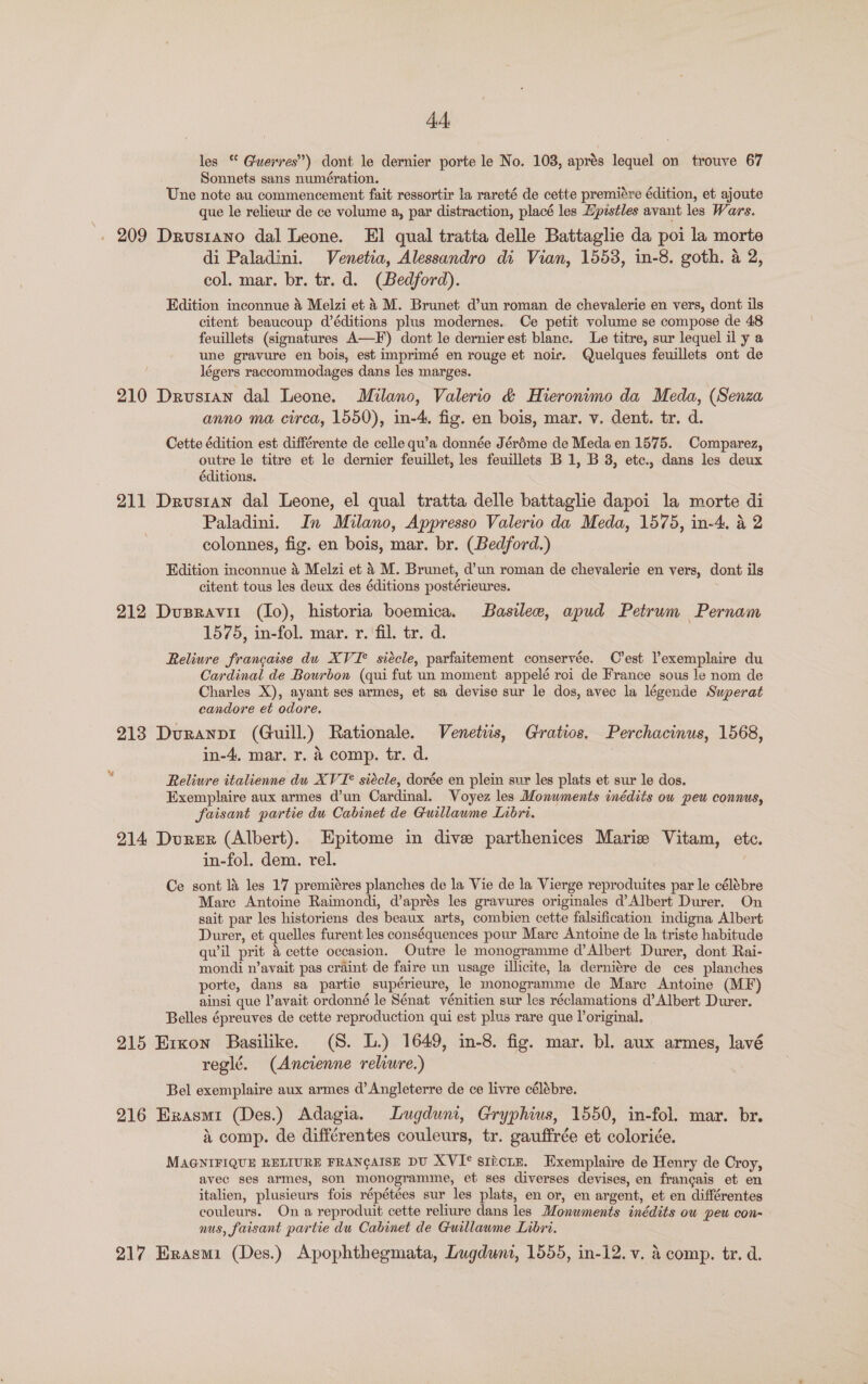 4A, les * Guerres”) dont le dernier porte le No. 103, aprés lequel on trouve 67 Sonnets sans numération. Une note au commencement fait ressortir la rareté de cette premiére édition, et ajoute que le reliewr de ce volume a, par distraction, placé les Zpistles avant les Wars. -. 209 Drusrano dal Leone. El qual tratta delle Battaglie da poi la morte di Paladini. Venetia, Alessandro di Vian, 1553, in-8. goth. a 2, col. mar. br. tr. d. (Bedford). Edition inconnue 4 Meizi et 4 M. Brunet d’un roman de chevalerie en vers, dont ils citent beaucoup d’éditions plus modernes.. Ce petit volume se compose de 48 feuillets (signatures A—F') dont le dernier est blanc. Le titre, sur lequel il y a une gravure en bois, est imprimé en rouge et noir. Quelques feuillets ont de légers raccommodages dans les marges. 210 Drusran dal Leone. Milano, Valerio &amp; Hieronimo da Meda, (Senza anno ma circa, 1550), in-4. fig. en bois, mar. v. dent. tr. d. Cette édition est différente de celle qu’a donnée Jéréme de Meda en 1575. Comparez, outre le titre et le dernier feuillet, les feuillets B 1, B 3, etc., dans les deux éditions. 211 Drustan dal Leone, el qual tratta delle battaglie dapoi la morte di Paladini. In Milano, Appresso Valerio da Meda, 1575, in-4. &amp; 2 colonnes, fig. en bois, mar. br. (Bedford.) Edition inconnue 4 Melzi et 4 M. Brunet, d’un roman de chevalerie en vers, dont ils citent tous les deux des éditions postérieures. : 212 Dusravii (Io), historia boemica. Basilee, apud Petrum Pernam 1575, in-fol. mar. r. ‘fil. tr. d. Reliure francaise du XVI° siécle, parfaitement conservée. C’est lexemplaire du Cardinal de Bourbon (qui fut un moment appelé roi de France sous le nom de Charles X), ayant ses armes, et sa devise sur le dos, avec la légende Superat candore et odore, 213 Duranpi (Guill.) Rationale. Venetiis, Gratios. Perchacinus, 1568, in-4, mar. r. &amp; comp. tr. d. Reliure italienne du XVI* siécle, dorée en plein sur les plats et sur le dos. Exemplaire aux armes d’un Cardinal. Voyez les Monuments inédits ow peu connus, faisant partie du Cabinet de Guillaume Libri. 214 Durer (Albert). Epitome in dive parthenices Marie Vitam, etc. in-fol. dem. rel. , Ce sont l&amp; les 17 premiéres planches de la Vie de la Vierge reproduites par le célébre Mare Antoine Raimondi, d’aprés les gravures originales d’Albert Durer. On sait par les historiens des beaux arts, combien cette falsification indigna Albert Durer, et quelles furent les conséquences pour Mare Antoine de la triste habitude quil prit 4 cette occasion. Outre le monogramme d’Albert Durer, dont Rai- mondi n’avait pas craint de faire un usage illicite, la derniére de ces planches porte, dans sa partie supérieure, le monogramme de Mare Antoine (MF) ainsi que l’avait ordonné le Sénat vénitien sur les réclamations d’Albert Durer. Belles épreuves de cette reproduction qui est plus rare que loriginal. 915 Exxon Basilike. (S. L.) 1649, in-8. fig. mar. bl. aux armes, lavé reglé. (Ancienne reliure.) : Bel exemplaire aux armes d’ Angleterre de ce livre célébre. 216 Erxasmi (Des.) Adagia. Lugduni, Gryphius, 1550, in-fol. mar. br. 4 comp. de différentes couleurs, tr. gauffrée et coloriée. MAGNIFIQUE RELIURE FRANCAISE DU XVI° sticiE. Exemplaire de Henry de Croy, avec ses armes, son monogramme, et ses diverses devises, en francais et en italien, plusieurs fois répétées sur les plats, en or, en argent, et en différentes couleurs. On a reproduit cette reliure dans les Monuments inédits ow peu con- nus, faisant partie du Cabinet de Guillawme Libri. 217 Erasmi (Des.) Apophthegmata, Lugdunt, 1555, in-12. v. &amp; comp. tr. d.