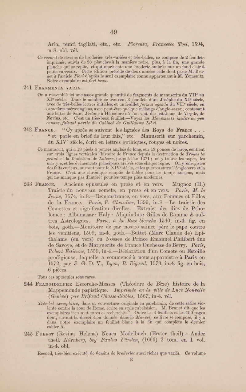 Aria, punti tagliati, etc., ete. Fiorenza, Francesco Tosi, 1594, n-8. obl, vél. Ce recueil de dessins de broderies trés-variées et trés-belles, se compose de 2 feuillets imprimés, suivis de 23 planches @ &amp; la maniére noire, plus, 4 la fin, une grande planche qui se replie, et qui représente une broderie ombrée sur un fond clair &amp; petits carreaux. Cette édition précéde de deux années celle dont parle M. Bru- net &amp; larticle Fvort daprés le seul exemplaire connu appartenant 4 M. Yemenitz. Notre exemplaire est fort beau. 24] FRAGMENTA VARIA. On a rassemblé ici une assez grande quantité de fragments de manuscrits du VII¢ au XI°* siécle. Dans le nombre se trouvent 3 feuillets d'un Joséphe du XI° siécle, avec de trés- belles lettres initiales, et un feuillet format agenda du VII siécle, en caractéres mérovingiens, avec peut-étre quelque mélange d’anglo-saxon, contenant une lettre de Saint Jérdme 4 Héliodore ot l’on voit des citations de Virgile, de Nevius, etc. C’est un trés-beau feuillet—Voyez les Monuments inédits ou peu connus, faisant partie du Cabinet de Guillawme Libri. 242 France. “Cy aprés se suivent les lignées des Roys de France... “et parle en brief de leur faiz,” etc. Manuscrit sur parchemin, du XIV® siécle, écrit en lettres gothiques, rouges et noires. Ce manuscrit, qui a 13 pieds 4 pouces anglais de long, sur 13 pouces de large, contient sur trois lignes verticales Vhistoire de France depuis la destruction de Troyes la grant et la fondation de Lutesse, jusqu’a lan 1371; on y trouve les papes, les martyrs, et les événements principaux arrivés sous chaque régne. Ony enregistre des faits curieux, surtout pour le XIV® siécle, et les guerres entre l Angleterre et la France. C’est une chronique remplie de fables pour les temps anciens, mais qui ne manque pas d’intérét pour les temps plus modernes. 243 France. Anciens opuscules en prose et en vers. Mugnoz (H.) Traicte du nouveau comete, en prose et en vers. Paris, M. le Jeune, 1574, in-8.—Remonstrance, en vers, aux Femmes et Filles de la France. Paris, P. Chevalier, 1599, in-8.—Le traictie des Comettes et signification dicelles. Hxtraict des ditz de Ptho- lomee: Albumasar: Haly: Aliquindus: Gilles de Romme &amp; aul- tres Astrologues. Paris, a la Roze blanche 1540, in-4. fig. en bois, goth.—Monitoire de par nostre sainct pére le pape contre les venitiens, 1509, in-4. goth—Buttet (Mare Claude de) Epi- thalame (en vers) ou Nosses de Prince Emanuel Philibert duc de Savoye, et de Marguerite de France Duchesse de Berry. Paris, Robert Estienne, 1559, in-4.—Déclaration d’un Comete ou Estoille prodigieuse, laquelle a commencé 4 nous apparoistre a Paris en 1572, par J. G. D. V., Lyon, B. Rigaud, 1573, in-4. fig. en bois, 6 picces. Tous ces opuscules sont rares. 244 FrRanGIDELPHE Hscorche-Messes (Théodore de Béze) histoire de la Mappemonde papistique. Imprimée en la ville de Luce Nouvelle (Geneve) par Brifaud Chasse-diables, 1567, in-4. vél. Trés-bel exemplaire, dans sa couverture originale en parchemin, de cette satire vio- lente contre la cour de Rome, écrite en style rabelaisien. M. Brunet dit que les exemplaires “en sont rares et recherchés.” Outre les 4 feuillets et les 190 pages dont, suivant la description donnée dans le Manuel, ce livre se compose, il y a dans notre exemplaire un feuillet blanc &amp; la fin qui compléte le dernier cahier A. 245 Furrst (Rosina Helena) Neues Modelbuch (Hrster theil).—-Ander theil. pega bey Paulus Fiirsten, (1666) 2 tom. en 1 vol. in-4. obl. Recueil, trés-bien exécuté, de dessins de broderies aussi riches que variés. Ce volume a