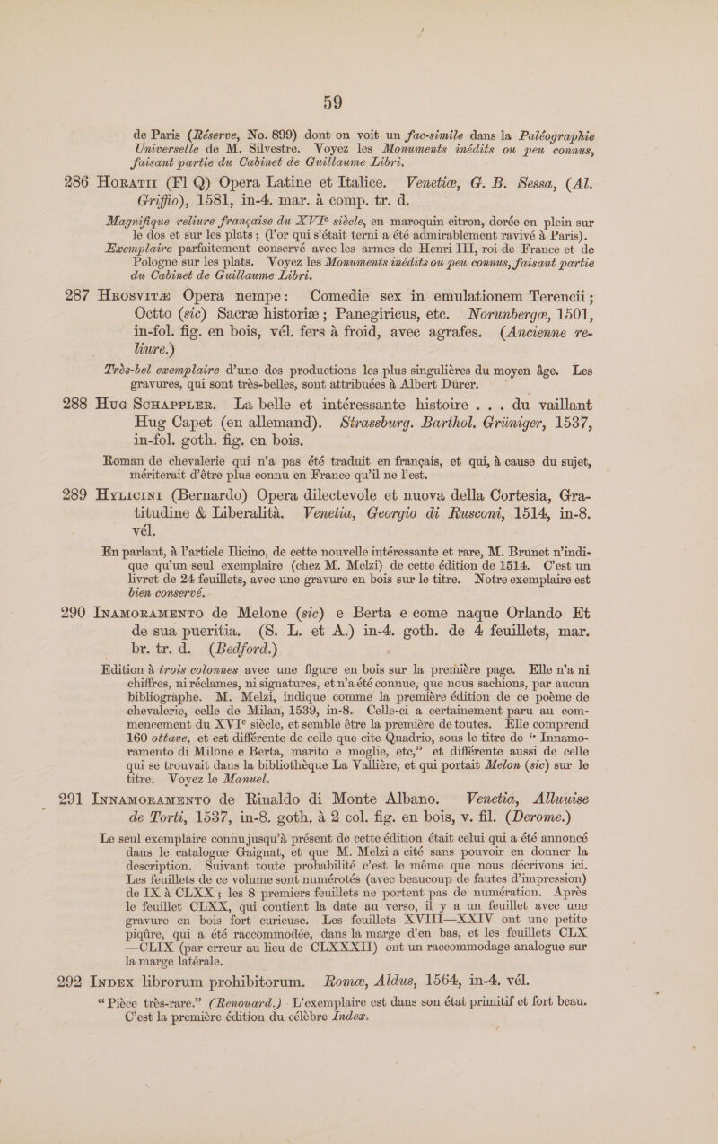 de Paris (Réserve, No. 899) dont on voit un fac-simile dans la Paléographie Universelle de M. Silvestre. Voyez les Monuments inédits ow pew connus, Saisant partie du Cabinet de Guillaume Libri. 286 Horarir (Fl Q) Opera Latine et Italice. Venetiw, G. B. Sessa, (Al. Griffio), 1581, in-4. mar. 4 comp. tr. d. Magnifique retiure francaise du XVI? siécle, en maroquin citron, dorée en plein sur le dos et sur les plats; (Por quis’était terni a été admirablement ravivé &amp; Paris). Exemplaire parfaitement conservé avec les armes de Henri III, roi de France et de Pologne sur les plats. Voyez les Monuments inédits ow pew connus, faisant partie du Cabinet de Guillaume Libri. 287 Hrosvirm Opera nempe: Comedie sex in emulationem Terencii; Octto (sic) Sacre historiv ; Panegiricus, etc. Norwnberge, 1501, in-fol. fig. en bois, vél. fers 4 froid, avec agrafes. (Ancienne re- lure.) Trés-bel exemplaire d’une des productions les plus singuliéres du moyen age. Les gravures, qui sont trés-belles, sont attribuées 4 Albert Diirer. 288 Hua Scuarpier. La belle et intéressante histoire... du vaillant Hug Capet (en allemand). Strassburg. Barthol. Griimiger, 15387, in-fol. goth, fig. en bois. Roman de chevalerie qui n’a pas été traduit en francais, et qui, 4 cause du sujet, mériterait d’étre plus connu en France qu'il ne l’est. 289 Hyuscrnt (Bernardo) Opera dilectevole et nuova della Cortesia, Gra- titudine &amp; Liberalita. Venetia, Georgio di Rusconi, 1514, in-8. vél, En parlant, 4 Particle Tlicino, de cette nouvelle intéressante et rare, M. Brunet w’indi- que qu’un seul exemplaire (chez M. Melzi) de cette édition de 1514. C'est un livret de 24 feuillets, avec une gravure en bois sur le titre. Notre exemplaire est bien conservé. 290 InamorameENnTO de Melone (sic) e Berta e come naque Orlando Et de sua pueritia. (S. L. et A.) in-4. goth. de 4 feuillets, mar. br. tr. d. (Bedford.) Edition a trois colonnes avec une figure en bois sur la premiére page. Elle n’a ni chiffres, ni réclames, ni signatures, et n’a été connue, que nous sachions, par aucun bibliographe. M. Melzi, indique comme la premiére édition de ce poéme de chevalerie, celle de Milan, 1539, in-8. Celle-ci a certainement paru au com- mencement du XVI° siécle, et semble étre la premiére de toutes. Elle comprend 160 ottave, et est différente de celle que cite Quadrio, sous le titre de ‘* _Innamo- ramento di Milone e Berta, marito e moglie, etc,” et différente aussi de celle qui se trouvait dans la bibliothéque La Valliére, et qui portait Melon (sic) sur le titre. Voyez le Manuel. 291 InnAmMOoRAMENTO de Rinaldo di Monte Albano. Venetia, Alluuise de Torti, 1537, in-8. goth. a 2 col. fig. en bois, v. fil. (Derome.) Le seul exemplaire connujusqu’aé présent de cette édition était celui qui a été annoncé dans le catalogue Gaignat, et que M. Melzi a cité sans pouvoir en donner la description. Suivant toute probabilité c’est le méme que nous décrivons ici. Les feuillets de ce volume sont numérotés (avec beaucoup de fautes d’impression) de IX &amp; CLXX; les 8 premiers feuillets ne portent pas de numération. Aprés le feuillet CLXX, qui contient la date au verso, il y a un feuillet avec une gravure en bois fort curieuse. Les feuillets XVIJI—XXIV ont une petite piqtire, qui a été raccommodée, dans la marge d’en bas, et les feuillets CLX —CLIX (par erreur au lieu de CLX XXII) ont un raccommodage analogue sur la marge latérale. 292 Inpex librorum prohibitorum. Rome, Aldus, 1564, in-4. vél. “Pisce trés-rare.”? (Renouard.) -L’exemplaire est dans son état primitif et fort beau. C’est la premiére édition du célébre Indec.