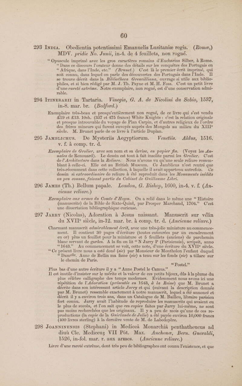 293 Inp1a. Obedientia potentissimi Emanuelis Lusitanie regis. (Rome,) MDV. pridie No. Junii, in-4. de 4 feuillets, non rogné. “‘Opuscule imprimé avec les gros caractéres romains d’EHucharius Silber, 4 Rome. “Dans ce discours l’orateur donne des détails sur les conquétes des Portugais en “ Afrique, dans l’Inde, ete.” (Brunet.) C'est 1a le premier écrit imprimé, qui soit connu, dans lequel on parle des découvertes des Portugais dans ’Inde. I se trouve décrit dans la Bibliotheca Grenvilliana, ouvrage si utile aux biblio- philes, et si bien rédigé par M. J. Th. Payne et M. H. Foss. C’est un petit livre d’une rareté extréme. Notre exemplaire, non rogné, est d’une conservation admi- rable. 294 _ItrIneRARII in Tartaria. Vonegia, G@. A. de Nicolini du Sabio, 1587, in-8, mar. br. (Bedford.) Exemplaire trés-beau et presqu’entiérement non rogné, de ce livre qui s’est vendu £19 et £13. 10sh. (337 et 475 francs) White Knights: c’est la relation originale et presque introuvable du voyage de Plan Carpin, et d’autres religieux de l’ordre des. fréres mineurs qui furent envoyés auprés des Mongols au milieu du XIII¢ siécle. M. Brunet parle de ce livre 4 Varticle Duplan. 295 Jampiicuus. De Mysteriis Aegyptiorum. Venetiis. Aldus, 1516. V. da comp. tr./d. Exemplaire de Grolier, avec son nom et sa devise, en papier fin. (Voyez les An- nales de Renouard). Le dessin est tout &amp; fait insolite parmi les Grolier. C'est de ? Architecture dans la Relwwre. Nous n’avons vu qu'une seule reliure ressem- blant 4 celle-ci. Elle est au British Museum. Ce Jamblicus n’est rentré que trés-récemment dans cette collection, 4 laquelle il avait appartenu autrefois. Ce dessin si extraordinaire de reliure 4 été reproduit dans les Monuments inédits ou peu connus, faisant partie du Cabmet de Guillaume Lnbri. 296 Jamus (Th.) Bellum papale. London, G. Bishop, 1600, in-4. v. f. (An- cienne reliure.) Exemplaire aux armes du Comte d Hoym. On a relié dans le méme une “ Histoire (manuscrite) de la Bible de Sixte-Quint, par Prosper Marchand, 1704.” C'est \ une dissertation bibliographique curieuse. 297 Jarry (Nicolas), Adoration 4 Jesus naissant. Manuscrit sur vélin du XVII° siécle, in-12. mar. br. 4 comp. tr. d. (Ancienne reliure.) Charmant manuscrit admirablement écrit, avec une trés-jolie miniature au commence- ment. Il contient 30 pages d’écriture (toutes entourées par un encadrement en or) plus un feuillet pour la miniature et 5 feuillets (anciens) de parchemin blane servant de gardes. A la fin on lit ““N Jarry P (Parisiensis), scripsit, anno “1643.” Au commencement se voit, cette note, d’une écriture du XVII¢ siécle. “Ce présent livre nous a esté doné (sic) par Monsieur de Montholon lenfant duquel *Damelle, Anne de Bellin ma fame (sic) a tenu sur les fonds (sc) a tillare sur le chemin de Paris. ** Postel.” Plus bas d’une autre écriture il y a “ Anne Postel le Camus.” Il est inutile d’insister sur le mérite et la valeur de ces petits bijoux, dis 4la plume du plus célébre calligraphe des temps modernes. Hvidemment nous avons ici une répétition de l Adoration (présentée en 1643, ad la Reine) que M. Brunet a décrite dans son intéressant article Jarry et qui (suivant la description donnée par M. Brunet) ressemble exactement 4 notre manuscrit, lequel a été annoncé et décrit il y a environ trois ans, dans un Catalogue de M. Bailleu, libraire parisien fort connu. Jarry avait Vhabitude de reproduire les manuscrits qui avaient eu le plus de succés, et l’on sait que ces copies faites par Jarry lui-méme, ne sont pas moins recherchées que les originaux. I] y a peu de mois qu’une de ces re- productions (la copie de la Gucrlande de Julie) a été payée environ 10,000 francs (400 livres sterling) &amp; la derniére vente de M. de Labedoyére. 298 JoANNINENSIS (Stephani) in Medicea Monarchia penthatheucus ad diuu Cle. Mediceu3 VII Pot. Max. &lt;Anchone, Bern. Gueraldi, 1526, in-fol. mar. r. aux armes. (Ancienne reliure.) Livre d'une rareté extréme, dont trés peu de bibliographes ont connu l’existence, et que