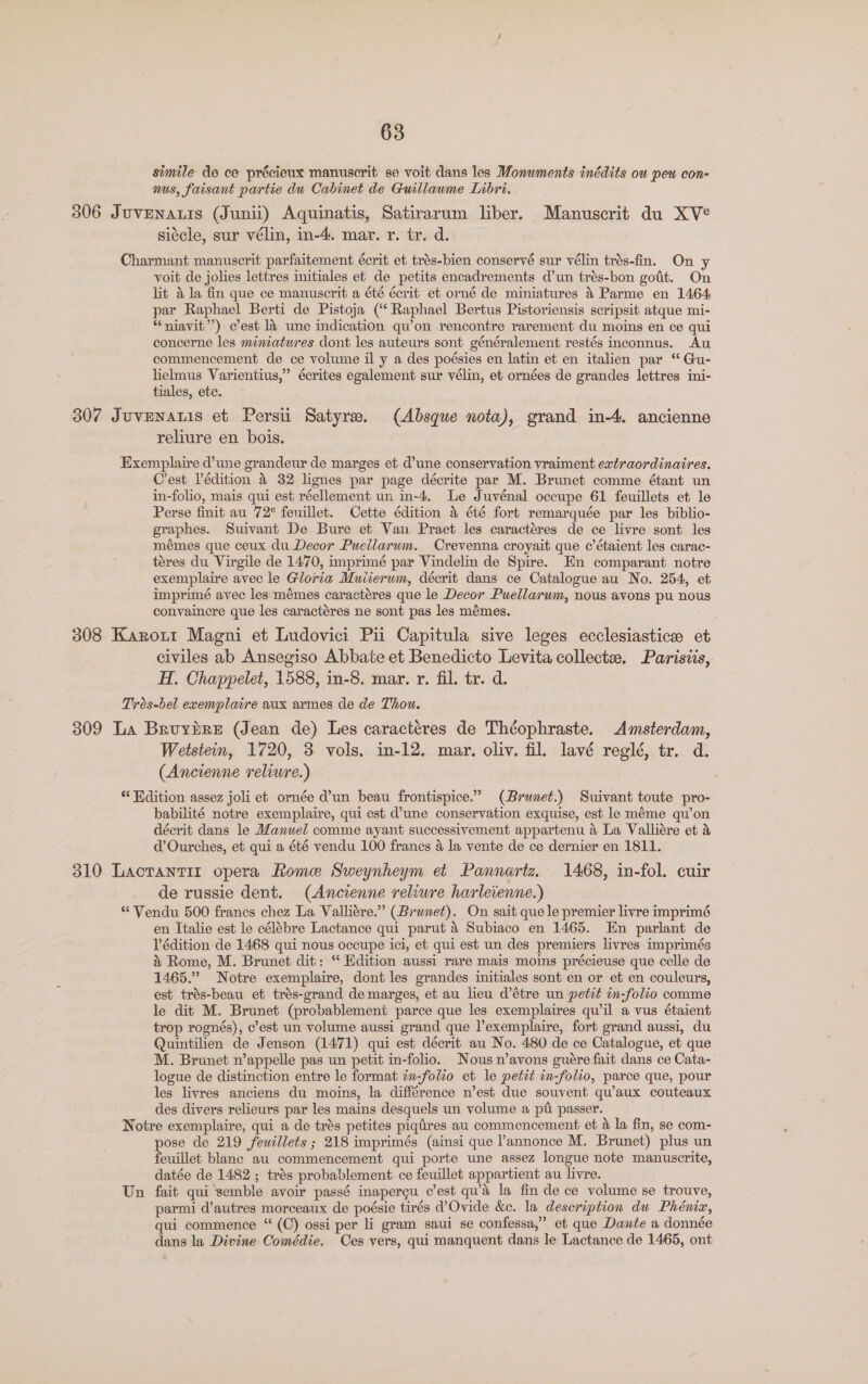 simile de ce précieux manuscrit se voit dans les Monuments inédits ou peu con- nus, faisant partie du Cabinet de Guillawme Inbri. 306 Juvenatis (Junii) Aquinatis, Satirarum liber. Manuscrit du XVe sitcle, sur vélin, in-4. mar. r. tr. d. Charmant manuscrit parfaitement écrit et trés-bien conservé sur vélin trés-fin. On y voit de jolies lettres initiales et de petits encadrements d’un trés-bon godt. On lit 4 la fin que ce manuscrit a été écrit et orné de miniatures 4 Parme en 1464 par Raphael Berti de Pistoja (‘‘ Raphael Bertus Pistoriensis scripsit atque mi- “niavit”) cest l4 une indication qu’on rencontre rarement du moins en ce qui concerne les miniatures dont les auteurs sont généralement restés inconnus. Au commencement de ce volume il y a des poésies en latin et en italien par ‘ Gu- lielmus Varientius,” écrites egalement sur vélin, et ornées de grandes lettres ini- tiales, etc. 307 Juvenaris et Persii Satyre. (Absque nota), grand in-4, ancienne reliure en bois. Exemplaire d’une grandeur de marges et d’une conservation vraiment extraordinaires. Crest Pédition 4 32 lignes par page décrite par M. Brunet comme étant un in-folio, mais qui est réellement un in-4. Le Juvénal occupe 61 feuillets et le Perse finit au 72° feuillet. Cette édition a été fort remarquée par les biblio- graphes. Suivant De Bure et Van Praet les caractéres de ce livre sont les mémes que ceux du Decor Pueilarum. Crevenna croyait que @ étaient les carac- téres du Virgile de 1470, imprimé par Vindelin de Spire. En comparant notre exemplaire avec le Gloria Muiierum, décrit dans ce Catalogue au No. 254, et imprimé avec les:mémes caractéres que le Decor Puellarwm, nous avons pu nous convainere que les caractéres ne sont pas les mémes. 308 Karott Magni et Ludovici Pii Capitula sive leges ecclesiastice et civiles ab Ansegiso Abbate et Benedicto Levita collecte. Parisiis, H. Chappelet, 1588, in-8. mar. r. fil. tr. d. Trés-bel exemplaire aux armes de de Thou. 309 La Bruybre (Jean de) Les caractéres de Théophraste. Amsterdam, Wetstein, 1720, 3 vols, in-12. may. oliv. fil. lavé reglé, tr. d. (Ancienne reliwre.) ‘* Hdition assez joli et ornée d’un beau frontispice.” (Brunet.) Suivant toute pro- babilité notre exemplaire, qui est d’une conservation exquise, est le méme qu’on décrit dans le Manuel comme ayant successivement appartenu a La Valliére et &amp; d’Ourches, et qui a été vendu 100 franes 4 la vente de ce dernier en 1811. 310 Lactantir opera Rome Sweynheym et Pannartz. 1468, in-fol. cuir de russie dent. (Ancienne reliure harleienne.) * Vendu 500 franes chez La Valliére.” (Brunet). On sait que le premier livre imprimé en Italie est le célébre Lactance qui parut 4 Subiaco en 1465. En parlant de Védition de 1468 qui nous occupe ici, et qui est un des premiers livres imprimés 4’ Rome, M. Brunet dit: “ Edition aussi rare mais moins précieuse que celle de 1465.” Notre exemplaire, dont les grandes initiales sont en or et en couleurs, est trés-beau et trés-grand de marges, et au lieu d’étre un petit in-folio comme le dit M. Brunet (probablement parce que les exemplaires qu’il a vus étaient trop rognés), c’est un volume aussi grand que lexemplaire, fort grand aussi, du Quintilien de Jenson (1471) qui est décrit au No. 480 de ce Catalogue, et que M. Brunet n’appelle pas un petit in-folio. Nous n’avons guére fait dans ce Cata- logue de distinction entre le format zn-folio et le petit in-folio, parce que, pour les livres anciens du moins, la différence n’est due souvent qu’aux couteaux des divers relieurs par les mains desquels un volume a pi passer. Notre exemplaire, qui a de trés petites piqtres au commencement et &amp; la fin, se com- pose de 219 fewillets ; 218 imprimés (ainsi que l’annonce M. Brunet) plus un feuillet blanc au commencement qui porte une assez longue note manuscrite, datée de 1482 ; trés probablement ce feuillet appartient au livre. Un fait qui semble avoir passé inapercu c’est qu’a la fin de ce volume se trouve, parmi d’autres morceaux de poésie tirés d’Ovide &amp;c. la description du Phéniz, qui commence “ (C) ossi per li gram saui se confessa,” et que Dante a donnée dans la Divine Comédie. Ces vers, qui manquent dans le Lactance de 1465, ont