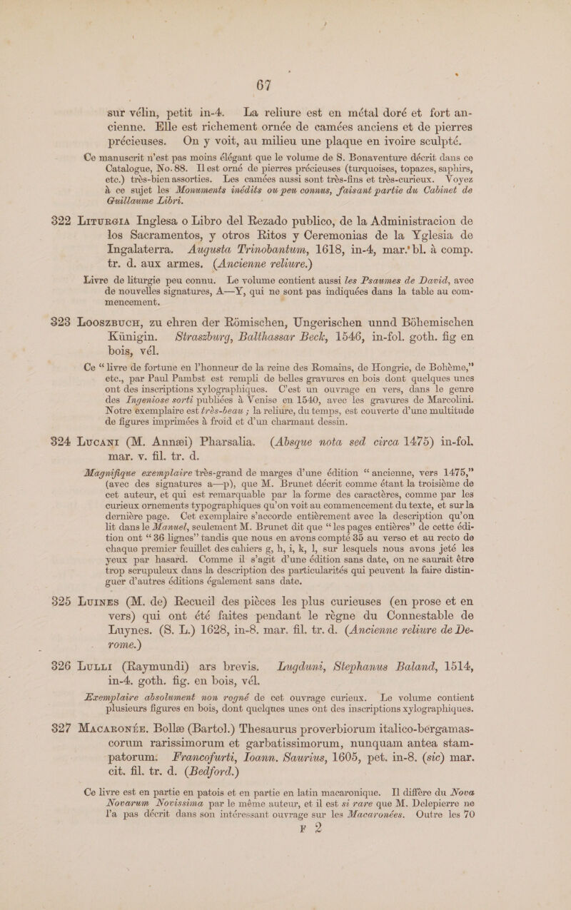 sur vélin, petit in-4. La reliure est en métal doré et fort an- cienne, Elle est richement ornée de camées anciens et de pierres précieuses. On y voit, au milieu une plaque en ivoire sculpté. Ce manuscrit n’est pas moins élégant que le volume de 8. Bonaventure décrit dans ce Catalogue, No.88. Ilest orné de plerres précieuses (turquoises, topazes, saphirs, etc.) trés-bien assorties. Les camées aussi sont trés-fins et trés-curieux. Voyez &amp; ce sujet les Monwments inédits ow peu connus, faisant partie dw Cabinet de Guillaume Libri. 322 Liturera Inglesa o Libro del Rezado publico, de la Administracion de los Sacramentos, y otros Ritos y Ceremonias de la Yglesia de Ingalaterra. Augusta Trinobantum, 1618, in-4, mar.’bl. 4 comp. tr. d. aux armes. (Ancienne reliwre.) Livre de liturgie peu connu. Le volume contient aussi Jes Psawmes de David, avec de nouvelles signatures, A—Y, qui ne sont pas indiquées dans la table au com- mencement. 323 LooszBucH, 7u ehren der Romischen, Ungerischen unnd Béhemischen Kiunigin. Straszburg, Balthassar Beck, 1546, in-fol. goth. fig en bois, vél. Ce “livre de fortune en ’honneur de la reine des Romains, de Hongrie, de Bohéme,” etc., par Paul Pambst est rempli de belles gravures en bois dont quelques unes ont des inscriptions xylographiques. Cest un ouvrage en vers, dans le genre des Ingeniose sorti publiées &amp; Venise en 1540, avec les gravures de Marcolini. Notre exemplaire est trés-beau ; la veliure, du temps, est couverte d’une multitude de figures imprimées &amp; froid et ‘dun charmant dessin. 324 Lucanrt (M. Annei) Pharsalia. (Absque nota sed circa 1475) in-fol. mar, v. fil. tr. d. Magnifique exemplaire trés-grand de marges d’une édition “ancienne, vers 1475,” (avec des signatures a—p), que M. Brunet décrit comme étant la troisiéme de cet auteur, et qui est remarquable par la forme des caractéres, comme par les curieux ornements typographiques qu’on voit au commencement du texte, et sur la derniére page. Cet exemplaire s’accorde entiérement avec la description qu’on lit dans le Manuel, seulement M. Brunet dit que “les pages entiéres” de cette édi- tion ont “36 lignes” tandis que nous en avens compté 85 au verso et au recto de chaque premier feuillet des cahiers g, h, i, k, 1, sur lesquels nous avons jeté les yeux par hasard. Comme il s’agit d’une édition sans date, on ne saurait étre trop scrupuleux dans la description des particularités qui peuvent la faire distin- guer d’autres éditions également sans date. 325 Lurnus (M. de) Recueil des pisces les plus curieuses (en prose et en vers) qui ont été faites pendant le réene du Connestable de Tynes. (8. L.) 1628, in-8. mar. fil. tr.d. (Ancienne relure de De- rome.) 026 Lutir (Raymundi) ars brevis. Lugduni, Stephanus Baland, 1514, in-4. goth. fig. en bois, vél. Lizxemplaire absolument non rogné de cet ouvrage curieux. Le volume contient plusieurs figures en bois, dont quelques unes ont des inscriptions xylographiques. 327 Macaroniz. Bolle (Bartol.) Thesaurus proverbiorum italico-bergamas- corum rarissimorum et garbatissimorum, nunquam antea stam- patorum. Francofurti, Ioann. Sawrius, 1605, pet. in-8. (sic) mar. cit. fil. tr. d. (Bedford.) Ce livre est en partie en patois et en partie en latin macaronique. I] différe du Nove Novarum Novissima par le méme auteur, et il est st rare que M. Delepierre ne la pas décrit dans son intéressant ouvrage sur les Macaronées. Outre les 70 KF 2