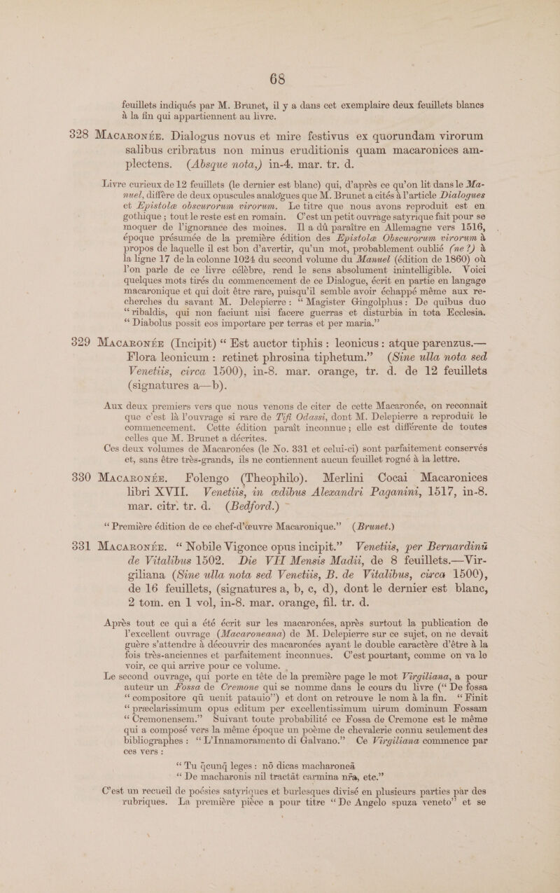 feuillets indiqués par M. Brunet, il y a dans cet exemplaire deux feuillets blancs 4 la fin qui appartiennent au livre. 328 Macarontz. Dialogus novus et mire festivus ex quorundam virorum salibus cribratus non minus eruditionis quam macaronices am- plectens. (Absque nota,) in-4, mar. tr. d. Livre curieux de 12 feuillets (le dernier est blanc) qui, d’aprés ce qu’on lit dans le Ma- nuel, différe de deux opuscules analogues que M. Brunet a cités 4 Particle Dialogues et Hpistole obscurorum virorum. Le titre que nous avons reproduit est en gothique ; toutle reste esten romain. C’est un petit ouvrage satyrique fait pour se moquer de Vignorance des moines. Ila dt paraitre en Allemagne vers 1516, époque présumée de la premiére édition des Epistole Obscurorwm virorum &amp; propos de laquelle il est bon d’avertir, qu’un mot, probablement oublié (ne?) &amp; la hgne 17 de la colonne 1024 du second volume du Manuel (édition de 1860) ot Yon parle de ce livre célébre, rend le sens absolument inintelligible. Voici quelques mots tirés du commencement de ce Dialogue, écrit en partie en langage macaronique et qui doit étre rare, puisqu’il semble avoir échappé méme aux re- cherches du savant M. Delepierre: “ Magister Gingolphus: De quibus duo “ribaldis, qui non faciunt nisi facere guerras et disturbia in tota Ecclesia. “ Diabolus possit eos importare per terras et per maria.” 329 Macaronfz (Incipit) “ Est auctor tiphis: leonicus: atque parenzus.— Flora leonicum : retinet phrosina tiphetum.” (Sime ulla nota sed Venetiis, circa 1500), in-8. mar. orange, tr. d. de 12 feuillets (signatures a—b). Aux deux premiers vers que nous venons de citer de cette Macaronée, on reconnait que c’est 14 ’ouvrage si rare de Tifi Odassi, dont M. Delepierre a reprodui¢ le commencement. Cette édition parait inconnue; elle est différente de toutes celles que M. Brunet a décrites. Ces deux volumes de Macaronées (le No. 331 et celui-ci) sont parfaitement conservés et, sans étre trés-grands, ils ne contiennent aucun feuillet rogné a la lettre. 330 Macarontz. Folengo (Theophilo). Merlini Cocai - Macaronices libri XVII. Venetiis, in cedibus Alexandri Paganini, 1517, in-8. mar. citr. tr. d. (Bedford.) ~ “‘Premiére édition de ce chef-d’ceuvre Macaronique.” (Brunet.) 331 Macaronnz. “ Nobile Vigonce opus incipit.” Venetus, per Bernardin de Vitalibus 1502. Die VII Mensis Madii, de 8 feuillets.—Vir- giliana (Sine wlla nota sed Venetiis, B. de Vitalibus, cwca 1500), de 16 feuillets, (signatures a, b, c, d), dont le dernier est blanc, 2 tom. en 1 vol, in-8. mar. orange, fil. tr. d. Aprés tout ce quia été écrit sur les macaronées, aprés surtout la publication de Vexcellent ouvrage (Macaroneana) de M. Delepierre sur ce sujet, on ne devait guére s’attendre &amp; découvrir des macaronées ayant le double caractére d’étre a la fois trés-anciennes et parfaitement Inconnues. C’est pourtant, comme on va le voir, ce qui arrive pour ce volume. . Le second ouvrage, qui porte en téte de la premiére page le mot Virgiliana, a pour auteur un Fossa de Cremone qui se nomme dans le cours du livre (‘“ De fossa “compositore qu uenit patauio”) et dont on retrouve le nom 4 la fin. “ Finit “ preeclarissimum opus editum per excellentissimum uirum dominum Fossam “ Cremonensem.” Suivant toute probabilité ce Fossa de Cremone est le méme qui a composé vers la méme époque un poéme de chevalerie connu seulement des bibliographes: ‘‘ L’Innamoramento di Galvano.” Ce Virgiliana commence par ces vers : “Tu geung leges: n6 dicas macharonea, “ De macharonis nil tractat carmina nfa, ete.” C’est un recueil de poésies satyriques et burlesques divisé en plusieurs parties par des rubriques. La premiére piéce a pour titre “De Angelo spuza veneto” et se 5