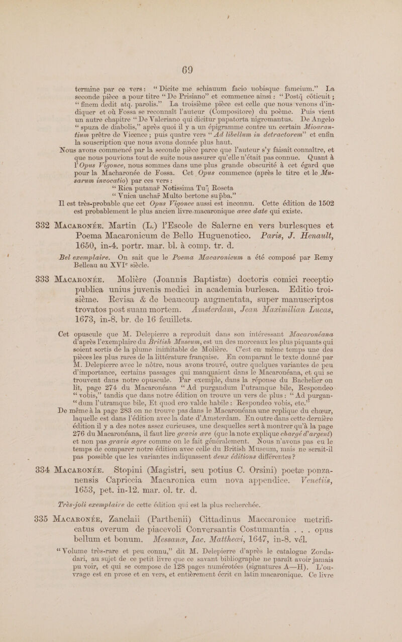 termine par ce vers: “ Dicite me schiauum facio uobisque fameium.” La seconde piéce a pour titre “ De Prisiano” et commence ainsi: “ Postq codticuit ; “‘finem dedit atq. parolis.” La troisiéme piéce est celle que nous venons d’in- diquer et ott Fossa se reconnait auteur (Compositore) du poéme. Puis vient un autre chapitre “De Valeriano qui dicitur papatorta nigromantus. De Angelo “spuza de diabolis,” aprés quoi il y a un épigramme contre un certain Mioaran- tium prétre de Vicence ; puis quatre vers “‘ Ad libellwm in detractorem” et enfin la souscription que nous avons donnée plus haut. Nous avons commencé par la seconde piéce parce que l’auteur s’y faisait connaitre, et que nous pouvions tout de suite nous assurer qu’elle n’était pasconnue. Quant a V Opus Vigonce, nous sommes dans une plus grande obscurité &amp; cet égard que pour la Macharonée de Fossa. Cet Opus commence (aprés le titre et le Mu- sarum invocatio) par ces vers: “‘ Rica putanar Notissima Tug Roseta ** Vnica uachar Multo bertone supba.” Il est trés-probable que cet Opus Vigonce aussi est inconnu. Cette édition de 1502 est probablement le plus ancien livre macaronique avec date qui existe. 832 Macaroniz. Martin (L.) l’Escole de Salerne en vers burlesques et Poema Macaronicum de Bello Huguenotico. Paris, J. Henault, 1650, in-4, portr. mar. bl. &amp; comp. tr. d. i Bel exemplaire. On sait que le Poema Macaronicum a été composé par Remy Belleau au XVI* siécle. 333 Macaronre. Moliére (Joannis Baptiste) doctoris comici receptio publica unius juvenis medici in academia burlesca. Hditio troi- sieme. Revisa &amp; de beaucoup augmentata, super manuscriptos trovatos post suam mortem. Amsterdam, Jean Maximilian Lucas, 1673, in-8. br. de 16 feuillets. Cet opuscule que M. Delepierre a reproduit dans son intéressant Macaronéana d’aprés l’exemplaire du British Museum, est un des morceaux les plus piquants qui soient sortis de la plume inimitable de Moliere. C’est en méme temps une des piéces les plus rares de la littérature francaise. Hn comparant le texte donné par M. Delepierre avec le nétre, nous avons trouvé, outre quelques variantes de peu d’importance, certains passages qui manquaient dans le Macaronéana, et; qui se trouvent dans notre opuscule. Par exemple, dans la réponse du Bachelier on lit, page 274 du Macaronéana “ Ad purgandum lutramque bile, Respondeo. “ vobis,” tandis que dans notre édition on trouve un vers de plus: ‘“ Ad purgan- “dum lutramque bile, Et quod ero valde habile: Respondeo vobis, ete.” De méme a la page 283 on ne trouve pas dans le Macaronéana une replique du cheeur, laquelle est dans Pédition avec la date d’ Amsterdam. En outre dans cette derniére édition il y a des notes assez curieuses, une desquelles sert 4 montrer qu’a la page 276 du Macaronéana, il faut lire gravis ere (que lanote explique chargé @ argent) et non pas gravis egre comme on le fait généralement. Nous n’avons pas eu le temps de comparer notre édition avec celle du British Museum, mais ne serait-il pas possible que les variantes indiquassent deux éditions différentes ? 334 Macaronte. Stopini (Magistri, seu potius C. Orsini) poets ponza- nensis Capriccia Macaronica cum nova appendice. Vewetiis, 16538, pet. in-12. mar. ol. tr. d. Trés-joli ecemplaire de cette édition qui est la plus recherchée. 335 Macarontz, Zanclaii (Parthenii) Cittadinus Maccaronice metrifi- catus overum de piacevoli Conversantis Costumantia ... opus bellum et bonum. Messane, Iac. Mattheci, 1647, in-8. vél. “Volume trés-rare et peu connu,” dit M. Delepierre d’aprés le catalogue Zondu- dari, au sujet de ce petit livre que ce savant bibliographe ne parait avoir jamais pu voir, et qui se compose de 128 pages numérotées (signatures A—H). L’ou- vrage est en prose et en vers, et entiérement écrit en latin macaronique. Ce livre