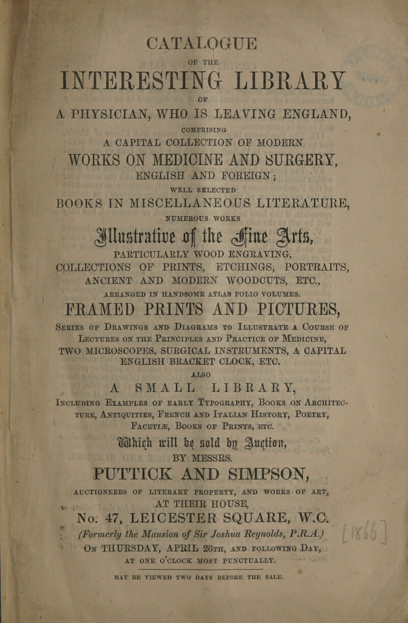 CATAL OGUE F THE INTERESTING LIBRARY i PHYSICIAN, WHO is LEAVING ENGLAND, COMPRISING A CAPITAL COLLECTION OF MODERN WORKS ON MEDICINE AND SURGERY, ENGLISH AND FOREIGN ; BOOKS IN MISCELLANEOUS LITERATURE, NUMEROUS WORKS Sl ustrative of the Hine Arts, PARTICULARLY WOOD ENGRAVING, a COLLECTIONS OF PRINTS, ETCHINGS, PORTRAITS, : ANCIENT AND MODERN WOODCUTS, ETC., : ; ARRANGED IN HANDSOME ATLAS FOLIO VOLUMES. \ —-* FRAMED PRINTS AND PICTURES, Serres or Drawines AND DiaGRams To ILLUSTRATE A CoURSE OF LECTURES ON THE PRINCIPLES AND PRacticE oF MEDICINE, TWO MICROSCOPES, SURGICAL INSTRUMENTS, A CAPITAL ENGLISH BRACKET CLOCK, ETC. ALSO A SMALL: LIBRARY, IncitupiIne ExaMPLes OF EARLY TypodraPHy, Books on ARCHITEC- TuRE, ANTIQUITIES, 'RENCH AND Iratian History, Portry, Facret1#, Booxs oF PRINTS, ETC. ie Which will be sold by Auction, eee. BY MESSRS. PUTTICK. AND SIMPSON, AUCTIONEERS OF LITERARY PROPERTY, AND WORKS OF ART, AT THEIR HOUSE, | No: 47, LEICESTER SQUARE, W.C. ; ap | 4 (Formerly the Mansion of Sir Joshua Reynolds, P.R.A.) On THURSDAY, APRIL 26ru, anp FOLLOWING is AT ONE O'CLOCK MOST PUNCTUALLY.   MAY BE VIEWED TWO DAYS BEFORE THE SALE. 