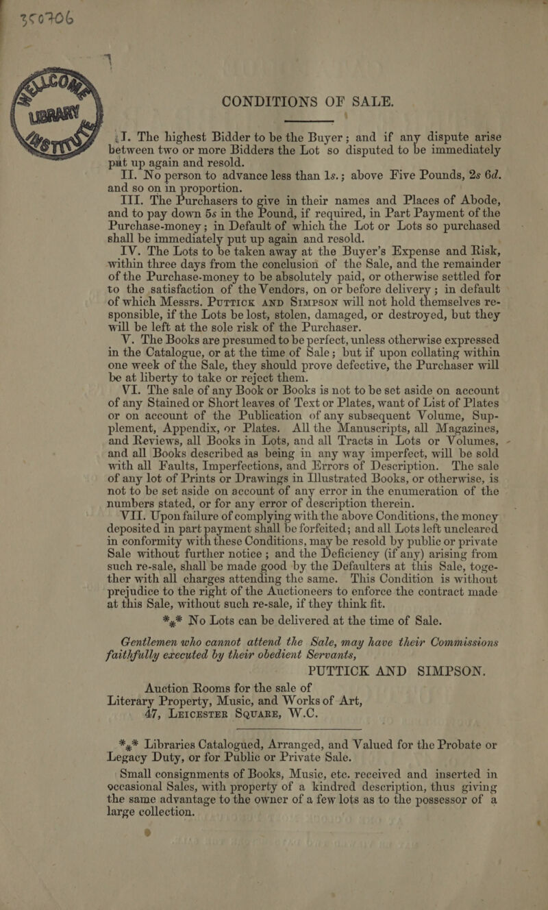  CONDITIONS OF SALE. ‘ ,I. The highest Bidder to be the Buyer; and if any dispute arise between two or more Bidders the Lot so disputed to be immediately put up again and resold. II. No person to advance less than 1s.; above Five Pounds, 2s 6d. and so on in proportion. III. The Purchasers to give in their names and Places of Abode, and to pay down 5s in the Pound, if required, in Part Payment of the Purchase-money ; in Default of which the Lot or Lots so purchased shall be immediately put up again and resold. IV. The Lots to be taken away at the Buyer’s Expense and Risk, within three days from the conclusion of the Sale, and the remainder of the Purchase-money to be absolutely paid, or otherwise settled for to the satisfaction of the Vendors, on or before delivery ; in default of which Messrs. Puttick anp Simpson will not hold themselves re- sponsible, if the Lots be lost, stolen, damaged, or destroyed, but they will be left at the sole risk of the Purchaser. V. The Books are presumed to be perfect, unless otherwise expressed in the Catalogue, or at the time of Sale; but if upon collating within one week of the Sale, they should prove defective, the Purchaser will be at liberty to take or reject them. VI. The sale of any Book or Books is not to be set aside on account of any Stained or Short leaves of Text or Plates, want of List of Plates or on account of the Publication of any subsequent Volume, Sup- plement, Appendix, or Plates. All the Manuscripts, all Magazines, and Reviews, all Books in Lots, and all Tracts in Lots or Volumes, and all Books described as being in any way imperfect, will be sold with all Faults, Imperfections, and Errors of Description. The sale of any lot of Prints or Drawings in Illustrated Books, or otherwise, is not to be set aside on account of any error in the enumeration of the numbers stated, or for any error of description therein. VII. Upon failure of complying with the above Conditions, the money deposited in part payment shall be forfeited; and all Lots left uncleared in conformity with these Conditions, may be resold by public or private Sale without further notice ; and the Deficiency (if any) arising from such re-sale, shall be made good by the Defaulters at this Sale, toge- ther with all charges attending the same. This Condition is without prejudice to the right of the Auctioneers to enforce the contract made at this Sale, without such re-sale, if they think fit. *,%* No Lots can be delivered at the time of Sale. Gentlemen who cannot attend the Sale, may have their Commissions faithfully executed by their obedient Servants, PUTTICK AND SIMPSON. Auction Rooms for the sale of Literary Property, Music, and Works of Art, 47, LEICESTER SQuaRE, W.C. *,* Libraries Catalogued, Arranged, and Valued for the Probate or Legacy Duty, or for Public or Private Sale. Small consignments of Books, Music, ete. received and inserted in occasional Sales, with property of a kindred description, thus giving the same advantage to the owner of a few lots as to the possessor of a large collection. \