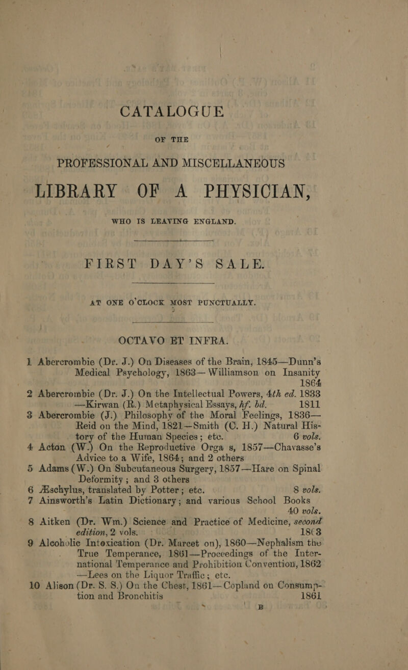 OF THE 7 PROFESSIONAL AND MISCELLANEOUS LIBRARY OF A PHYSICIAN, WHO IS LEAVING ENGLAND. FIRST DAY’S SALE. AT ONE O'CLOCK MOST PUNCTUALLY. OCTAVO ET INFRA. 1 Abercrombie (Dr. J.) On Diseases of the Brain, 1845—Dunn’s Medical Psychology, 1863— Williamson on Insanity 1864 2 Abercrombie (Dr. J.) On the Intellectual Powers, 4¢h ed. 1833 —Kirwan (R.) Metaphysical Essays, Af. bd. 1811 3 Abercrombie (J.) Philosophy of the Moral Feelings, 1836— Reid on the Mind, 1821—Smith (C. H.) Natural His- tory of the Human Species; etc. 6 vols. 4 Acton (W.) On the Reproductive Orga s, 1857—Chavasse’s Advice to a Wife, 1864; and 2 others 5 Adams (W.) On Subcutaneous Surgery, 1857—Hare on Spinal Deformity ; and 3 others - 6 Aischylus, translated by Potter; etc. 8 vols. 7 Ainsworth’s Latin Dictionary ; and various School Books 40 vols. 8 Athol (Dr. Wm.) Science and Practice of Medicine, second | edition, 2 vols. 1863 9 Alcoholic Intoxication (Dr. Marcet on), 1860—Nephalhsm the True Temperance, 1861—Proceedings of the Inter- national ‘Temperance and Prohibition Convention, 1862 —Lees on the Liquor Traffic; ete. 10 Alison (Dr. 8. 8.) On the Chest, 1861— Copland on Consump- tion and Bronchitis 1861 i] B :