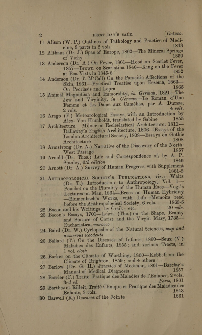 11 Alison (W. P.) Outlines of Pathology and Practice of Medi- cine, 8 parts in 2 vols. 1843 12 Althaus (Dr. J.) Spas of Europe, 1862—The Mineral Springs of Vichy 1859 13 Anderson (Dr. A.) On Fever, 1861—Hood on Scarlet Fever, 1857——Brown on Scarlatina 1846—King on the Fever at Boa Vista in 1845-6 1852 14 Anderson (Dr. T. M‘Call) On the Parasitic Affections of the Skin, 1861—Practical Treatise upon Eczema, 1863— On Psoriasis and Lepra 1865 15 Animal Magnetism and Immorality, in German, 1821—The Jew and Virginity, in German—Le Roman d’Une Femme et La Dame aux Camélias, par A. Dumas, 2 vols. ‘ 4 vols. 16 Arago (F.) Meteorological Essays, with an Introduction by Alex. Von Humboldt, translated by Sabine 1855 17 Architecture. Milner on Ecclesiastical Architecture, 1811— Dallaway’s English Architecture, 1806—Hssays of the London Architectural Society, 1808—Essa ys on Gothic Architecture 1808 18 Armstrong (Dr. A.) Narrative of the Discovery of the North- West Passage | 1857 19 Arnold (Dr. Thos.) Life and Correspondence of, by A. P. Stanley, 6th edition 1846 20 Arnott (Dr. A.) Survey of Human Progress, with Supplement 1861-2 21 ANTHROPOLOGICAL SocreTy’s PUBLICATIONS, VIZ. : Waitz (Dr. T.) Introduction to Anthropology, Vol. .1— Pouchet on the Plurality of the Human Race—Vogt’s Lectures on Man, 1864—Broca on Human Hybridity —-Blumenbach’s Works, with Life—Memoirs ‘read before the Anthropological Society, 6 vols. 1863-5 — 22, Bacon and his Writings. by Craik ; ete. 20 vols. 93 Bacon’s Essays, 1701—Loewis (Tho.) on the Shape, Beauty and Stature of Christ and the Virgin Mary, 17385— Eucharistica, morocco 24 Baird (Dr. W.) Cyclopedia of the Natural Sciences, map and numerous woodcuts 25 Ballard (T.) On the Diseases of Infants, 1860—Seux (V.) Maladies des Enfants, 1855; and various Tracts, in~ 1 vol. cloth 26 Barker on the Climate of Worthing, 1860—Kebbell on the Climate of Brighton, 1859 ; and 4 others 27 Barlow (Dr. G. H.) Praetice of Medicine, 1861—Barclay’s Manual of Medical Diagnosis 1857 98 Barrier (F.) Traite Pratique des Maladies de )’Enfance, 2 vols. 8rd ed. Paris, 1861 99 Barthez et Rilleit, Traité Clinique et Pratique des Maladies des Enfants, 3 vols. . 1843 30 Barwell (R.) Diseases of the Join ts 1861