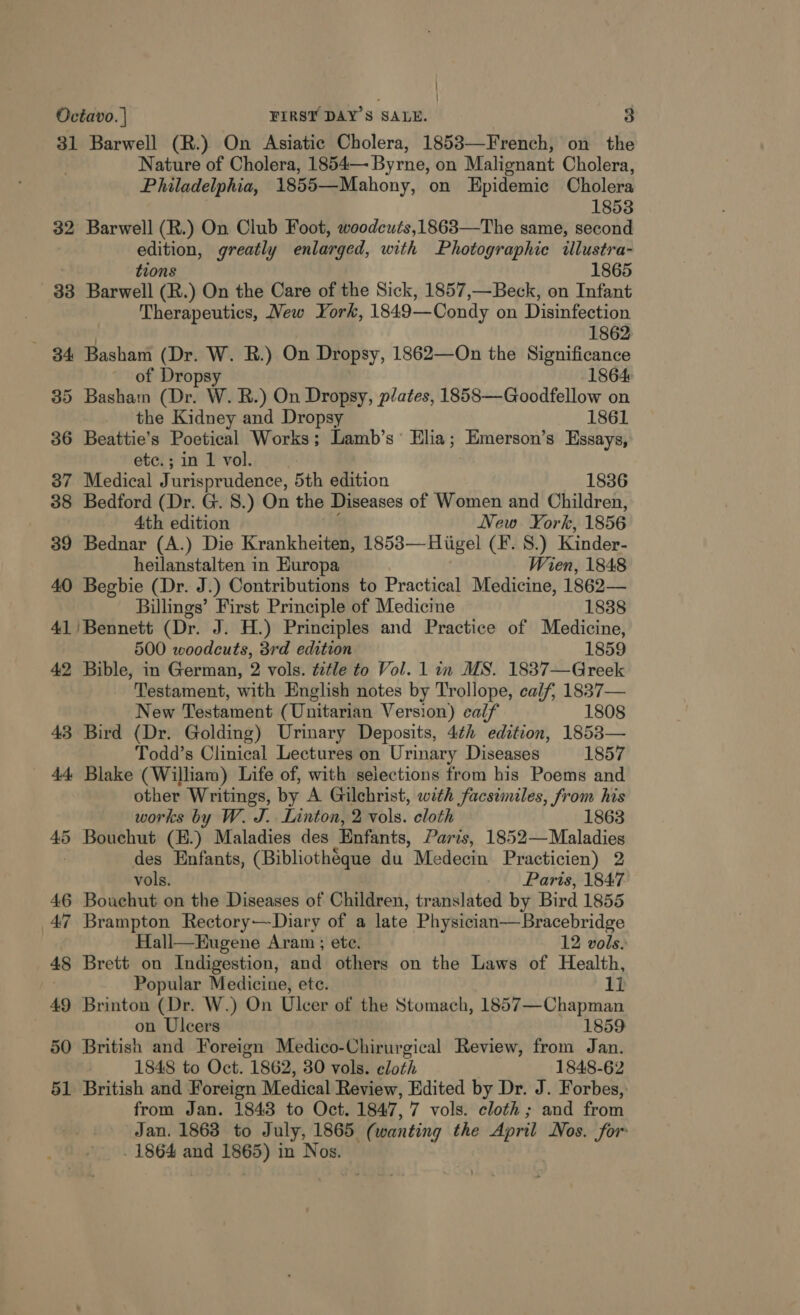 ' ; Octavo. | FIRSY DAY'S SALE. 3 31 Barwell (R.) On Asiatic Cholera, 1853—French, on the Nature of Cholera, 1854— Byrne, on Malignant Cholera, Philadelphia, 1855—Mahony, on Epidemic Cholera 1853 32 Barwell (R.) On Club Foot, woodcuts,1863—The same, second edition, greatly enlarged, with Photographic illustra- tions 1865 33 Barwell (R.) On the Care of the Sick, 1857,—Beck, on Infant Therapeutics, Mew York, 1849—Condy on Disinfection 1862 34 Basham (Dr. W. R.) On Dropsy, 1862—On the Significance of Dropsy 1864 35 Basham (Dr. W. R.) On Dropsy, plates, 1858—Goodfellow on the Kidney and Dropsy 1861 36 Beattie’s Poetical Works; Lamb’s’ Elia; Emerson’s Essays, ete. ; in 1 vol. 37 Medical Jurisprudence, 5th edition 1836 38 Bedford (Dr. G. 8.) On the Diseases of Women and Children, 4th edition New York, 1856 39 Bednar (A.) Die Krankheiten, 1853—Hiigel (F. 8.) Kinder- heilanstalten in Europa Wien, 1848 40 Begbie (Dr. J.) Contributions to Practical Medicine, 1862— Billings’ First Principle of Medicine 1838 41'/Bennett (Dr. J. H.) Principles and Practice of Medicine, 500 woodcuts, 3rd edition 1859 42 Bible, in German, 2 vols. title to Vol. 1 in MS. 1837—Greek Testament, with English notes by Trollope, calf, 1837— New Testament (Unitarian Version) calf 1808 43 Bird (Dr. Golding) Urinary Deposits, 4¢h edition, 1853— Todd’s Clinical Lectures on Urinary Diseases 1857 - 44 Blake (William) Life of, with selections from his Poems and other Writings, by A Gilchrist, with facsimiles, from his works by W. J. Linton, 2 vols. eloth 1863 bo Bouchut (B) Maladies des Enfants, Paris, 1852— Maladies des Enfants, (Bibliothéque du Medecin Practicien) 2 vols. Paris, 1847 46 Bouchut on the Diseases of Children, translated by Bird 1855 47 Brampton Rectory—Diary of a late Physician—Bracebridge Hall—Eugene Aram ; ete. 12 vols. 48 Brett on Indigestion, and others on the Laws of Health, Popular Medicine, ete. li 49 fei (Dr. W.) On Ulcer of the Stomach, 1857—Chapman , n Ulcers 1859 50 British sehr Foreign Medico-Chirurgical Review, from Jan. 1848 to Oct. “1862, 30 vols. eloth 1848-62 51 British and Foreign Medical Review, Edited by Dr. J. Forbes, from Jan. 1843 to Oct. 1847, 7 vols. cloth; and from Jan. 1863 to July, 1865 “(wanting the ches, Nos. for: . 1864 and pa a in Nos.
