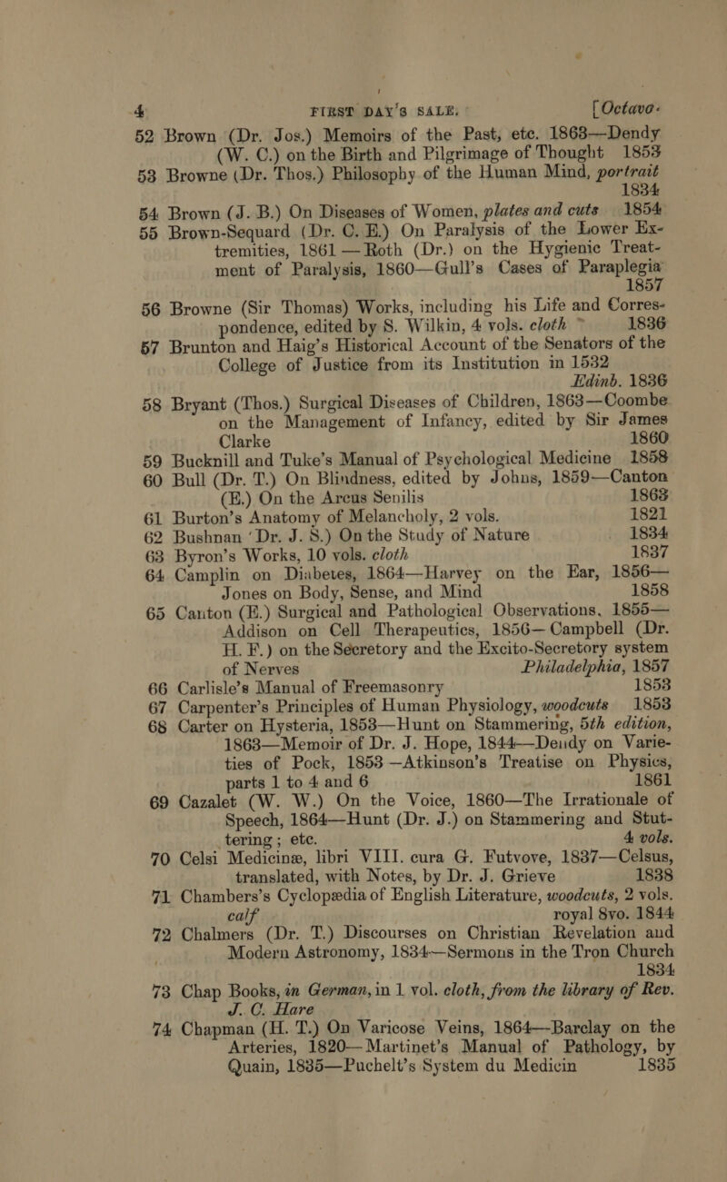 2 52 Brown (Dr. Jos.) Memoirs of the Past, ete. 1863—Dendy (W. C.) on the Birth and Pilgrimage of Thought 1853 58 Browne (Dr. Thos.) Philosophy of the Human Mind, portrait 1834 54 Brown (J. B.) On Diseases of Women, plates and cuts 1854 55 Brown-Sequard (Dr. C. E.) On Paralysis of the Lower Ex- tremities, 1861 — Roth (Dr.) on the Hygienic Treat- ment of Paralysis, 1860—Gull’s Cases of Paraplegia 1857 56 Browne (Sir Thomas) Works, including his Life and Corres- pondence, edited by 8. Wilkin, 4 vols. cloth ~ 1836 57 Brunton and Haig’s Historical Account of the Senators of the College of Justice from its Institution m 1532 Edinb. 1836 58 Bryant (Thos.) Surgical Diseases of Children, 1863—Coombe on the Management of Infancy, edited by Sir James Clarke 1860 59 Bucknill and Tuke’s Manual of Psychological Medicine 1858 60 Bull (Dr. T.) On Blindness, edited by Johns, 1859—Canton (E.) On the Arcus Senilis 1863 61 Burton’s Anatomy of Melancholy, 2 vols. 1821 62 Bushnan ‘Dr. J. 8.) On the Study of Nature _ 1834 63 Byron’s Works, 10 vols. cloth 1837 64 Camplin on Diabetes, 1864—Harvey on the Ear, 1856— Jones on Body, Sense, and Mind 1858 65 Canton (E.) Surgical and Pathological Observations, 1855— Addison on Cell Therapeutics, 1856— Campbell (Dr. H. F.) on the Secretory and the Excito-Secretory system of Nerves Philadelphia, 1857 66 Carlisle’s Manual of Freemasonry 1853 67 Carpenter’s Principles of Human Physiology, woodcuts 1853 68 Carter on Hysteria, 1853—Hunt on Stammering, 5th edition, 1863—Memoir of Dr. J. Hope, 1844——Dendy on Varie- ties of Pock, 1853—Atkinson’s Treatise on Physics, parts 1 to 4 and 6 1861 69 Cazalet (W. W.) On the Voice, 1860—The Irrationale of Speech, 1864—Hunt (Dr. J.) on Stammering and Stut- tering ; etc. 4 vols. 70 Celsi Medicine, libri VIII. cura G. Futvove, 1837—Celsus, translated, with Notes, by Dr. J. Grieve 1838 71 Chambers’s Cyclopedia of English Literature, woodcuts, 2 vols. calf royal 8yo. 1844 72, Chalmers (Dr. T.) Discourses on Christian Revelation and Modern Astronomy, 1834—Sermons in the Tron Church 1834 73 Chap Books, in German, in 1 vol. cloth, from the library of Rev. J.C. Hare 74 Chapman (H. T.) On Varicose Veins, 1864—-Barclay on the Arteries, 1820—Martinet’s Manual of Pathology, by Quain, 1885—Puchelt’s System du Medicin 1835