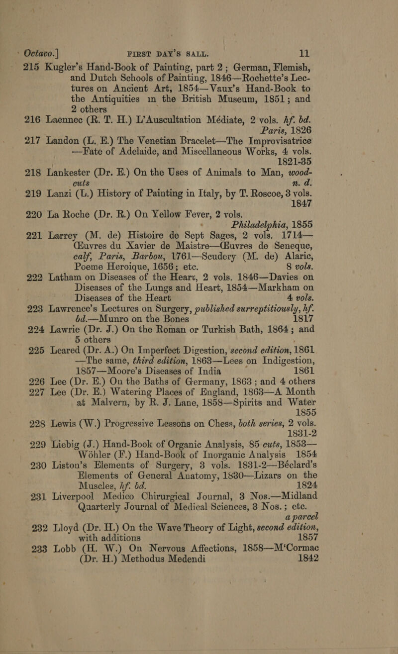 | ; ' Octavo. | FIRST DAY'S SALL. il 215 Kugler’s Hand-Book of Painting, part 2; German, Flemish, and Dutch Schools of Painting, 1846—Rochette’s Lec- tures on Ancient Art, 1854—Vaux’s Hand-Book to the Antiquities m the British Museum, 1851; and 2 others 216 Laennec (R. T. H.) L’Auscultation Médiate, 2 vols. Af. bd. Paris, 1826 217 Landon (L. E.) The Venetian Bracelet-—The Improvisatrice —Fate of Adelaide, and Miscellaneous Works, 4 vols. 1821-35 218 Lankester (Dr. E.) On the Uses of Animals to Man, wood- cuts n. a. 219 Lanzi (L.) History of Painting in Italy, by T. Roscoe, 3 vols. 1 847 220 La Roche (Dr. RB.) On Yellow “habe 2 vols. Philadelphia, 1855 221 Larrey (M. de) Histoire de Sept Sages, 2 vols. 1714— (Euvres du Xavier de Maistre—Cuvres de Seneque, calf, Paris, Barbou, 1761—Scudery (M. de) Alaric, Poeme Heroique, 1656; etc. 8 vols. 222 Latham on Diseases of the Heart, 2 vols. 1846—Davies on Diseases of the Lungs and Heart, 1854—Markham on Diseases of the Heart 4 vols. 223 Lawrence’s Lectures on Surgery, published a ea Wf 6d.—Munro on the Bones 224 Lawrie (Dr. J.) On the Roman or Turkish Bath, 1864 ; ee 5 others 225 Leared (Dr. A.) On Imperfect Digestion, second edition, 1861 —The same, third edition, 1863—Lees on Indigestion, 1857—Moore’s Diseases of India 1861 226 Lee (Dr. E.) On the Baths of Germany, 1863 ; and 4 others 227 Lee (Dr. E.) Watering Places of England, 1863—A Month at Malvern, by R. J. Lane, 1858—Spirits and Water 1855 228 Lewis (W.) Progressive Lessons on Chess, both series, 2 vols. 1831-2 229 Liebig (J.) Hand-Book of Organic Analysis, 85 cuts, 1853— Wohler (F.) Hand-Book of Inorganic Analysis 1854 230 Liston’s Elements of Surgery, 3 vols. 1831-2—Béclard’s Elements of General Anatomy, 1880—Lizars on the Muscles, hf. dd. 1824 231 Liverpool Medico Chirurgical Journal, 3 Nos.—Midland Quarterly Journal of Medical Sciences, 3 Nos. ; ete. a parcel 232 Lloyd (Dr. H.) On the Wave Theory of Light, second edition, with additions 1857 233 Lobb (H. W.) On Nervous Affections, ieee Che (Dr. H.) Methodus Medendi 1842