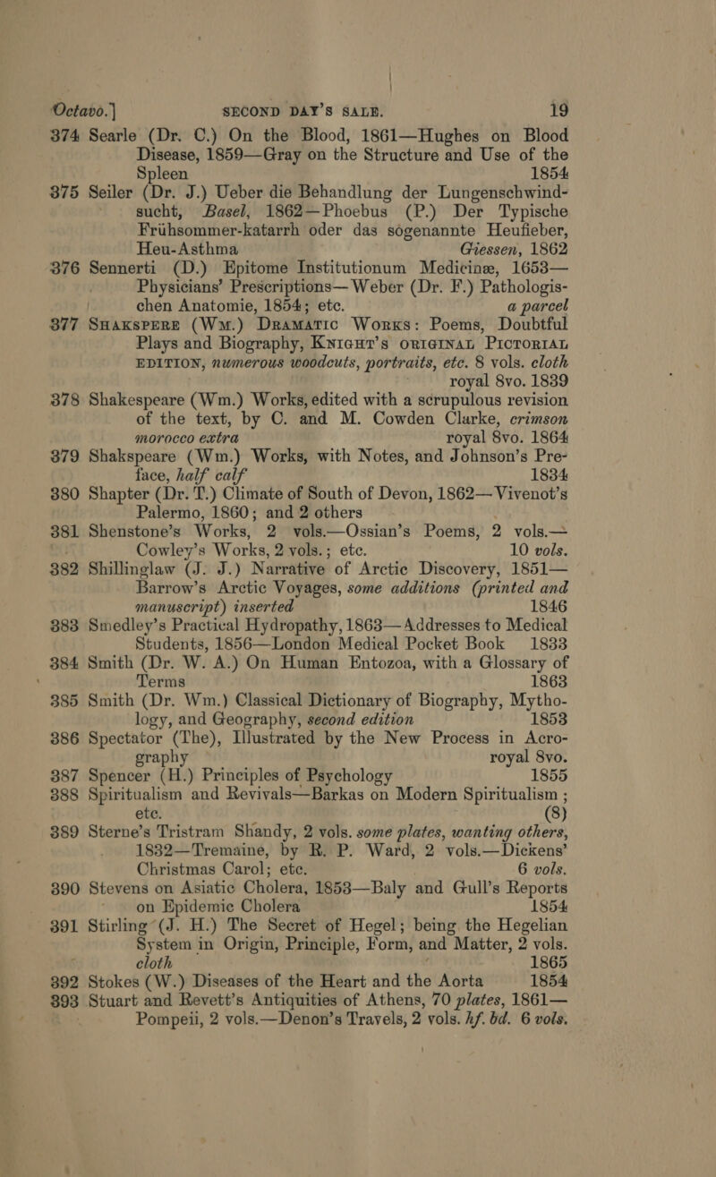 374 Searle (Dr. C.) On the Blood, 1861—Hughes on Blood Disease, 1859—Gray on the Structure and Use of the Spleen 1854 375 Seiler (Dr. J.) Ueber die Behandlung der Lungenschwind- sucht, Basel, 1862—Phoebus (P.) Der Typische Frihsommer-katarrh oder das sogenannte Heufieber, Heu-Asthma Giessen, 1862 376 Sennerti (D.) Epitome Institutionum Medicine, 1653— | Physicians’ Prescriptions— Weber (Dr. F.) Pathologis- chen Anatomie, 1854; etc. a parcel 877 SHaxspereE (Wm.) Dramatic Works: Poems, Doubtful Plays and Biography, Knieur’s orrginaL PricTrorrAL EDITION, nwmerous woodcuts, portraits, etc. 8 vols. cloth royal 8vo. 1839 378 Shakespeare (Wm.) Works, edited with a scrupulous revision of the text, by C. and M. Cowden Clarke, crimson morocco extra royal 8vo. 1864 379 Shakspeare (Wm.) Works, with Notes, and Johnson’s Pre- face, half calf 1834 380 Shapter (Dr. T.) Climate of South of Devon, 1862— Vivenot’s Palermo, 1860; and 2 others | 381 Shenstone’s Works, 2 vols.—Ossian’s Poems, 2 vols.— St Cowley’s Works, 2 vols.; ete. 10 vols. 382 Shillinglaw (J. J.) Narrative of Arctic Discovery, 1851— Barrow’s Arctic Voyages, some additions (printed and manuscript) inserted 1846 383 Smedley’s Practical Hydropathy, 1863— Addresses to Medical Students, 1856—London Medical Pocket Book 1833 384 Smith (Dr. W. A.) On Human Entozoa, with a Glossary of ' Terms 1863 385 Smith (Dr. Wm.) Classical Dictionary of Biography, we logy, and Geography, second edition 853 386 Spectator (The), Illustrated by the New Process in ae graph royal 8vo. 387 Spencer (H.) Principles of Psychology 1855 888 Spiritualism and Revivals—Barkas on Modern Spiritualism ; ete. (8) 389 Sterne’s Tristram Shandy, 2 vols. some plates, wanting others, 1832—Tremaine, by R. P. Ward, 2 vols.—Dickens’ Christmas Carol; ete. 6 vols. 390 Stevens on Asiatic Cholera, 1853—Baly and Gull’s Reports on Epidemic Cholera 1854 391 Stirling“(J. H.) The Secret of Hegel; being the Hegelian System in Origin, Principle, Form, and Matter, 2 vols. ‘ cloth 1865 392 Stokes (W.) Diseases of the Heart and the Aorta 1854 393 Stuart and Revett’s Antiquities of Athens, 70 plates, 1861— Pompeii, 2 vols.—Denon’s Travels, 2 vols. hf. bd. 6 vols.