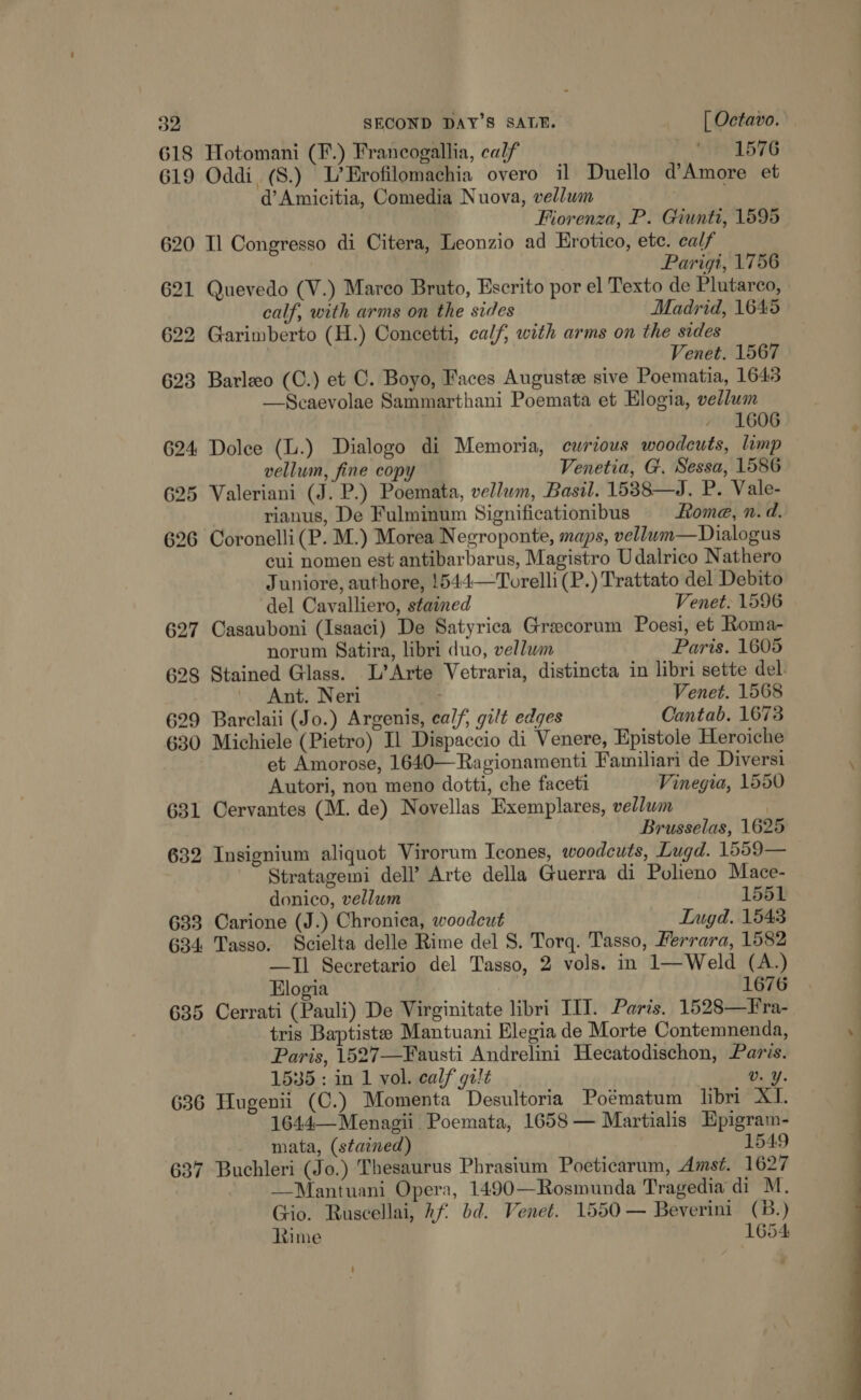 618 Hotomani (F.) Francogallia, calf | ' 1576 619 Oddi (S.) L’Erofilomachia overo il Duello d’Amore et d’ Amicitia, Comedia Nuova, vellum . Fiorenza, P. Giunti, 1595 620 Il Congresso di Citera, Leonzio ad Hrotico, ete. calf Parigi, 1756 621 Quevedo (V.) Marco Bruto, Escrito por el Texto de Plutarco, calf, with arms on the sides Madrid, 1645 622 Garimberto (H.) Concetti, calf, with arms on the sides Venet. 1567 623 Barleo (C.) et C. Boyo, Faces Auguste sive Poematia, 1643 —Scaevolae Sammarthani Poemata et Elogia, vellum - 1606 624 Dolee (L.) Dialogo di Memoria, curious woodcuts, limp vellum, fine copy Venetia, G. Sessa, 1586 625 Valeriani (J. P.) Poemata, vellum, Basil. 1538—J. P. Vale- rianus, De Fulminum Significationibus Rome, n.d. 626 Coronelli(P. M.) Morea Negroponte, maps, vellum—Dialogus cui nomen est antibarbarus, Magistro Udalrico Nathero Juniore, authore, 1544—Torelli(P.) Trattato del Debito del Cavalliero, stained Venet. 1596 627 Casauboni (Isaaci) De Satyrica Greecorum Poesi, et Roma- norum Satira, libri duo, vellum Paris. 1605 628 Stained Glass. L’Arte Vetraria, distincta in libri sette del. Ant. Neri Venet. 1568 629 Barclaii (Jo.) Argenis, calf, gilt edges Cantab. 1673 630 Michiele (Pietro) Il Dispaccio di Venere, Epistole Heroiche et Amorose, 1640—Ragionamenti Familiari de Diversi Autori, nou meno dotti, che faceti Vinegia, 1550 631 Cervantes (M. de) Novellas Exemplares, vellum : Brusselas, 1625 632 Insignium aliquot Virorum Icones, woodcuts, Lugd. 1559— Stratagemi dell’? Arte della Guerra di Polieno Mace- donico, vellum 1551 633 Carione (J.) Chroniea, woodcut Ingd. 1543 634 Tasso. Scielta delle Rime del 8. Torq. Tasso, Herrara, 1582 —TII Secretario del Tasso, 2 vols. in 1—Weld (A.) Elogia | 1676 635 Cerrati (Pauli) De Virginitate libri IIT. Paris. 1528—Fra- tris Baptiste Mantuani Elegia de Morte Contemnenda, Poris, 1527—Fausti Andrelini Hecatodischon, Paris. 1535: in 1 vol. calf gilt Vv. Y. 636 Hugenii (C.) Momenta Desultoria Poématum libri XI. 1644—Menagii Poemata, 1658 — Martialis Epigram- mata, (stained) 1549 637 Buchleri (Jo.) Thesaurus Phrasium Poeticarum, Amst. 1627 —Mantuani Opera, 1490—Rosmunda Tragedia di M. Gio. Ruscellai, hf bd. Venet. 1550 — Beverini (B.) Rime 1654