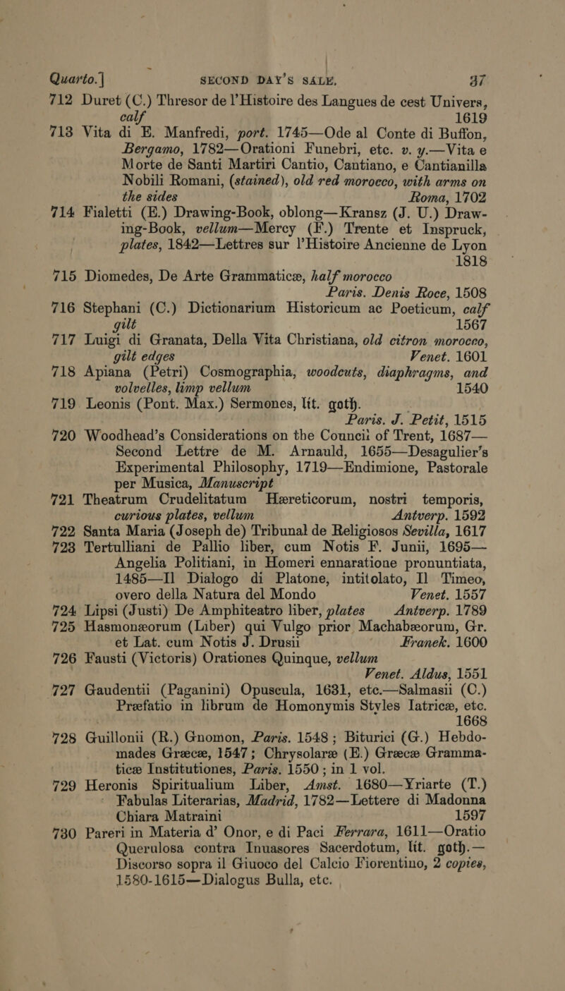 712 Duret (C.) Thresor de l’ Histoire des Langues de cest Univers, calf 1619 713 Vita di E. Manfredi, port. 1745—Ode al Conte di Buffon, Bergamo, 1782—Orationi Funebri, ete. v. y.—Vita e Morte de Santi Martiri Cantio, Cantiano, e Cantianilla Nobili Romani, (stained), old red morocco, with arms on the sides Roma, 1702 714 Fialetti (E.) Drawing-Book, oblong—Kransz (J. U.) Draw- ing-Book, vellum—Mercy (F.) Trente et Inspruck, plates, 1842—Lettres sur |’Histoire Ancienne de Lyon 1818 715 Diomedes, De Arte Grammatice, half morocco Paris. Denis Roce, 1508 716 Stephani (C.) Dictionarium Historicum ac Poeticum, calf ult 1567 717 Luigi di Granata, Della Vita Christiana, old citron moroceo, gilt edges Venet. 1601 718 Apiana (Petri) Cosmographia, woodcuts, diaphragms, and volvelles, limp vellum 1540 719. Leonis (Pont. Max.) Sermones, lit. goth. . Paris. J. Petit, 1515 720 Woodhead’s Considerations on the Councii: of Trent, 1687— Second Lettre de M. Arnauld, 1655—Desagulier’s Experimental Philosophy, 1719—-Endimione, Pastorale per Musica, Manuscript 721 Theatrum Crudelitatum Hereticorum, nostri temporis, curious plates, vellum Antverp. 1592 722 Santa Maria (Joseph de) Tribunal de Religiosos Sevilla, 1617 723 Tertulliani de Pallio liber, cum Notis F. Junii, 1695— Angelia Politiani, in Homeri ennaratione pronuntiata, 1485—I] Dialogo di Platone, intitolato, Il Timeo, overo della Natura del Mondo Venet, 1557 724 Lipsi (Justi) De Amphiteatro liber, plates | Antverp. 1789 725 Hasmoneorum (Liber) qui Vulgo prior Machabeorum, Gr. et Lat. cum Notis J. Drusii Franek. 1600 726 Fausti (Victoris) Orationes Quinque, vellum | Venet. Aldus, 1551 727 Gaudentii (Paganini) Opuseula, 1631, etc.—Salmasii (C.) Prefatio in librum de Homonymis Styles Iatrice, etc. 1668 728 Guillonii (R.) Gnomon, Paris. 1548 ; Biturici (G.) Hebdo- mades Greecee, 1547; Chrysolare (E.) Greece Gramma- tice Institutiones, Paris, 1550; in 1 vol. 729 Heronis Spiritualium Liber, Amst. 1680—Yriarte (T.) ~ Fabulas Literarias, Madrid, 1782—Lettere di Madonna Chiara Matraini 1597 730 Pareri in Materia d’ Onor, e di Paci Ferrara, 1611—Oratio Querulosa contra Inuasores Sacerdotum, lit. goth.— Discorso sopra il Giuoco del Calcio Fiorentino, 2 copies, 1580-1615—Dialogus Bulla, etc.