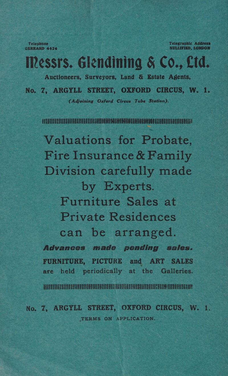 GERRARD 4424 NULLIFIED, LONDON Messrs. Glendining &amp; Co., Ltd. Auctioneers, Surveyors, Land &amp; Estate Agents, No. 7, ARGYLL STREET, OXFORD CIRCUS, W. 1. (Adjeining Oxford Circus Tube Station). VERETOUERUUEETACTRREDTGREETDEGERE EEE GEERT EEG EEGU DED ETP ET Valuations for Probate, Fire Insurance &amp; Family Division carefully made by Experts. Furniture Sales at Private Residences can be arranged. Advances made pending sales. FURNITURE, PICTURE and ART SALES are held periodically at the Galleries. PUUATEERCDUTTEULUTTOUE ETT ECE Eg No. 7, ARGYLL STREET, OXFORD CIRCUS, W. 1. ‘TERMS ON APPLICATION.