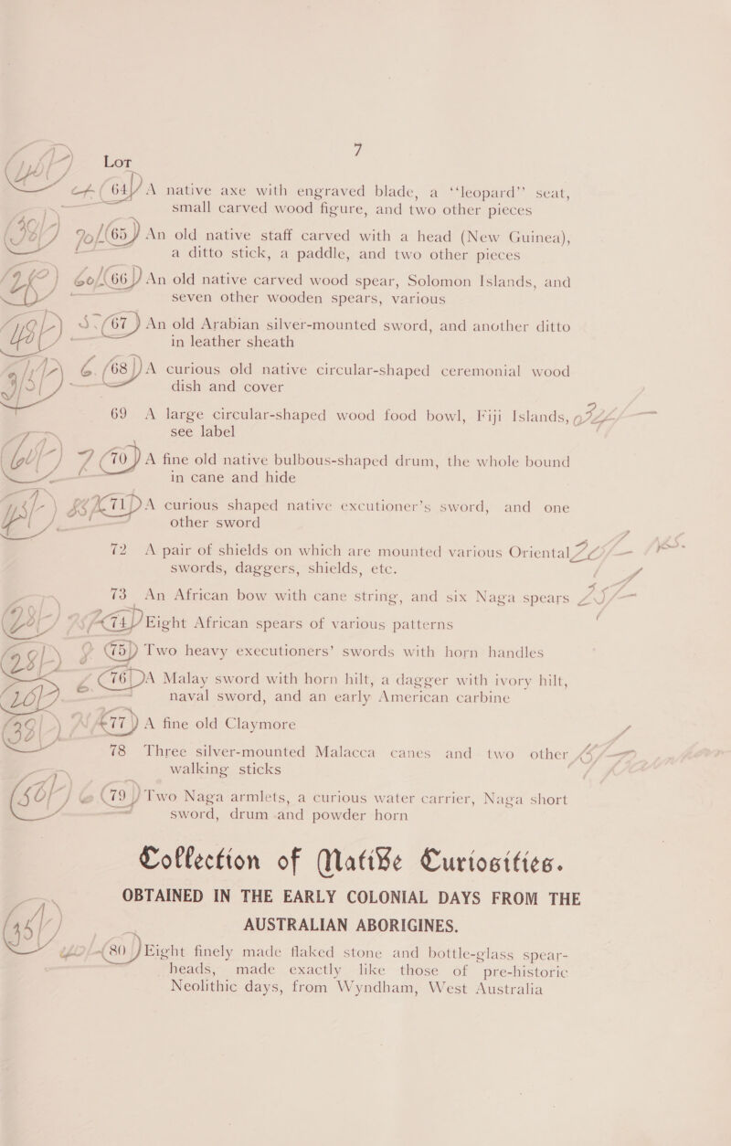 oars. Lor Ly? | 4 i&gt; | CH bu) A native axe with engraved blade, a ‘‘leopard”’ seat, ~~ i small carved wood figure, and two other pieces 4g J 2 [(65) An old native staff carved with a head (New Guinea), . a 7 a . . . — : a ditto stick, a paddle, and two other pieces # Sf’) ‘\ f Ye )) + iS / om Jo/(66) An old native carved wood spear, Solomon Islands, and ty a seven other wooden spears, various a [a ’ ee — acy . . Bi 3.67 ) An old Arabian silver-mounted sword, and another ditto | tw F ) i in leather sheath A&gt; ra a . . D A, a /68)/J)A curious old native circular-shaped ceremonial wood af j— dish and cover  69 &lt;A large circular-shaped wood food bowl, ['iji Islands, 9774 see label | \ \ | fal oJ 7 (70 ) A fine old native bulbous-shaped drum, the whole bound ee in cane and hide  eg \ KOI] A curious shaped native excutioner’s sword, and one Va Pe other sword 72. A pair of shields on which are mounted various Oriental Vc 2 swords, daggers, shields, etc. ff Lg XG . 73 An African bow with cane string, and six Naga spears A- (Ze i / SfFC4Y Eight African spears of various patterns —— — : : Kol \’ W5) Two heavy executioners’ swords with horn handles / BS Ls\ og ¥ C16| A Malay sword with horn hilt, a dagger with ivory hilt, Bsc 7 naval sword, and an early American carbine (35 | \A £77) A fine old Claymore y WV Y \ ¥. . /, on e 78 Three silver-mounted Malacca canes and two other 4 | walking sticks ‘ j o | f &lt;7) = c s 4 } j/e@ ee, yy, [wo Naga armlets, a curious water carrier, Naga short ig v= sword, drum and powder horn Collection of Mati¥e Curtosities. 3 OBTAINED IN THE EARLY COLONIAL DAYS FROM THE \ ‘| ) ; AUSTRALIAN ABORIGINES. Be LG) Fight finely made flaked stone and bottle-glass spear- heads, made exactly like those of pre-historic Neolithic days, from Wyndham, West Australia