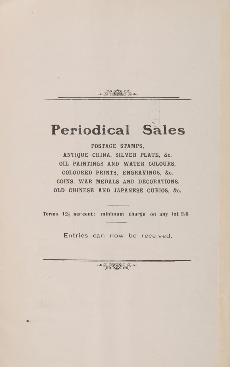 Periodical Sales POSTAGE STAMPS, ANTIQUE CHINA, SILYER PLATE, &amp;c. OIL PAINTINGS AND WATER COLOURS, COLOURED PRINTS, ENGRAVINGS, &amp;c. COINS, WAR MEDALS AND DECORATIONS. OLD CHINESE AND JAPANESE CURIOS, &amp;c. Terms 123 percent; minimum charge on any lot 2/6  Entries can now be received. 