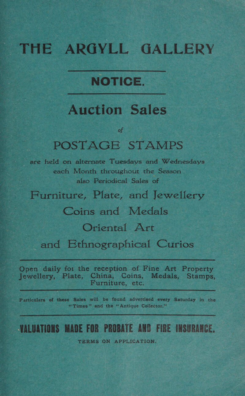   _ THE ARGYLL GALLERY  NOTICE. Auction Sales : ; of 3 | POSTAGE STAMPS are held on alternate Tuesdays and Wednesdays each Month throughout the Season . ee also Periodical Sales of Furniture, Plate, and Jewellery Coins and Medals Oriental Art and Ethnographical —  - Open daily for the reception of Fine Art Property _- Jewellery, Plate, China, Coins, Medals, Stamps, ee | Furniture, etc. oe   ‘“Tjmes”’ and the ‘Antique Collector.’’  HALUATIONS MADE FOR PROBATE AND FIRE INSURANCE, TERMS ON APPLICATION.