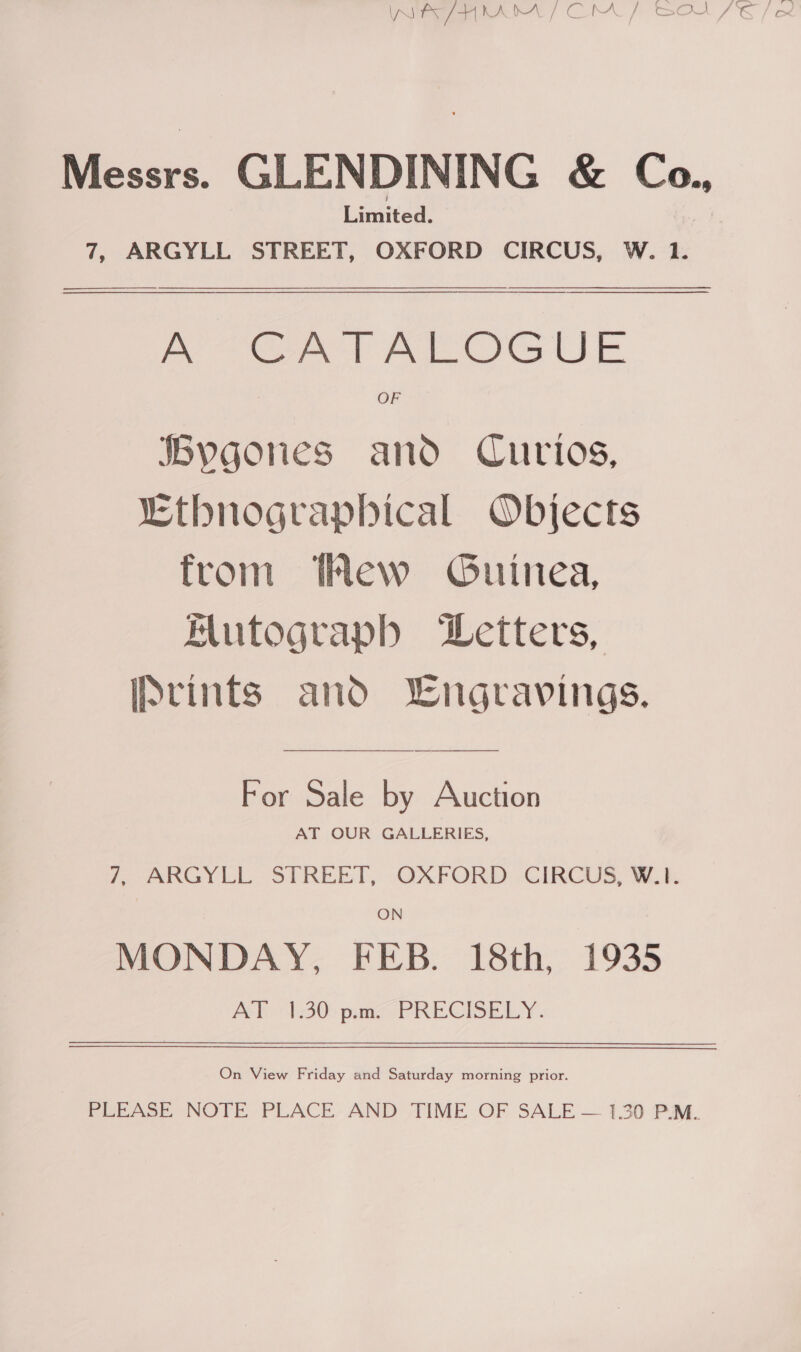 Messrs. GLENDINING &amp; Co. Limited. ks 7, ARGYLL STREET, OXFORD CIRCUS, W. 1.  A CATALOGUE Bygones and Curios, “Ethnograpbical Objects from Hew Guinea, Mutograpb ‘Wetters, IPvints and Lngravings. For Sale by Auction AT OUR GALLERIES, fr ARGYLL. STRELT,: -OAFORD: GHRCUS, i. ON MONDAY, FEB. 18th, 1935 Poh +430); paras PRECISELY. On View Friday and Saturday morning prior. PLEASE NOTE PLACE AND TIME OF SALE — 1,30 P.M.