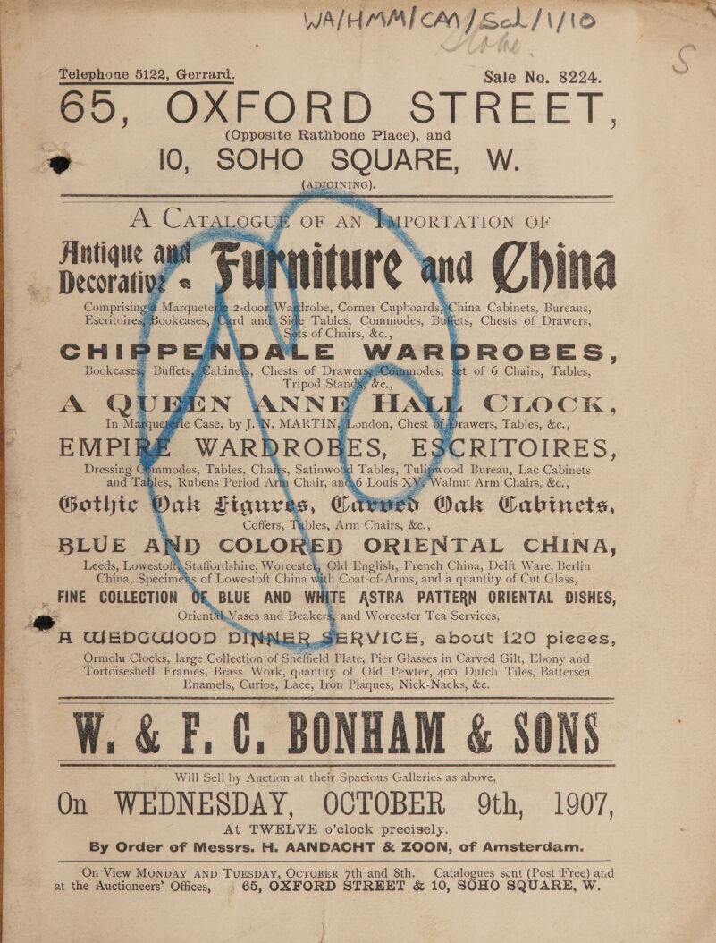 - WAIHMMI CM] Seb /1/10 Telephone 5122, Gerrard. Sale No. 8224. me, GOFFORD SIREET, (Opposite Rathbone Place), and     “FagPoRTATION OF tdrobe, Corner Cupboards,;China Cabinets, Bureaus, e Tables, Commodes, Buffets, Chests of Drawers, ts of Chairs, &amp;c., E WARDROBES, Com unodes, et of 6 Chairs, Tables, CLOCK, Antique ai    2-door Vard and Comprisin os PM arquete Escritoiresy Bookcases, CHIPPE Bookcases Buffets Eabi In M qu ; praw ers, Tables, &amp;c., EMPIRé CRITOIRES, Dressing COmmodes, Tables, Chatts, Satinwou 4 ool Bureau, Lac Cabinets and Tag alnut Arm Chairs, &amp;c. , Gothic f Oak Cabinets, BLUE A ND COLO 21 D ORIENTAL CHINA, hs Old English, French China, Delft Ware, Berlin yh Coat-of-Arms, and a quantity of Cut Glass,                        Leeds, Ligmestol 5 China, Specimen ERVICE, about 120 pieees,  amy        On View MONDAY AND TUESDAY, OCTOBER 7th and 8th. Catalogues sent (Post Free) and at the Auctioneers’ Offices, | 65, OXFORD STREET &amp; 10, SOHO SQUARE, W. —_ % ‘ nd)