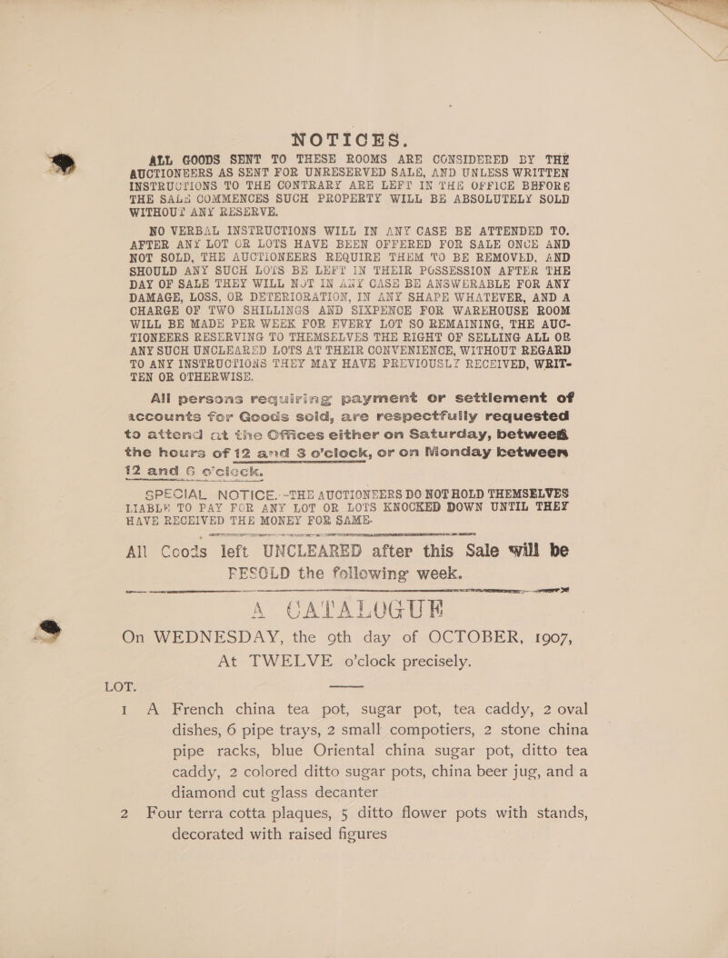 NOTICES. ALL GOODS SENT TO THESE ROOMS ARE CONSIDERED BY THE AUCTIONEERS AS SENT FOR UNRESERVED SALE, AND UNLESS WRITTEN INSTRUCTIONS TO THE CONTRARY ARE LEFT IN THE OFFICE BRFORE THE SAL“! COMMENCES SUCH PROPERTY WILL BE ABSOLUTELY SOLD WITHOUT ANY RESERVE, NO VERBAL INSTRUCTIONS WILL IN ANY CASE BE ATTENDED TO. AFTER ANY LOT OR LOTS HAVE BEEN OFFERED FOR SALE ONCE AND NOT SOLD, THE AUCTIONEERS REQUIRE THEM TO BE REMOVED, AND SHOULD ANY SUCH LOTS BE LEFT IN THEIR POSSESSION AFTER THE DAY OF SALE THEY WILL NoT IN ANY CASH BE ANSWERABLE FOR ANY DAMAGE, LOSS, OR DETERIORATION, IN ANY SHAPE WHATEVER, AND A CHARGE OF TWO SHILLINGS AND SIXPENCE FOR WAREHOUSE ROOM WILL BE MADE PER WEEK FOR EVERY LOT SO REMAINING, THE AUC- TIONEERS RESERVING TO THEMSELVES THE RIGHT OF SELLING ALL OB ANY SUCH UNCLEARED LOTS AT THEIR CONVENIENCE, WITHOUT REGARD TO ANY INSTRUCTIONS THEY MAY HAVE PREVIOUSLY RECEIVED, WRIT- TEN OR OTHERWISE. All persons requiring payment or settlement of accounts for Goods sold, are respectfully requested to attend at the Offices either on Saturday, betweeg the hours of 12 and 3 o’clock, or on Nionday ketweers 12 and 6 oeclock, SPECIAL NOTICE. -THE AUCTIONEERS DO NOT HOLD THEMSELVES LIABL® TO PAY FOR ANY LOT OR LOTS KNOCKED DOWN UNTIL THEY HAVE RECEIVED THE MONEY FOR ee Aaa a RE RD TS All Ccods left UNCLEARED after this Sale will be FESOLD the following week. fn on ee A CATALOG GUE On WEDNESDAY, the oth day of OCTOBER, !g907, At TWELVE o'clock precisely.     LOFT: 1 A French china tea pot, sugar pot, tea caddy, 2 oval dishes, 6 pipe trays, 2 small compotiers, 2 stone china pipe racks, blue Oriental china sugar pot, ditto tea caddy, 2 colored ditto sugar pots, china beer jug, and a diamond cut glass decanter 2 Four terra cotta plaques, 5 ditto flower pots with stands, decorated with raised figures 