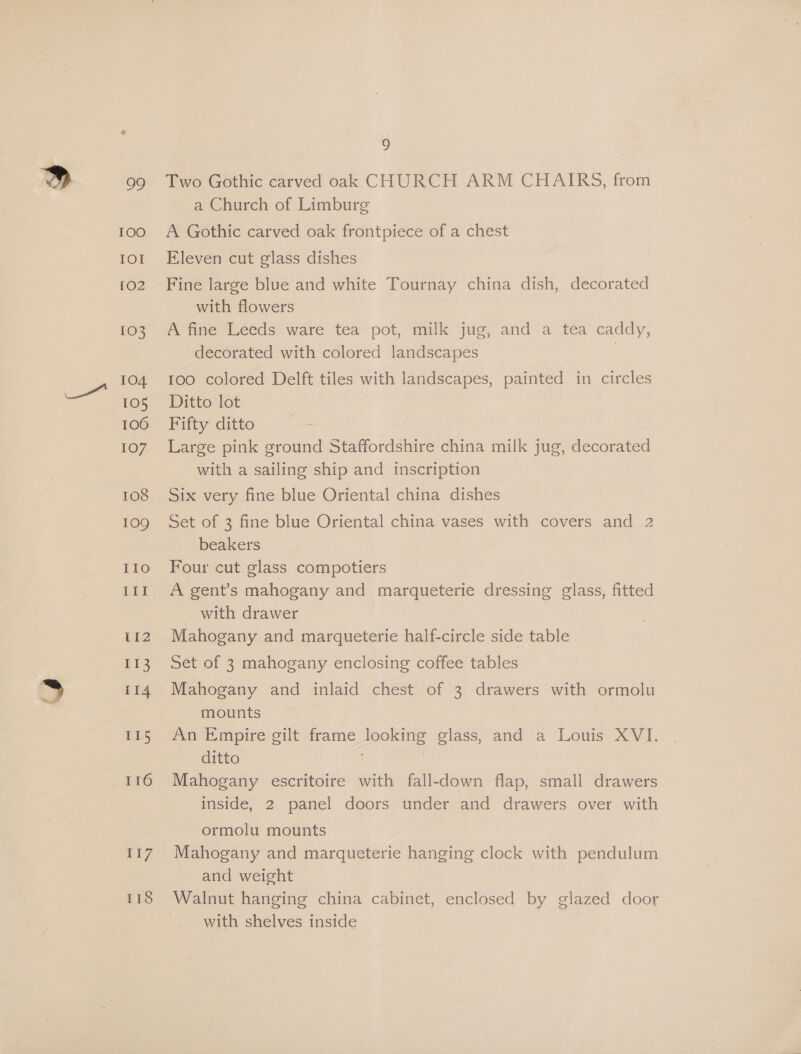 oY TOO Lot [02 103 104 105 106 107. 108 109 IIo III 112 ie 114 115 116 ii 118 9 Two Gothic carved oak CHURCH ARM CHAIRS, from a Church of Limburg A Gothic carved oak frontpiece of a chest Eleven cut glass dishes Fine large blue and white Tournay china dish, decorated with flowers A fine Leeds ware tea pot, milk jug, and a tea caddy, decorated with colored landscapes | 100 colored Delft tiles with landscapes, painted in circles Ditto lot Fifty ditto Large pink ground Staffordshire china milk jug, decorated with a sailing ship and inscription Six very fine blue Oriental china dishes Set of 3 fine blue Oriental china vases with covers and 2 beakers Four cut glass compotiers A gent’s mahogany and marqueterie dressing glass, fitted with drawer Mahogany and marqueterie half-circle side table Set of 3 mahogany enclosing coffee tables Mahogany and inlaid chest of 3 drawers with ormolu mounts | An Empire gilt frame looking glass, and a Louis XVI. ditto . Mahogany escritoire with fall-down flap, small drawers inside, 2 panel doors under and drawers over with ormolu mounts Mahogany and marqueterie hanging clock with pendulum and weight Walnut hanging china cabinet, enclosed by glazed door with shelves inside